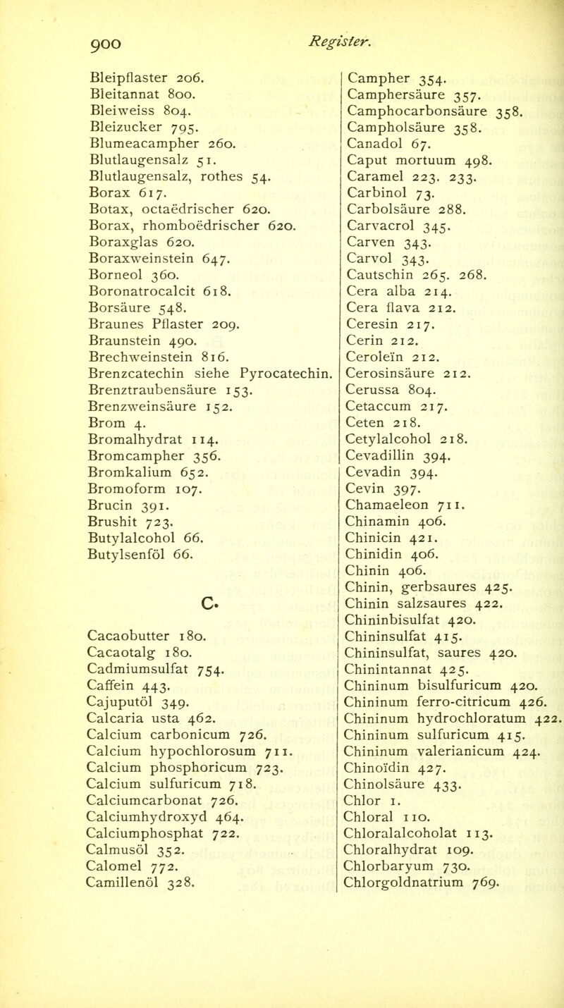 Bleipflaster 206. Bleitannat 800. Bleiweiss 804. Bleizucker 795. Blumeacampher 260. Blutlaugensalz 51. Blutlaugensalz, rothes 54. Borax 617. Botax, octaedrischer 620. Borax, rhomboedrischer 620. Boraxglas 620. Boraxweinstein 647. Borneol 360. Boronatrocalcit 618. Borsäure 548. Braunes Pflaster 209. Braunstein 490. Brechweinstein 816. Brenzcatechin siehe Pyrocatechin. Brenztraubensäure 153. Brenzweinsäure 152. Brom 4. Bromalhydrat 114. Bromcampher 356. Bromkalium 652. Bromoform 107. Brucin 391. Brushit 723. Butylalcohol 66. Butylsenföl 66. c Cacaobutter 180. Cacaotalg 180. Cadmiumsulfat 754. Caffein 443. Cajuputöl 349. Calcaria usta 462. Calcium carbonicum 726. Calcium hypochlorosum 711. Calcium phosphoricum 723. Calcium sulfuricum 718. Calciumcarbonat 726. Calciumhydroxyd 464. Calciumphosphat 722. Calmusöl 352. Calomel 772. Camillenöl 328. Campher 354. Camphersäure 357. Camphocarbonsäure 358. Campholsäure 358. Canadol 67. Caput mortuum 498. Caramel 223. 233. Carbinol 73. Carbolsäure 288. Carvacrol 345. Carven 343. Carvol 343. Cautschin 265. 268. Cera alba 214. Cera flava 212. Ceresin 217. Cerin 212. Cerolein 212. Cerosinsäure 212. Cerussa 804, Cetaccum 217. Ceten 218. Cetylalcohol 218. Cevadillin 394. Cevadin 394. Cevin 397. Chamaeleon 711. Chinamin 406. Chinicin 421. Chinidin 406. Chinin 406. Chinin, gerbsaures 425. Chinin salzsaures 422. Chininbisulfat 420. Chininsulfat 415. Chininsulfat, saures 420. Chinintannat 425. Chininum bisulfuricum 420. Chininum ferro-citricum 426. Chininum hydrochloratum 422. Chininum sulfuricum 415. Chininum valerianicum 424. Chinoidin 427. Chinolsäure 433. Chlor 1. Chloral iio. Chloralalcoholat 113. Chloralhydrat 109. Chlorbaryum 730. Chlorgoldnatrium 769.