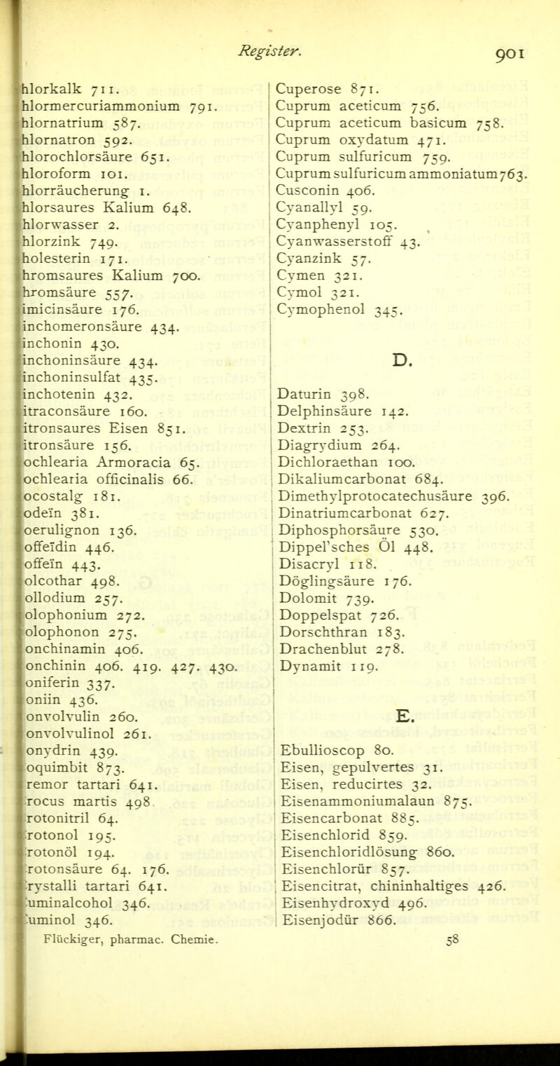 Ilorkalk 711. lormercuriammonium 791. lornatrium 587. lornatron 592. hlorochlorsäure 651. hloroform loi. hiorräucherung i, hlorsaures Kalium 648. hlorwasser 2. hlorzink 749. holesterin 171. hromsaures Kalium 700. hromsäure 557. imicinsäure 176. inchomeronsäure 434. inchonin 430. inchoninsäure 434. inchoninsulfat 435. inchotenin 432, itraconsäure 160. itronsaures Eisen 851. itronsäure 156. ochlearia Armoracia 65. ochlearia officinalis 66. ocostalg 181. ode'in 381. oerulignon 136, offeldin 446. off ein 443. olcothar 498. ollodium 257. olophonium 272. olophonon 275. onchinamin 406. Ionchinin 406. 419. 427. 430. oniferin 337. oniin 436. onvolvulin 260. onvolvulinol 261. : onydrin 439. oquimbit 873. [remor tartari 641. Tocus martis 498 rotonitril 64. TOtonol 195. Totonöl 194. Totonsäure 64. 176. rystalli tartari 641. :uminalcohol 346. uminol 346. Flückiger, pharmac. Chemie. Register. l j Cuperose 871. Cuprum aceticum 756. Cuprum aceticum basicum 758. Cuprum oxydatum 471. Cuprum sulfuricum 759. Cuprum sulfuricum ammoniatum 763. Cusconin 406. Cyanallyl 59. Cyanphenyl 105. Cyanwasserstoff 43. Cyanzink 57. Cymen 321. Cymol 321. I Cymophenol 345. D. j Daturin 398. i Delphinsäure 142. Dextrin 253. Diag-rydium 264. Dichloraethan 100. Dikaliumcarbonat 684. Dimethylprotocatechusäure 396. Dinatriumcarbonat 627. Diphosphorsäure 530. DippeVsches Ol 448. Disacryl 118. Döglingsäure i 76. Dolomit 739. Doppelspat 726. Dorschthran 183. Drachenblut 278. Dynamit 119. E. ■ Ebullioscop 80. Eisen, gepulvertes 31. Eisen, reducirtes 32. i Eisenammoniumalaun 875. Eisencarbonat 885. , Eisenchlorid 859. Eisenchloridlösung 860. Eisenchlorür 857. ', Eisencitrat, chininhaltiges 426. Eisenhydroxyd 496. i Eisenjodür 866. 58