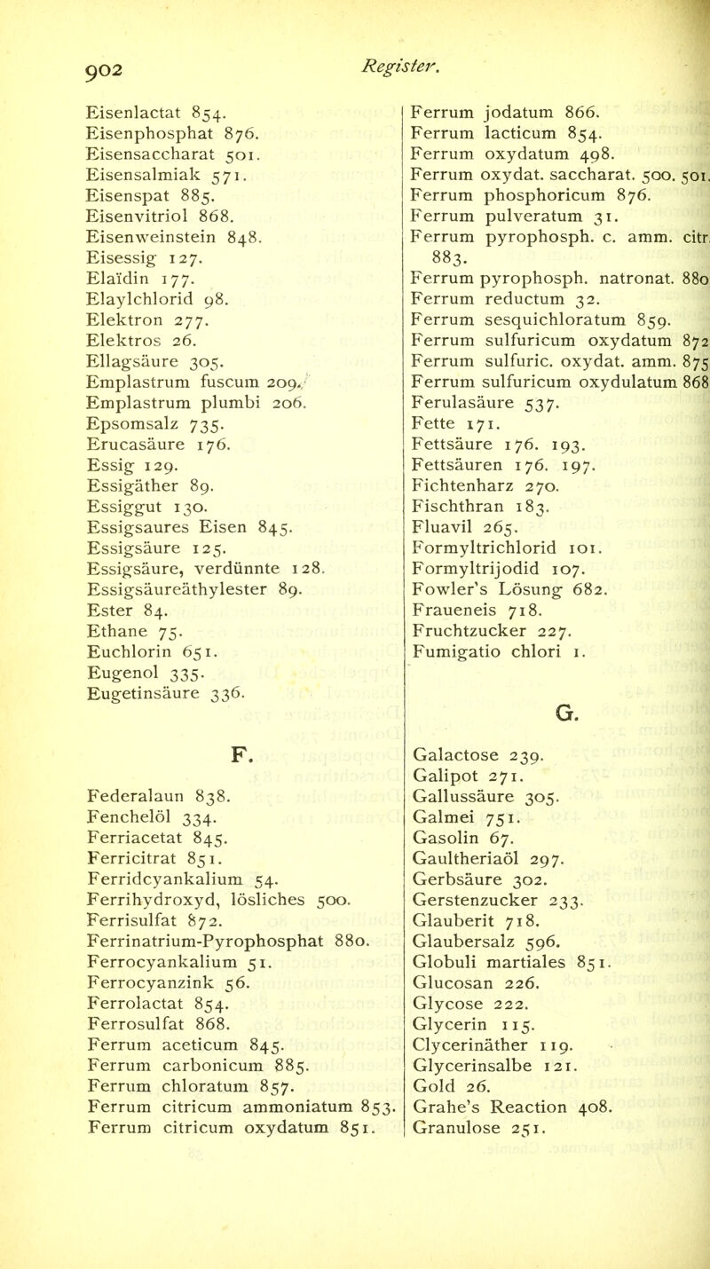 Eisenlactat 854. Eisenphosphat 876. Eisensaccharat 501. Eisensalmiak 571. Eisenspat 885. Eisenvitriol 868. Eisenweinstein 848. Eisessig 127. Elaidin 177. Elaylchlorid 98. Elektron 277. Elektros 26. Ellagsäure 305. Emplastrum fuscura 209.; Emplastrum plumbi 206. Epsomsalz 735. Erucasäure 176. Essig- 129. Essigäther 89. Essiggut 130. Essigsaures Eisen 845. Essigsäure 125. Essigsäure, verdünnte 128. Essigsäureäthylester 89. Ester 84. Ethane 75. Euchlorin 651. Eugenol 335. Eugetinsäure 336. F. Federalaun 838. Fenchelöl 334. Ferriacetat 845. Ferricitrat 851. Ferridcyankalium 54. Ferrihydroxyd, lösliches 500. Ferrisulfat 872. Ferrinatrium-Pyrophosphat 880. Ferrocyankalium 51. Ferrocyanzink 56. Ferrolactat 854. Ferrosulfat 868. Ferrum aceticum 845. Ferrum carbonicum 885. Ferrum chloratum 857. Ferrum citricum ammoniatum 853. Ferrum citricum oxydatum 851. Ferrum jodatum 866. Ferrum lacticum 854. Ferrum oxydatum 498. Ferrum oxydat. saccharat. 500. 501, Ferrum phosphoricum 876. Ferrum pulveratum 31. Ferrum pyrophosph. c. amm. citr 883. Ferrum pyrophosph. natronat. 880 Ferrum reductum 32. Ferrum sesquichloratum 859. Ferrum sulfuricum oxydatum 872 Ferrum sulfuric. oxydat. amm. 875 Ferrum sulfuricum oxydulatum 868 Ferulasäure 537. Fette 171. Fettsäure 176. 193. Fettsäuren 176. 197. Fichtenharz 270. Fischthran 183. Fluavil 265. Formyltrichlorid loi. Formyltrijodid 107. Fowler's Lösung 682. Fraueneis 718. Fruchtzucker 227. Fumigatio chlori i. G. Galactose 239. Galipot 271. Gallussäure 305. Galmei 751. Gasolin 67. Gaultheriaöl 297. Gerbsäure 302. Gerstenzucker 233. Glauberit 718. Glaubersalz 596, Globuli martiales 851. Glucosan 226. Glycose 222. Glycerin 115. Clycerinäther 119. Glycerinsalbe 121. Gold 26. Grahe's Reaction 408. Granulöse 251.