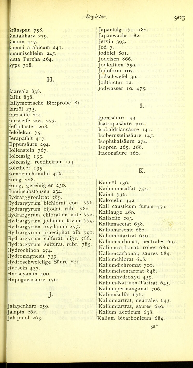 rrünspan 758. iuaiakharz 279. ruanin 447. rummi arabicum 241. rummischleim 245. rutta Percha 264. ryps 718. H. [aarsalz 838. lallit 838. lallymetrische Bierprobe 81. larzöl 275. [arzseife 201. [ausseife 202. 273. leftpflaster 208. lekdekan 75. lerapathit 417. lippursäure 294. löllenstein 767. lolzessig 133. lolzessig, rectificirter 134. lolztheer 135. lomocinchonidin 406. lonig 228. lonig-, gereinigter 230. luminsubstanzen 234. lydrargyronitrat 789. lydrargyrum bichlorat. corr. 776. -lydrargyrum bijodat. rubr. 782 iydrargyrum chloratum mite 772. iiydrargyrum jodatum flavum 779. ^ydrargyrum oxydatum 473. ^ydrargyrum praecipitat. alb. 791. üydrargyrum sulfurat. nigr. 788. iHydrargyrum sulfurat. rubr. 785. Hydrochinon 274. Sydromagnesit 739. üydroschwefelige Säure 601. jlyoscin 437. Syoscyamin 400. rlypogaeasäure 176- J- Jalapenharz 259. Jalapin 262. Jalapinol 263. Japantalg 171. 182. Japanwachs 182. Jervin 393. Jod 7. Jodblei 801. Jodeisen 866. Jodkalium 659. Jodoform 107. Jodschwefel 39. Jodtinctur 12. Jodwasser 10. 475. I. Ipomsäure 193. Isatropasäure 401. Isobaldriansäure 141. Isobernsteinsäure 145. Isophthalsäure 274. Isopren 265. 268. Itaconsäure 160. K. Kadeöl 136. Kadmiumsulfat 754. Kainit 736. Kakotelin 392. Kali causticum fusum 459. Kalilauge 460. Kaliseife 203. Kaliumacetat 638. Kaliumarsenit 682. Kaliumbitartrat 640. Kaliumcarbonat, neutrales 695. Kaliumcarbonat, rohes 689. Kaliumcarbonat, saures 684. Kaliumchlorat 648. Kaliumdichromat 700. Kaliumeisentartrat 848. Kaliumhydroxyd 459. Kalium-Natrium-Tartrat 645. Kaliumpermanganat 706. Kaliumsulfat 676. Kaliumtartrat, neutrales 643. Kaliumtartrat, saures 640. Kalium aceticum 638. Kalium bicarbonicum 684. 58*