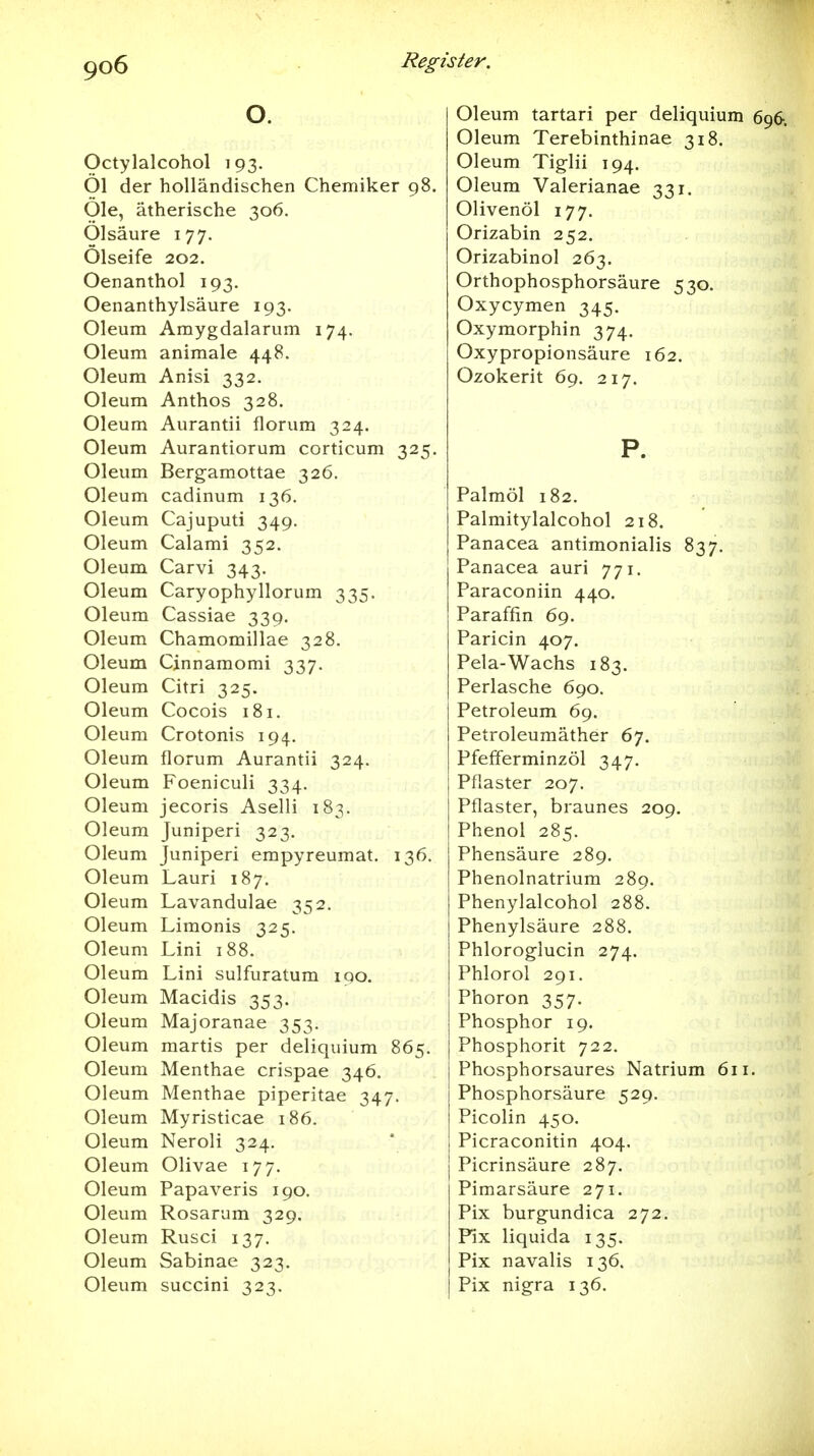 O. Octylalcohol 193. Öl der holländischen Chemiker 98. Öle, ätherische 306. Ölsäure 177. Ölseife 202. Oenanthol 193. Oenanthylsäure 193. Oleum Amygdalarum 174. Oleum animale 448. Oleum Anisi 332. Oleum Anthos 328. Oleum Aurantii florum 324. Oleum Aurantiorum corticum 325. Oleum Bergamottae 326. Oleum cadinum 136. Oleum Cajuputi 349. Oleum Calami 352. Oleum Carvi 343. Oleum Caryophyllorum 335. Oleum Cassiae 339, Oleum Chamomillae 328. Oleum Cjnnamomi 337. Oleum Citri 325. Oleum Cocois 181. Oleum Crotonis 194. Oleum florum Aurantii 324. Oleum Foeniculi 334, Oleum jecoris Aselli 183. Oleum Juniperi 323. Oleum Juniperi empyreumat. 136. Oleum Lauri 187. Oleum Lavandulae 352. Oleum Limonis 325. Oleum Lini 188. Oleum Lini sulfuratum iqo. Oleum Macidis 353. Oleum Majoranae 353. Oleum martis per deliquium 865. Oleum Menthae crispae 346. Oleum Menthae piperitae 347. Oleum Myristicae 186. Oleum Neroli 324. Oleum Olivae 177. Oleum Papaveris 190. Oleum Rosarum 329. Oleum Rusci 137. Oleum Sabinae 323. Oleum succini 323. Oleum tartari per deliquium 696, Oleum Terebinthinae 318. Oleum Tiglii 194. Oleum Valerianae 331. Olivenöl 177. Orizabin 252. Orizabinol 263. Orthophosphorsäure 530. Oxycymen 345. Oxymorphin 374, Oxy Propionsäure 162. Ozokerit 69. 217. P. Palmöl 182. Palmitylalcohol 218. Panacea antimonialis 837. Panacea auri 771. Paraconiin 440, Paraffin 69. Paricin 407. Pela-Wachs 183. Perlasche 690. Petroleum 69. Petroleumäther 67. Pfefferminzöl 347. Pflaster 207. Pflaster, braunes 209. Phenol 285. Phensäure 289. Phenolnatrium 289. Phenylalcohol 288. Phenylsäure 288. Phloroglucin 274. Phlorol 291. Phoron 357. Phosphor 19. Phosphorit 722. Phosphorsaures Natrium 611. Phosphorsäure 529. Picolin 450. Picraconitin 404, Picrinsäure 287. Pimarsäure 271. Pix burgundica 272. Fix liquida 135. Pix navalis 136. Pix nigra 136.