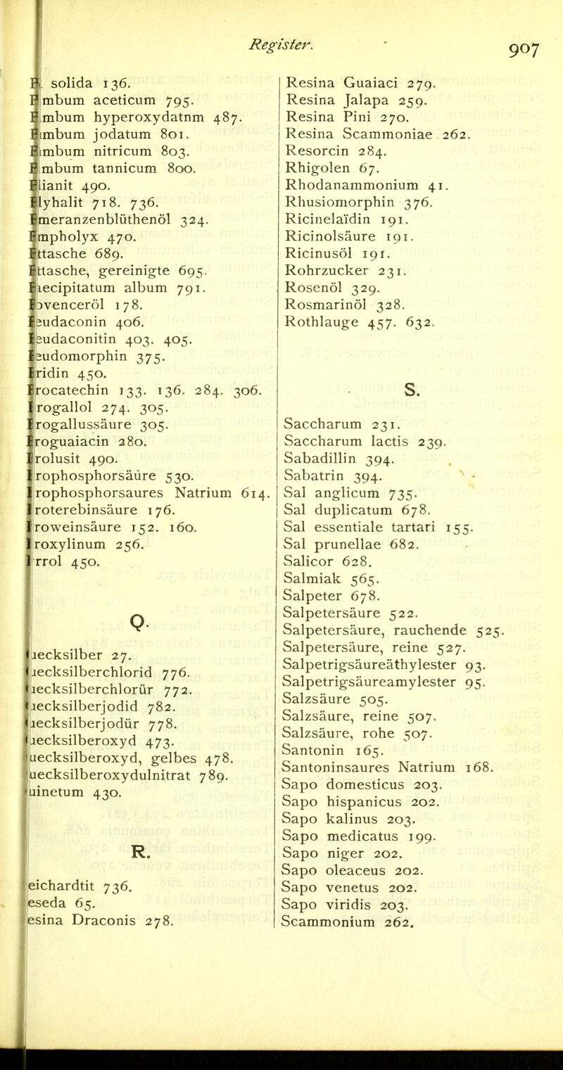 I \ solida 136. Hmbum aceticum 795. ^.mbum hyperoxydatnm 487. Bjimbum jodatum 801. ^mbum nitricum 803. Embum tannicum 800. Flianit 490. Flyhalit 718. 736. F|meranzenblüthenöl 324. Fmpholyx 470. Ettasche 689. itlasche, gereinigte 695. ■ iiecipitatum album 791. \ pvenceröl i 78. \ eudaconin 406. '. budaconitin 403. 405. '. läudomorphin 375. '. jridin 450. ; irocatechin 133. 136. 284. 306. rogallol 274. 305. rogallussäure 305. roguaiacin 280. jrolusit 490. rophosphorsäüre 530. rophosphorsaures Natrium 614. roterebinsäure 176. roweinsäure 152. 160. roxylinum 256. rrrol 450. Q becksilber 27. iiecksilberchlorid 776. lecksilberchlorür 772. lecksilberjodid 782. lecksilberjodür 778. iiecksilberoxyd 473. luecksilberoxyd, gelbes 478. 'uecksilberoxydulnitrat 789, luinetum 430. R. eichardtit 736. eseda 65. esina Draconis 278. Resina Guaiaci 279. Resina Jalapa 259. Resina Pini 270. Resina Scammoniae 262, Resorcin 284. Rhigolen 67. Rhodanammonium 41. Rhusiomorphin 376. Ricinela'idin 191. Ricinolsäure 191. Ricinusöl 191. Rohrzucker 231. Rosenöl 329. Rosmarinöl 328. Rothlauge 457. 632. s. Saccharum 231. Saccharum lactis 239. Sabadillin 394. Sabatrin 394. - Sal anglicum 735. Sal duplicatum 678. Sal essentiale tartari 155. Sal prunellae 682. Salicor 628. Salmiak 565. Salpeter 678. Salpetersäure 522. Salpetersäure, rauchende 525. Salpetersäure, reine 527. Salpetrigsäureäthylester 93. Salpetrigsäureamylester 95. Salzsäure 505. Salzsäure, reine 507. Salzsäure, rohe 507. Santonin 165. Santoninsaures Natrium 168. Sapo domesticus 203. Sapo hispanicus 202. Sapo kalinus 203. Sapo medicatus 199. Sapo niger 202. Sapo oleaceus 202. Sapo venetus 202. Sapo viridis 203. Scammonium 262.