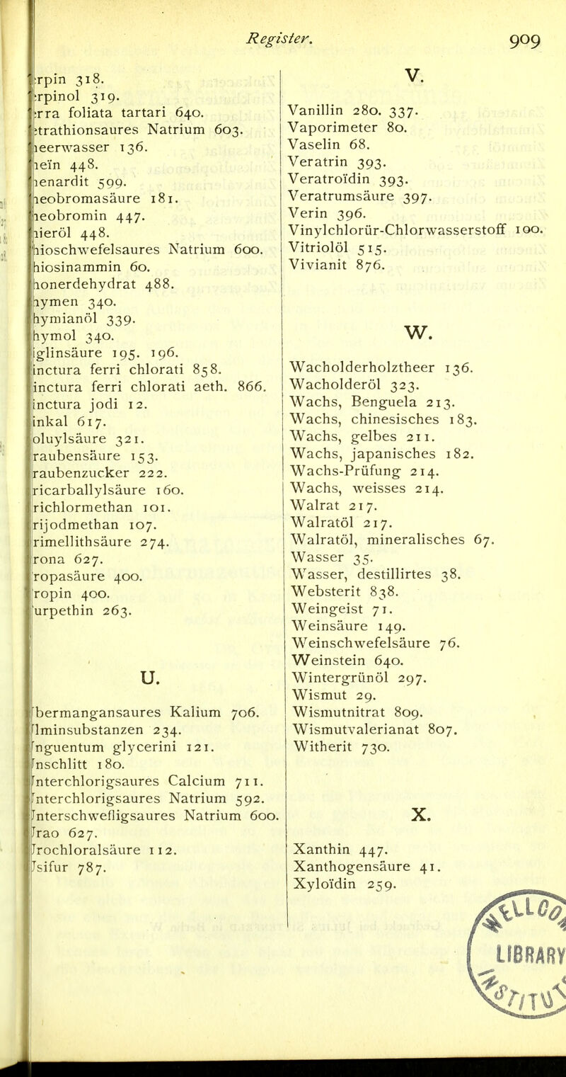 rpin 318. rpinol 319. rra foliata tartari 640. :trathionsaures Natrium 603. leerwasser 136. lei'n 448. lenardit 599. leobromasäure 181. leobromin 447. lieröl 448. lioschwefelsaures Natrium 6cx). liosinammin 60. tionerdehydrat 488. lymen 340. tiymianöl 339. hymol 340. glinsäure 195. 196. inctura ferri chlorati 858. inctura ferri chlorati aeth. 866. inctura jodi 12. inkal 617. oluylsäure 321. raubensäure 153. raubenzucker 222. ricarballylsäure t6o. richlormethan loi. rijodmethan 107. rimellithsäure 274. rona 627. ropasäure 400. ropin 400. urpethin 263. u. bermang-ansaures Kalium 706. Iminsubstanzen 234. nguentum glycerini 121. ^nschlitt 180. Fnterchlorigsaures Calcium 711. rnterchlorigsaures Natrium 592. Interschwefligsaures Natrium 600. Jrao 627. Jrochloralsäure 112. Jsifur 787. Vanillin 280. 337. Vaporimeter 80. Vaselin 68. Veratrin 393, Veratroi'din 393. Veratrumsäure 397. Verin 396. Vinylchlorür-Chlorwasserstoff 100. Vitriolöl 515. Vivianit 876. w. Wacholderholztheer 136. Wacholderöl 323. Wachs, Benguela 213. Wachs, chinesisches 183. Wachs, gelbes 211. Wachs, japanisches 182. Wachs-Prüfung 214. Wachs, weisses 214. Walrat 217. Walratöl 217. Walratöl, mineralisches 67. Wasser 35. Wasser, destillirtes 38. Websterit 838. Weingeist 71. Weinsäure 149. Weinschwefelsäure 76. Weinstein 640. Wintergrünöl 297. Wismut 29. Wismutnitrat 809. Wismutvalerianat 807. Witherit 730. X. Xanthin 447. Xanthogensäure 41 Xyloidin 259. LIBRARY