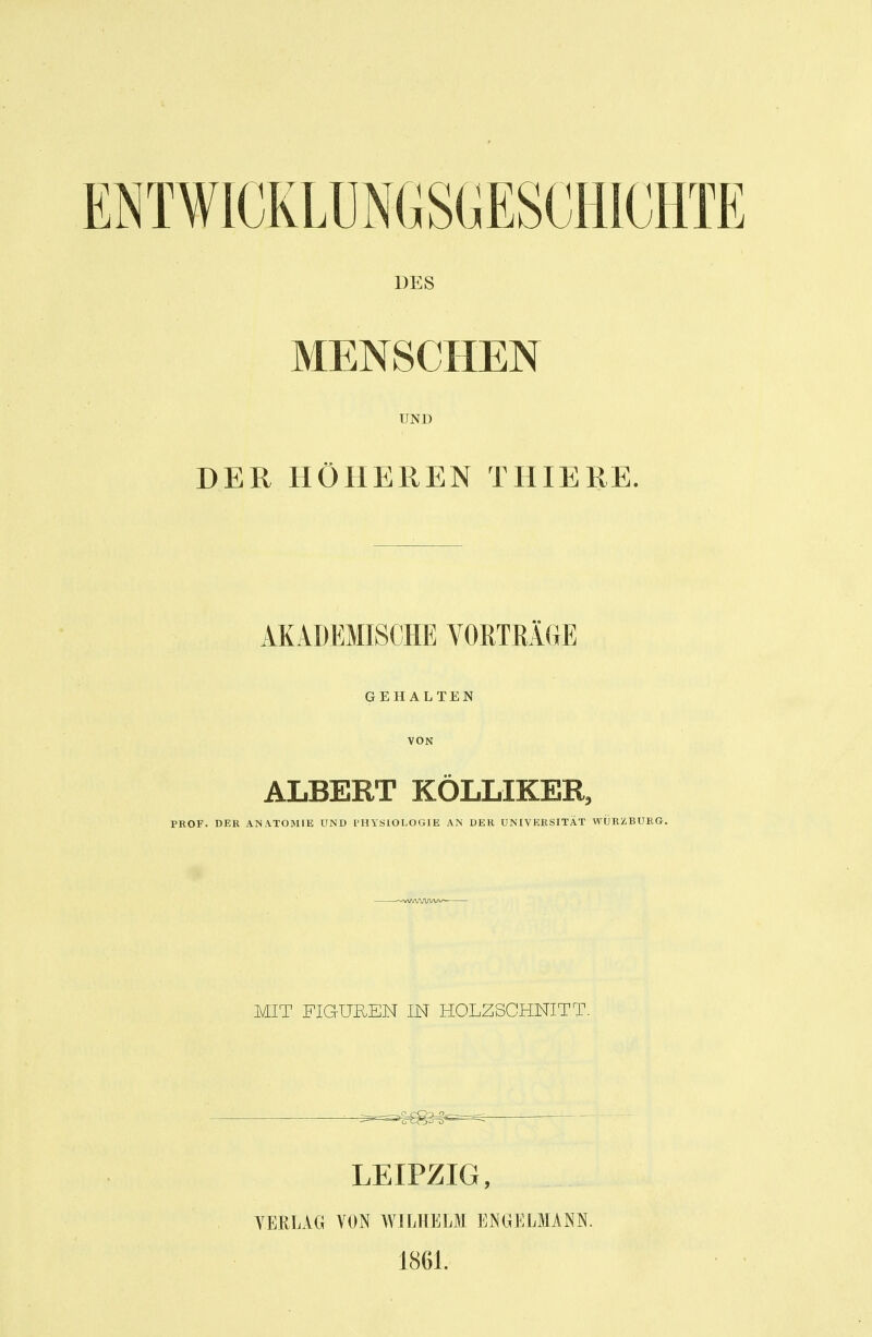 DES MENSCHEN UND DER HÖHEREN THIERE. AKADEMISCHE VORTRÄGE GEHALTEN VON ALBERT KÖLLIKER, PROF. DER ANATOMIE UND THYSIOLOGIE AN DER UNIVERSITÄT WÜRZBURG. MIT FIGUREN IN HOLZSCHNITT. LEIPZIG, VERLAG VON AVILHELM ENGELMANN. 1861.