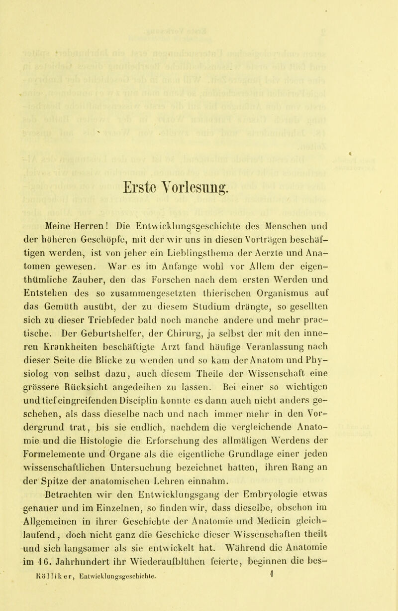 Meine Herren! Die Entwicklungsgeschichte des Menschen und der höheren Geschöpfe, mit der wir uns in diesen Vorträgen beschäf- tigen werden, ist von jeher ein Lieblingsthema der Aerzte und Ana- tomen gewesen. War es im Anfange wohl vor Allem der eigen- thümliche Zauber, den das Forschen nach dem ersten Werden und Entstehen des so zusammengesetzten thierischen Organismus auf das Gemüth ausübt, der zu diesem Studium drängte, so gesellten sich zu dieser Triebfeder bald noch manche andere und mehr prac- tische. Der Geburtshelfer, der Chirurg, ja selbst der mit den inne- ren Krankheiten beschäftigte Arzt fand häufige Veranlassung nach dieser Seite die Blicke zu wenden und so kam der Anatom und Phy- siolog von selbst dazu, auch diesem Theile der Wissenschaft eine grössere Rücksicht angedeihen zu lassen. Bei einer so wichtigen und tief eingreifenden Disciplin konnte es dann auch nicht anders ge- schehen, als dass dieselbe nach und nach immer mehr in den Vor- dergrund trat, bis sie endlich, nachdem die vergleichende Anato- mie und die Histologie die Erforschung des allmäligen Werdens der Formelemente und Organe als die eigentliche Grundlage einer jeden wissenschaftlichen Untersuchung bezeichnet hatten, ihren Rang an der Spitze der anatomischen Lehren einnahm. Betrachten wir den Entwicklungsgang der Embryologie etwas genauer und im Einzelnen, so finden wir, dass dieselbe, obschon im Allgemeinen in ihrer Geschichte der Anatomie und Medicin gleich- laufend , doch nicht ganz die Geschicke dieser Wissenschaften theilt und sich langsamer als sie entwickelt hat. Während die Anatomie im \6. Jahrhundert ihr Wiederaufblühen feierte, beginnen die bes- Kölliker, Entwicklungsg-eschichle. ^