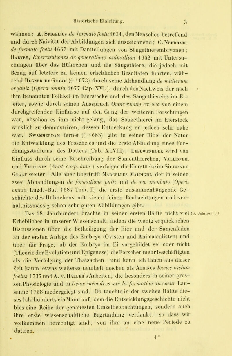 wähnen : A. Spigelius de formato foetu 1631, den Menschen betreffend und durch Naivität der Abbildungen sich auszeichnend: C.Neebham, de formato foetu 1667 mit Darstellungen von Säugethierembryonen: Harvey, Exercitationes de generatione animalium 1632 mit Untersu- chungen über das Hühnchen und die Säugethiere, die jedoch mit Bezug auf letztere zu keinen erheblichen Resultaten führten, wäh- rend Regner deGraaf (f 1673) durch seine Abhandlung de muliennn organis [Opera omnia 1677 Cap.XVl.), durch den Nachweis der nach ihm benannten Follikel im Eierstocke und des Säugethiereies im Ei- leiter, sowie durch seinen Ausspruch Omne vivum ex ovo von einem durchgreifenden Einflüsse auf den Gang der weiteren Forschungen war, obschon es ihm nicht gelang, das Säugethierei im Eierstock wirklich zu demonslriren, dessen Entdeckung er jedoch sehr nahe war. SwAMMERDAM ferner (7 1685) gibt in seiner Bibel der Natur die Entwicklung; des Froscheies und die erste Abbilduns eines Für- chungsstadiums des Dotters (Tab. XLYIII) , Leeuwexhoek wird von EinQuss durch seine Beschreibung der Samenlhierchen, Yallisneri und Verheyen [Anat. corp. hum .) verfolgen die Eierstöcke im Sinne von Graaf weiter. Alle aber übertriff't Marcellus Malpighi, der in seinen zwei Abhandlungen de formatione pulli und de ovo incubato [Opera omnia Lugd.-Bat. 1687 Tom. II) die erste zusammenhängende Ge- schichte des Hühnchens mit vielen feinen Beobachtungen und ver- hällnissmässig schon sehr guten Abbildungen gibt. Das 18. Jahrhundert brachte in seiner ersten Hälfte nicht viel is. Jahrhun.ieit. Erhebliches in unserer Wissenschaft, indem die wenig erquicklichen Discussionen über die Betheiligung der Eier und der Samenfäden an der ersten Anlage des Embryo (Ovisten und Aniiualculisten) und über die Frage, ob der Embryo im Ei vorgebildet sei oder nicht (Theorie der Evolution und Epigenese) die Forscher mehr beschäftigten als die Verfolgung der Thatsachen, und kann ich Ihnen aus dieser Zeit kaum etwas weiteres namhaft machen als Albixls Icoues ossium foetus 1737undA. v.llALLER'sx\rbeiten, die besonders in seiner gros- sen Physiologie und in7)(^//.r memoires sur la foi-nnition du coeur Lau- sanne 1758 niedergelegt sind. Da tauchte in der zweiten Hälfte die- ses Jahrhunderts ein Mann auf. dem die Entwicklungsgeschichte nicht blos eine Reihe der genauesten Einzelbeobachtungen, sondern auch ihre erste wissenschaftliche Begründung verdankt, so dass wir vollkommen berechtigt sind. von ihm an eine neue Periode zu daliren, 1*