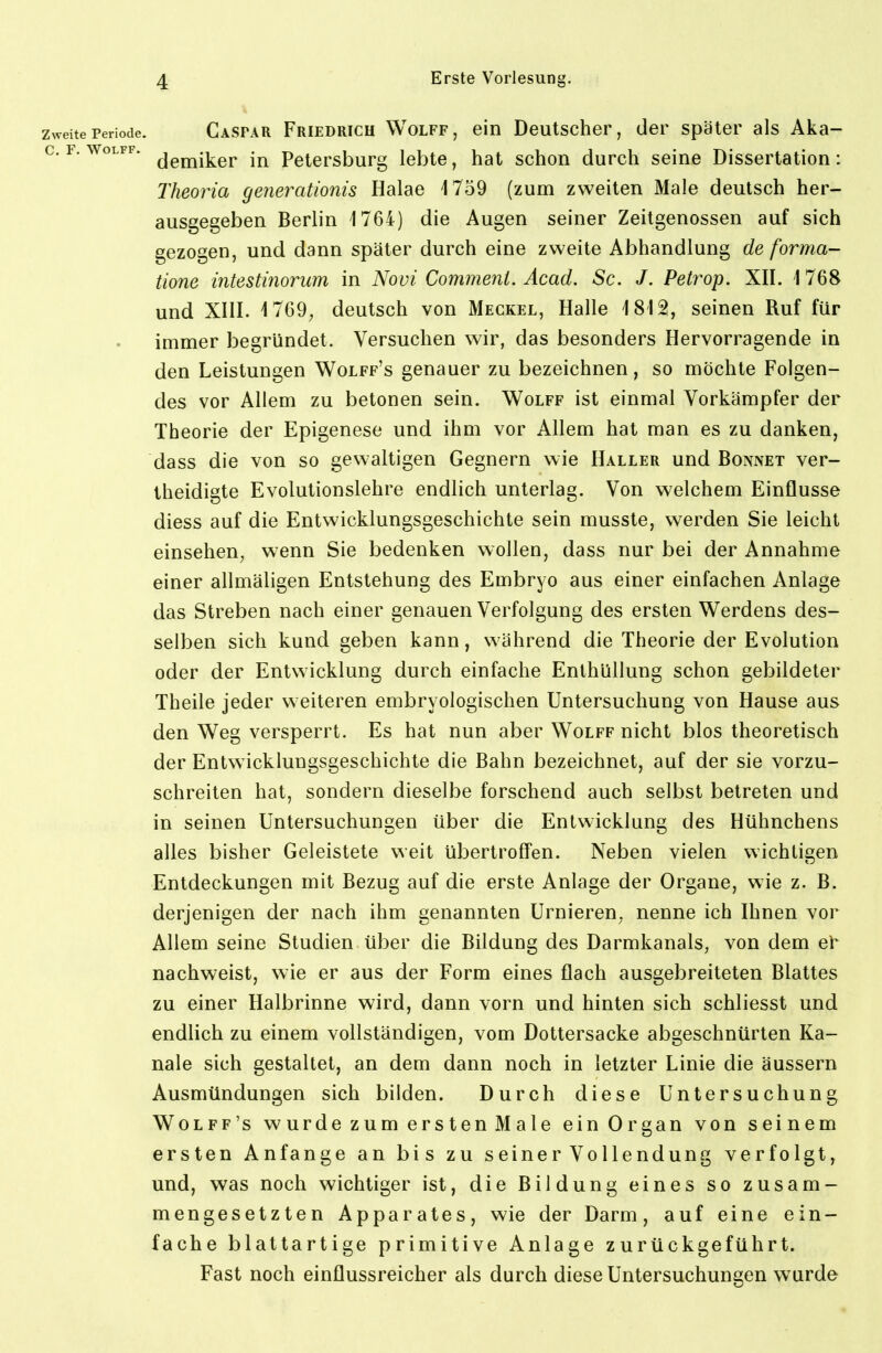 Zweite Periode. Caspar FRIEDRICH WoLFF, ein Deutschep, der später als Aka- c. F. woLFF. ^gj^-j^gj. Petersburg lebte, hat schon durch seine Dissertation: Theoria generationis Halae 1759 (zum zweiten Male deutsch her- ausgegeben Berlin 1764) die Augen seiner Zeitgenossen auf sich gezogen, und dann später durch eine zweite Abhandlung de forma- tione intestinorum in Novi Comment. Äcad. Sc. J. Petrop. XII. 1 768 und XIII. 1769; deutsch von Meckel, Halle 1812, seinen Ruf für immer begründet. Versuchen wir, das besonders Hervorragende in den Leistungen Wolff's genauer zu bezeichnen, so möchte Folgen- des vor Allem zu betonen sein. Wolff ist einmal Vorkämpfer der Theorie der Epigenese und ihm vor Allem hat man es zu danken, dass die von so gewaltigen Gegnern wie Haller und Bonnet ver- theidigte Evolutionslehre endlich unterlag. Von welchem Einflüsse diess auf die Entwicklungsgeschichte sein musste, werden Sie leicht einsehen, wenn Sie bedenken wollen, dass nur bei der Annahme einer allmäligen Entstehung des Embryo aus einer einfachen Anlage das Streben nach einer genauen Verfolgung des ersten Werdens des- selben sich kund geben kann, während die Theorie der Evolution oder der Entwicklung durch einfache Enthüllung schon gebildeter Theile jeder weiteren embryologischen Untersuchung von Hause aus den Weg versperrt. Es hat nun aber Wolff nicht blos theoretisch der Entwicklungsgeschichte die Bahn bezeichnet, auf der sie vorzu- schreiten hat, sondern dieselbe forschend auch selbst betreten und in seinen Untersuchungen über die Entwicklung des Hühnchens alles bisher Geleistete weit übertrolfen. Neben vielen wichtigen Entdeckungen mit Bezug auf die erste Anlage der Organe, wie z. B. derjenigen der nach ihm genannten Urnieren, nenne ich Ihnen vor Allem seine Studien über die Bildung des Darmkanals, von dem ei^ nachweist, wie er aus der Form eines flach ausgebreiteten Blattes zu einer Halbrinne wird, dann vorn und hinten sich schliesst und endlich zu einem vollständigen, vom Dottersacke abgeschnürten Ka- näle sich gestaltet, an dem dann noch in letzter Linie die äussern Ausmündungen sich bilden. Durch diese Untersuchung Wolff's wurde zum ersten Male ein Organ von seinem ersten Anfange an bis zu seiner Vollendung verfolgt, und, was noch wichtiger ist, die Bildung eines so zusam- mengesetzten Apparates, wie der Darm, auf eine ein- fache blattartige primitive Anlage zurückgeführt. Fast noch einflussreicher als durch diese Untersuchungen wurde
