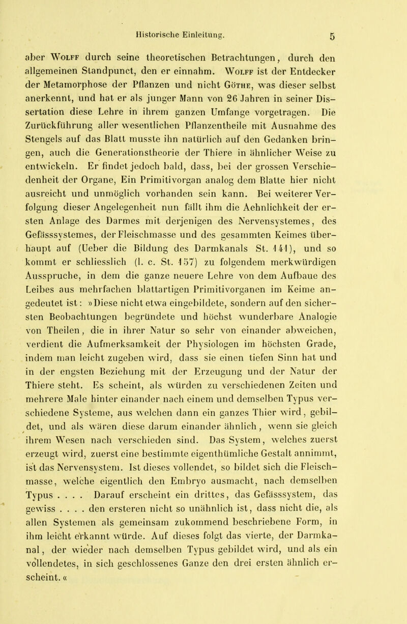 aber Wolff durch seine theoretischen Betrachtungen, durch den allgemeinen Slandpunct, den er einnahm. Wolff ist der Entdecker der Metamorphose der Pflanzen und nicht Göthe, was dieser selbst anerkennt, und hat er als junger Mann von 26 Jahren in seiner Dis- sertation diese Lehre in ihrem ganzen Umfange vorgetragen. Die Zurückführung aller wesentlichen Pflanzentheile mit Ausnahme des Stengels auf das Blatt musste ihn natürlich auf den Gedanken brin- gen, auch die Generationstheorie der Thiere in ähnlicher Weise zu entwickeln. Er findet jedoch bald, dass, bei der grossen Verschie- denheit der Organe, Ein Primitivorgan analog dem Blatte hier nicht ausreicht und unmöglich vorhanden sein kann. Bei weiterer Ver- folgung dieser Angelegenheit nun fällt ihm die Aehnlichkeit der er- sten Anlage des Darmes mit derjenigen des Nervensystemes, des Gefässsyslemes, der Fleischmasse und des gesammten Keimes über- haupt auf (Ueber die Bildung des Darmkanals St. 141), und so kommt er schliesslich (1. c. St. 157) zu folgendem merkwürdigen Ausspruche, in dem die ganze neuere Lehre von dem Aufbaue des Leibes aus mehrfachen blattartigen Primitivorganen im Keime an- gedeutet ist: »Diese nicht etwa eingebildete, sondern auf den sicher- sten Beobachtungen begründete und höchst wunderbare Analogie von Theilen, die in ihrer Natur so sehr von einander abweichen, verdient die Aufmerksamkeit der Physiologen im höchsten Grade, indem man leicht zugeben wird, dass sie einen tiefen Sinn hat und in der engsten Beziehung mit der Erzeugung und der Natur der Thiere steht. Es scheint, als würden zu verschiedenen Zeiten und mehrere Male hinter einander nach einem und demselben Typus ver- schiedene Systeme, aus welchen dann ein ganzes Thier wird, gebil- det, und als wären diese darum einander ähnlich, wenn sie gleich ihrem Wesen nach verschieden sind. Das System, welches zuerst erzeugt wird, zuerst eine bestimmte eigenthümliche Gestalt annimmt, ist das Nervensystem. Ist dieses vollendet, so bildet sich die Fleisch- masse, welche eigentlich den Embryo ausmacht, nach demselben Typus .... Darauf erscheint ein drittes, das Gefässsystem, das gewiss .... den ersteren nicht so unähnlich ist, dass nicht die, als allen Systemen als gemeinsam zukommend beschriebene Form, in ihm leicht eVkannt würde. Auf dieses folgt das vierte, der Darmka- nal , der wieder nach demselben Typus gebildet wird, und als ein vollendetes, in sich geschlossenes Ganze den drei ersten ähnlich er- scheint. «