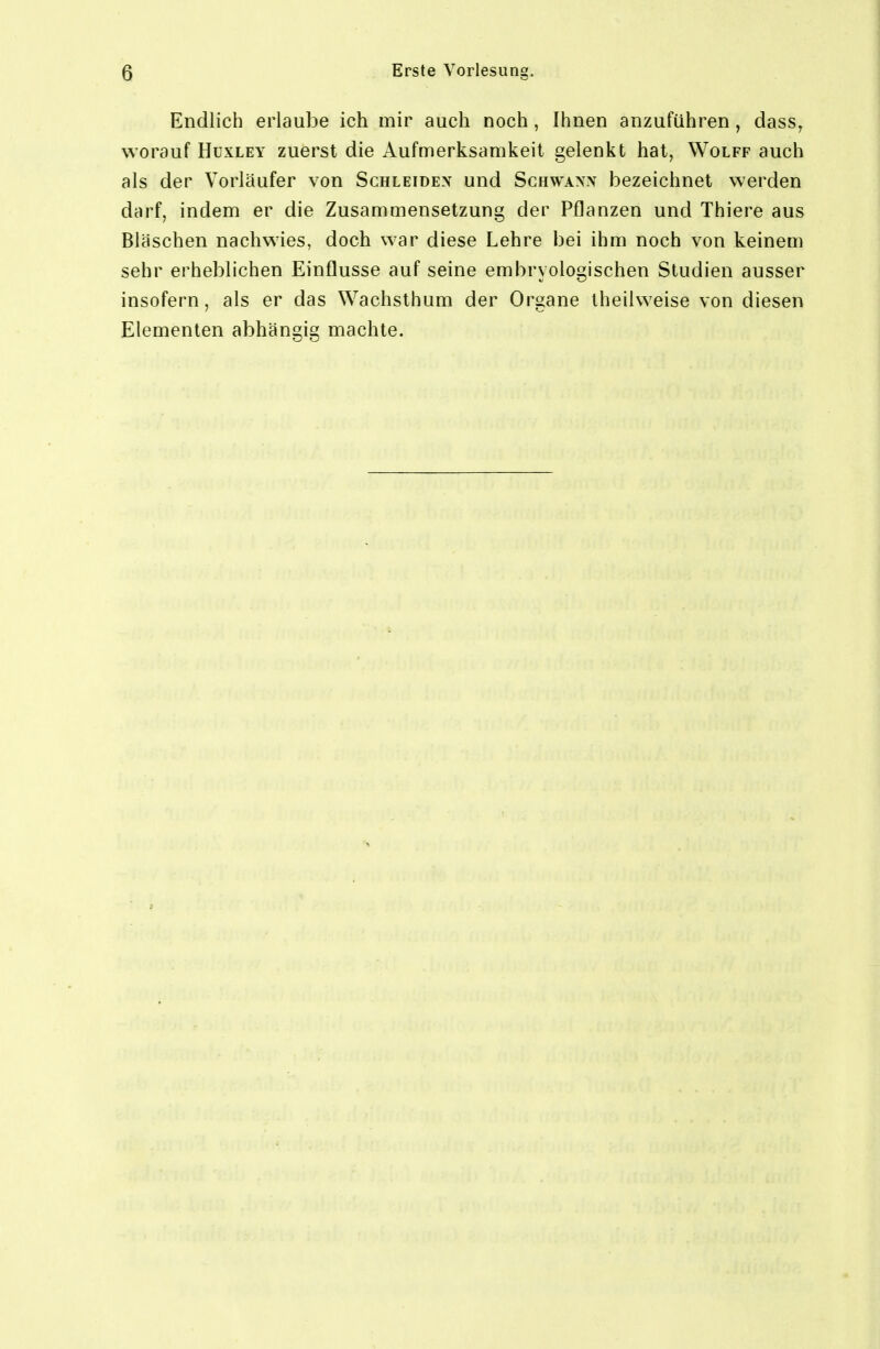 Endlich erlaube ich mir auch noch, Ihnen anzuführen, dass^ worauf HuxLEY zuerst die Aufmerksamkeil gelenkt hat, Wolff auch als der Vorläufer von Schleidex und Schwann bezeichnet werden darf, indem er die Zusammensetzung der Pflanzen und Thiere aus Bläschen nachwies, doch war diese Lehre bei ihm noch von keinem sehr erheblichen Einflüsse auf seine emhryologischen Studien ausser insofern, als er das Wachsthum der Organe iheilweise von diesen Elementen abhängig machte.