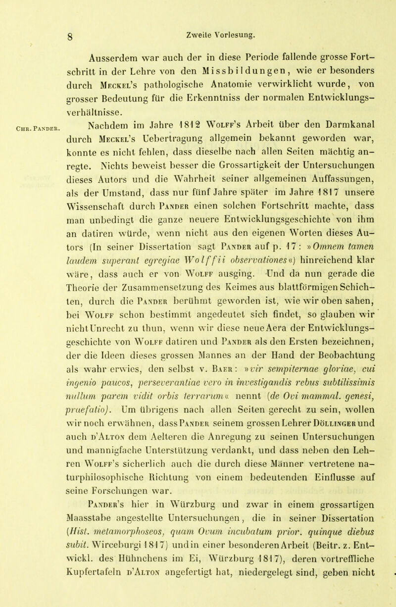 Ausserdem war auch der in diese Periode fallende grosse Fort- schritt in der Lehre von den Missbildungen, wie er besonders durch Meckel's pathologische Anatomie verwirklicht wurde, von grosser Bedeutung für die Erkenntniss der normalen Entwicklungs- verhältnisse. Nachdem im Jahre 1812 Wolff's Arbeit über den Darmkanal durch Meckel's Uebertragung allgemein bekannt geworden war, konnte es nicht fehlen, dass dieselbe nach allen Seiten mächtig an- regte. Nichts beweist besser die Grossartigkeit der Untersuchungen dieses Autors und die Wahrheit seiner allgemeinen Auffassungen, als der Umstand, dass nur fünf Jahre später im Jahre 1817 unsere Wissenschaft durch Pander einen solchen Fortschritt machte, dass man unbedingt die ganze neuere Entwicklungsgeschichte von ihm an datiren würde, wenn nicht aus den eigenen Worten dieses Au- tors (In seiner Dissertation sagt Paeder auf p. 17: ))Omnem tarnen laudem superant egrcgiae Wolffii observationes n) hinreichend klar wäre, dass auch er von Wolff ausging. Und da nun gerade die Theorie der Zusammensetzung des Keimes aus blattförmigen Schich- ten, durch die Paxder berühmt geworden ist^ wie wir oben sahen, bei Wolff schon bestimmt angedeutet sich findet, so glauben wir nichtUnrecht zu thun, wenn wir diese neueAera der Entwicklungs- geschichte von Wolff datiren und Pander als den Ersten bezeichnen, der die Ideen dieses grossen Mannes an der Hand der Beobachtung als wahr erwies, den selbst v. Baer : »r/r sempiternae gloriae, cid ingenio paucos, perseverantiae vero in investigandis rebus sitbtilissimis 7iullum parem vidit orbis termriim(<. nennt {de Ovi mammal. genesi, pixiefatio). Um übrigens nach allen Seiten gerecht zu sein, wollen wir noch erwähnen, dass Pander seinem grossen Lehrer Dölllnger und auch d'Alton dem Aelteren die Anregung zu seinen Untersuchungen und mannigfache Unterstützung verdankt, und dass neben den Leh- ren Wolff's sicherlich auch die durch diese Männer vertretene na- turphiiosophische Richtung von einem bedeutenden Einflüsse auf seine Forschungen war. Pander's hier in Würzburg und zwar in einem grossartigen Maasstabe angestellte Untersuchungen, die in seiner Dissertation [Hist. metamorphoseos, quam Ovum incubatum prior, quinque diebus subit. Wirceburgi 1 81 7) und in einer besonderen Arbeit (Beitr. z. Ent- wickl. des Hühnchens im Ei, Würzburg 181 7), deren vortreffliche Kupfertafeln d'Alton angefertigt hat, niedergelegt sind, geben nicht