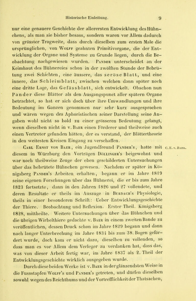 nur eine genauere Geschichte der allerersten Entwicklung des Hühn- chens, als man sie bisher besass, sondern waren vor Allem dadurch von grösster Tragweite, dass durch dieselben zum ersten Male die ursprünglichen, von Wolff geahnten Primitivorgane, die der Ent- wicklung der Organe und Systeme zu Grunde liegen, durch die Be- obachtung nachgewiesen wurden. Pander unterscheidet an der Keimhaut des Hühnereies schon in der zwölften Stunde der Bebrü- tung zwei Schichten, eine äussere, das seröse Blatt, und eine innere, das Schleimblatt, zwischen welchen dann später noch eine dritte Lage, das Gefässblatt, sich entwickelt. Obschon nun Pander diese Blätter als den Ausgangspunct aller spätem Organe betrachtet, so hat er sich doch über ihre Umwandlungen und ihre Bedeutung im Ganzen genommen nur sehr kurz ausgesprochen und wären wegen des Aphoristischen seiner Darstellung seine An- gaben wohl nicht so bald zu einer grösseren Bedeutung gelangt, wenn dieselben nicht in v.Baer einen Förderer und theilweise auch einen Vertreter gefunden hätten, der es verstand, der Blättertheorie in den weitesten Kreisen Eingang zu verschaffen. Carl Ernst von Baer , ein Jugendfreund Pander's, hatte mit c.e.v.baek. diesem in Würzburg den Vorträgen Döllinger's beigewohnt und war noch theilweise Zeuge der eben geschilderten Untersuchungen über das bebrütete Hühnchen gewesen. Nachdem er später in Kö- nigsberg Pander's Arbeiten erhalten, begann er im Jahre 1819 seine eigenen Forschungen über das Hühnerei, die er bis zum Jahre 1823 fortsetzte, dann in den Jahren 1826 und 27 vollendete, und deren Resultate er theiis im Auszuge in Burdach's Physiologie, theils in einer besonderen Schrift: Ueber Entwicklungsgeschichte der Thiere. Beobachtung und Reflexion. Erster Theil. Königsberg 1828, mittheilte. Weitere Untersuchungen über das Hühnchen und die übrigen Wirbelthiere gedachte v.Baer in einem zweiten Bande zu veröffentlichen, dessen Druck schon im Jahre 1829 begann und dann nach langer Unterbrechung im Jahre 1834 bis zum 38. Bogen geför- dert wurde, doch kam er nicht dazu, dieselben zu vollenden, so dass man es vor Allem dem Verleger zu verdanken hat, dass das, was von dieser Arbeit fertig war, im Jahre 1837 als 2. Theil der Entwicklungsgeschichte wirklich ausgegeben wurde. Durch diese beiden Werke ist v.Baer in der glänzendsten Weisein die Fussstapfen Wolff's und Pander's getreten, und dürfen dieselben sowohl wegen des Reichthums und der Vortrefflichkeit der Thatsachen,
