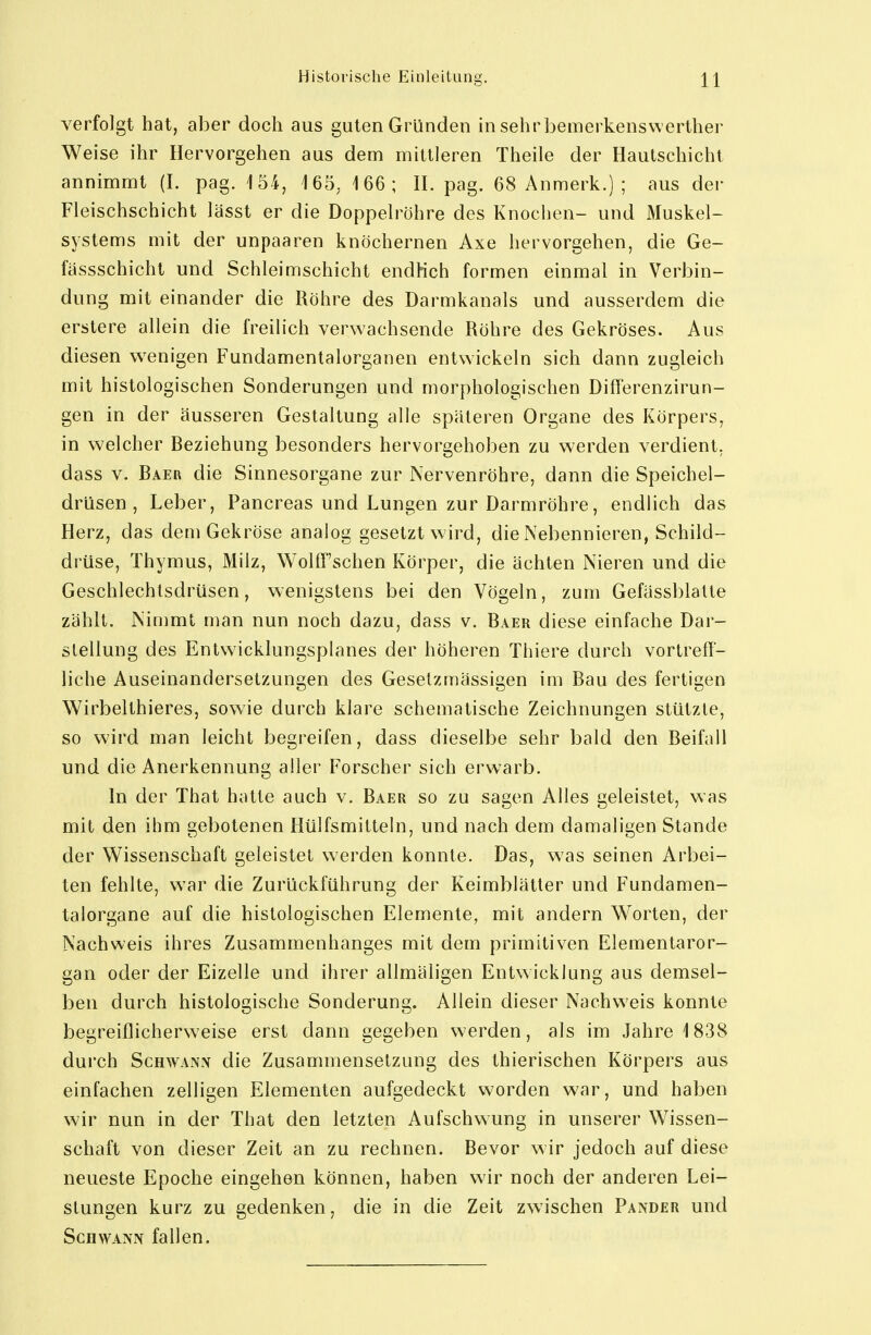 verfolgt hat, aber doch aus guten Gründen in sehrbemerkenswerther Weise ihr Hervorgehen aus dem mittleren Theile der Haulschicht annimmt (I. pag. 154, 165. 166; IL pag. 68 Anmerk.) ; aus der Fleischschicht lässt er die Doppelröhre des Knochen- und Muskel- systems mit der unpaaren knöchernen Axe hervorgehen, die Ge- fässschicht und Schleimschicht endKch formen einmal in Verbin- dung mit einander die Röhre des Darmkanals und ausserdem die erstere allein die freilich verwachsende Röhre des Gekröses. Aus diesen wenigen Fundamentalorganen entwickeln sich dann zugleich mit histologischen Sonderungen und morphologischen Differenzirun- gen in der äusseren Gestaltung alle spateren Organe des Körpers, in welcher Beziehung besonders hervorgehoben zu werden verdient, dass V. Baer die Sinnesorgane zur Nervenröhre, dann die Speichel- drüsen , Leber, Pancreas und Lungen zur Darmröhre, endlich das Herz, das dem Gekröse analog gesetzt wird, die Pvebennieren, Schild- drüse, Thymus, Milz, Wolff'schen Körper, die ächten Nieren und die Geschlechtsdrüsen, wenigstens bei den Vögeln, zum Gefässblatte zählt. Nimmt man nun noch dazu, dass v. Baer diese einfache Dar- stellung des Entwicklungsplanes der höheren Thiere durch vortreff- liche Auseinandersetzungen des Geselzmässigen im Bau des fertigen Wirbelthieres, sowie durch klare schematische Zeichnungen stützte, so wird man leicht begreifen, dass dieselbe sehr bald den Beifall und die Anerkennung aller Forscher sich erwarb. In der That hatte auch v. Baer so zu sagen Alles geleistet, was mit den ihm gebotenen Hülfsmitteln, und nach dem damaligen Stande der Wissenschaft geleistet werden konnte. Das, w^as seinen Arbei- ten fehlte, w^ar die Zurückführung der Keimblätter und Fundamen- talorgane auf die histologischen Elemente, mit andern Worten, der Nachweis ihres Zusammenhanges mit dem primitiven Elementaror- gan oder der Eizelle und ihrer allmäligen Entwicklung aus demsel- ben durch histologische Sonderung. Allein dieser Nachweis konnte begreiflicherweise erst dann gegeben werden, als im Jahre 1838 durch Schwann die Zusammensetzung des thierischen Körpers aus einfachen zelligen Elementen aufgedeckt worden war, und haben wir nun in der That den letzten Aufschwung in unserer Wissen- schaft von dieser Zeit an zu rechnen. Bevor w ir jedoch auf diese neueste Epoche eingehen können, haben wir noch der anderen Lei- stungen kurz zu gedenken, die in die Zeit zwischen Pander und Schwann fallen.