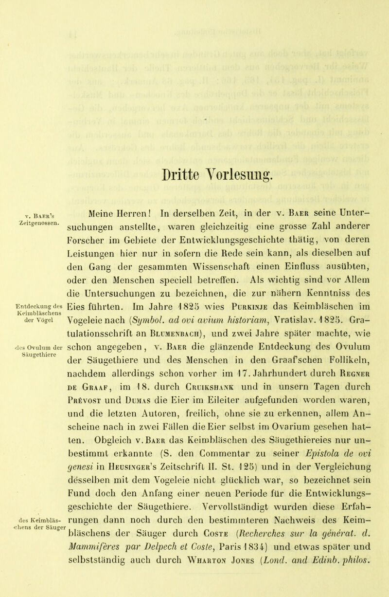 Dritte Yorlesimg. V. Baerls Meine Herren! In derselben Zeit, in der v. Baer seine Unter- zeitgenossen. g^^^j^yj^agj^ anstellte, waren gleichzeitig eine grosse Zahl anderer Forscher im Gebiete der Entwicklungsgeschichte thätig, von deren Leistungen hier nur in sofern die Rede sein kann, als dieselben auf den Gang der gesammten Wissenschaft einen Einfluss ausübten, oder den Menschen speciell betreffen. Als wichtig sind vor Allem die Untersuchungen zu bezeichnen, die zur nähern Kenntniss des Entdeckung des Eics führten. Im Jahre 1825 wies Purkinje das Keimbläschen im Keimbläschens der Vögel Vogcleic nach {Symbol, ad ovi avium historiam, Vratislav. i 825. Gra- tulationsschrift an Blümenbagh), und zwei Jahre später machte, wie <les Ovulum der schon angegeben, v. Baer die glänzende Entdeckung des Ovulum der Säugethiere und des Menschen in den Graafschen Follikeln, nachdem allerdings schon vorher im 1 7. Jahrhundert durch Regner DE Graaf, im 18. durch Crüikshank und in unsern Tagen durch PRfivosT und Dumas die Eier im Eileiter aufgefunden worden waren, und die letzten Autoren, freilich, ohne sie zu erkennen, allem An- scheine nach in zwei Fällen die Eier selbst im Ovarium gesehen hat- ten. Obgleich v.Baer das Keimbläschen des Säugethiereies nur un- bestimmt erkannte (S. den Commentar zu seiner Epistola de ovi genesi in Heusinger's Zeitschrift II. St. 125) und in der Vergleichung desselben mit dem Vogeleie nicht glücklich war, so bezeichnet sein Fund doch den Anfang einer neuen Periode für die Entwicklungs- geschichte der Säugethiere. Vervollständigt wurden diese Erfah- desKeimbiäs- rungcu dauu noch durch den bestimmteren Nachweis des Keim- •chens der Säuger ir-, t^it 7.. bläschens der Säuger durch Coste [Recherches sur la generat. d. Mammißres par Delpech et Coste, Paris 1834) und etwas später und selbstständig auch durch Wharton Jones [Lond. and Edinh. phüos.