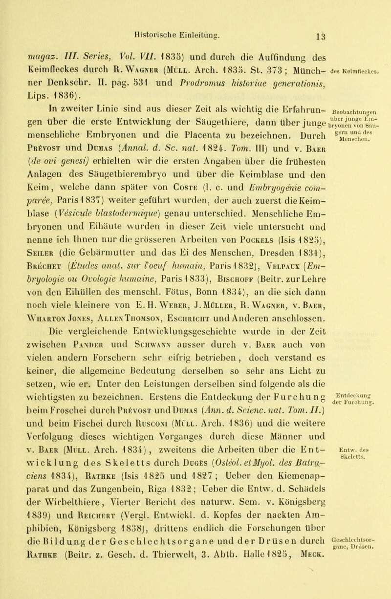 magaz. III. Series, Vol. VII. 1835) und durch die Auffindung des Keimfleckes durch R.Wagner (Müll. Arch. 1835. St. 373; Münch- des Keimfleckes, ner Denkschr. II. pag. 531 und Prodromus historiae genei^atioius, Ups. 1836). In zweiter Linie sind aus dieser Zeit als wichtig die Erfahrun- Beobachtungen gen über die erste Entwicklung der Säugethiere, dann über junge biyrnen?.Väu- menschliche Embryonen und die Placenta zu bezeichnen. Durch °Menschen'.' PRfivosT und Dumas [Annal. d. Sc. nat. 1824. Tom. III) und v. Baer {de ovi genesi) erhielten wir die ersten Angaben über die frühesten Anlagen des Säugethierembryo und über die Keimblase und den Keim, welche dann später von Coste (1. c. und Emhryogenie com- paree, Paris 1837) weiter geführt wurden, der auch zuerst die Keim- blase [Vesicule hlastodermique) genau unterschied. Menschliche Em- bryonen und Eihäute wurden in dieser Zeit viele untersucht und nenne ich Ihnen nur die grösseren Arbeiten von Pockels (Isis 1825), Seiler (die Gebärmutter und das Ei des Menschen, Dresden 1831), Brechet [Etiides anat. Sur l^oeuf humain, Paris 1832), Velpaux [Em- bryologie ou Ovologie humaine, Paris 1833), Bischoff (Beitr. zur Lehre von den Eihüllen des menschl. Fötus, Bonn 1834), an die sich dann noch viele kleinere von E.H.Weber, J.Müller, R. Wagner^ v. Baer, W^HARTON Jones, AllenThomson, Eschricht und Anderen anschlössen. Die vergleichende Entwicklungsgeschichte wurde in der Zeit zwischen Pander und Schwann ausser durch v. Baer auch von vielen andern Forschern sehr eifrig betrieben , doch verstand es keiner, die allgemeine Bedeutung derselben so sehr ans Licht zu setzen, wie er. Unter den Leistungen derselben sind folgende als die wichtigsten zu bezeichnen. Erstens die Entdeckung der Furchung Entdeckung o o der 1 urchung. beimFroschei durch Prövcst und Dumas {Ann.d. Scienc.nat. Tom. II.) und beim Fischei durch Rusconi (Müll. Arch. 1836) und die weitere Verfolgung dieses wichtigen Vorganges durch diese Männer und V. Baer (Müll. Arch. 1834) , zweitens die Arbeiten über die Ent- Entw. des Wicklung des Skeletts durch DuGßs [Osteol. etMyol. des Batra- ciens 1834), Rathke (Isis 1825 und 1827; Ueber den Kiemenap- parat und das Zungenbein, Riga 1832; Ueber die Entw\ d. Schädels der Wirbelthiere, Vierter Bericht des naturw. Sem. v. Königsberg 1839) und Reichert (Vergl. Entwickl. d. Kopfes der nackten Am- phibien, Königsberg 1838), drittens endlich die Forschungen über dieBildunsder Geschlechtsorgane und der Drüsen durch oeschiechtsor- '-' gi^ne, Drüsen. Rathke (Beitr. z. Gesch. d. Thierwelt, 3. Abth. Halle 1825, Meck.