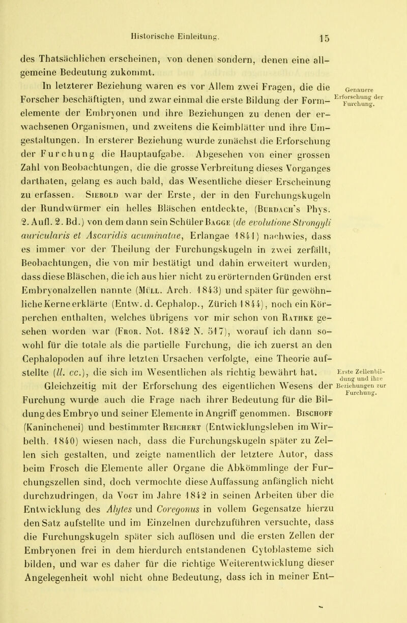 des Thatsächlichen erscheinen, von denen sondern, denen eine all- gemeine Bedeutung zukommt. In letzterer Beziehung waren es vor Allem zwei Fragen, die die Genauere Forscher beschäftigten, und zwar einmal die erste Bildung der Form- ^'^urcimnl.*^^' elemente der Embryonen und ihre Beziehungen zu denen der er- wachsenen Organismen, und zweitens die Keimblätter und ihre Um- gestaltungen. In ersterer Beziehung wurde zunächst die Erforschung der Furchung die Hauptaufgabe. Abgesehen von einer grossen Zahl von Beobachtungen, die die grosse Verbreitung dieses Vorganges darthaten, gelang es auch bald, das Wesentliche dieser Erscheinung zu erfassen. Siebold war der Erste, der in den Furchungskugeln der Rundwürmer ein helles Bläschen entdeckte, (Burdaoh's Phys. 2. Aufl. 2. Bd.) von dem dann sein SchülerBagge {de evolutioneStrongyli auricularis et Ascaridis acuminatae, Erlangae 1841) nachwies, dass es immer vor der Theilung der Furchungskugeln in zwei zerfällt, Beobachtungen, die von mir bestätigt und dahin erweitert wurden, dass diese Bläschen, die ich aus hier nicht zu erörternden Gründen erst Embryonalzellen nannte (Müll. Arch. 1843) und später für gewöhn- liche Kerne erklärte (Entw. d. Cephalop., Zürich 1844), nocheinKör- perchen enthalten, welches übrigens vor mir schon von Rathke ge- sehen worden war (Fror. Not. 1842 N. 517), worauf ich dann so- wohl für die totale als die partielle Furchung, die ich zuerst an den Cephalopoden auf ihre letzten Ursachen verfolgte, eine Theorie auf- stellte (//. cc), die sich im Wesentlichen als richtis; bewährt hat. Erste zeiienbii- dung und ilne Gleichzeitis; mit der Erforschuns; des eiaentlichen Wesens der Beziehungen zur ^ O O ^ Furchung. Furchung wurde auch die Frage nach ihrer Bedeutung für die Bil- dung des Embryo und seiner Elemente in Angriff genommen. Bischoff (Kaninchenei) und bestimmter Reichert (Entwicklungsleben im Wir- beith. 1840) wiesen nach, dass die Furchungskugeln später zu Zel- len sich gestalten, und zeigte namentlich der letztere Autor, dass beim Frosch die Elemente aller Organe die Abkömmlinge der Fur- chungszellen sind, doch vermochte diese Auffassung anfänglich nicht durchzudringen, da Vogt im Jahre 1842 in seinen Arbeiten über die Entwicklung des Alytes und Coregonus in vollem Gegensatze hierzu den Satz aufstellte und im Einzelnen durchzuführen versuchte, dass die Furchungskugeln später sich auflösen und die ersten Zellen der Embryonen frei in dem hierdurch entstandenen Cytoblasteme sich bilden, und w^ar es daher für die richtige Weiterentwicklung dieser Angelegenheit wohl nicht ohne Bedeutung, dass ich in meiner Ent-