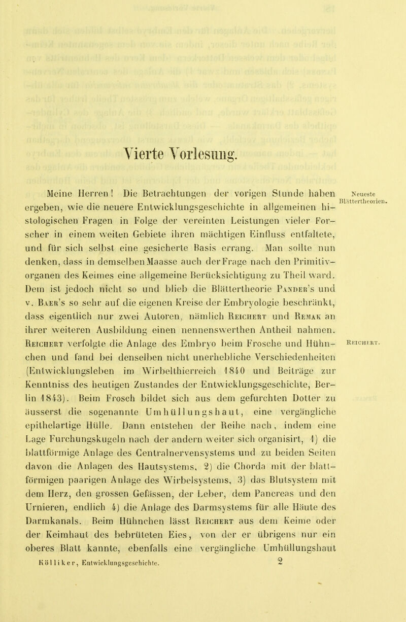 Meine Herren ! Die Betrachtungen der vorigen Stunde haben Neueste • T T-i -11 1 • 1 • 11 • 1 • Blättertheorie ergeben, wie die neuere Entwicklungsgeschichte in allgemeinen hi- stologischen Fragen in Folge der vereinten Leistungen vieler For- scher in einem weiten Gebiete ihren mächtigen Einfluss entfaltete, und für sich selbst eine gesicherte Basis errang. Man sollte nun denken, dass in demselben Maasse auch der Frage nach den Primitiv- organen des Keimes eine allgemeine Berücksichtigung zu Theil ward. Dem ist jedoch nicht so und blieb die Blättertheorie Pander's und v. Baer's so sehr auf die eigenen Kreise der Embryologie beschränkt, dass eigentlich nur zwei Autoren, nämlich Reichert und Remak an ihrer weiteren Ausbildung einen nennenswerthen Antheil nahmen. Reichert verfolgte die Anlage des Embryo beim Frosche und Hühn- Reichert. chen und fand bei denselben nicht unerhebliche Verschiedenheiten (Entwicklungsleben im Wirbelthierreich 1840 und Beiträge zur Kenntniss des heutigen Zustandes der Entwicklungsgeschichte, Ber- lin 1843). Beim Frosch bildet sich aus dem gefurchten Dotter zu äusserst die sogenannte ümhüllungshaut, eine vergängliche epithelartige Hülle. Dann entstehen der Reihe nach , indem eine Lage Furchungskugeln nach der andern weiter sich organisirt, 1) die blattförmige Anlage des Centrainervensystems und zu beiden Seiten davon die Anlagen des Hautsystems, 2) die Chorda mit der blatl- förmigen paarigen Anlage des Wirbelsystems, 3) das Blutsystem mit dem Herz, den grossen Gefässen, der Leber, dem Pancreas und den Urnieren, endlich 4) die Anlage des Darmsystems für alle Häute des Darmkanals. Beim Hühnchen lässt Reichert aus dem Keime oder der Keimhaut des bebrüteten Eies, von der er übrigens nur ein oberes Blatt kannte, ebenfalls eine vergängliche Umhüllungshaut Kol Ii k er, Entwickliingsg-eschichle. 2