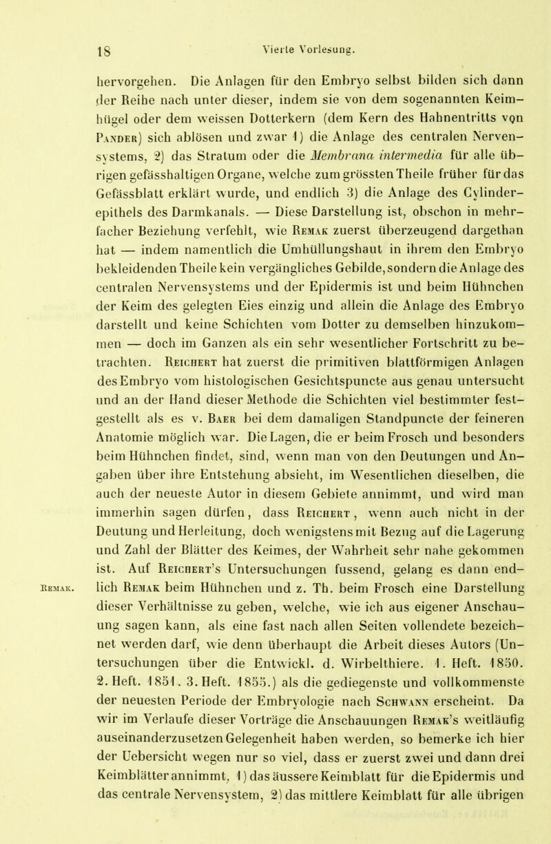 hervorgehen. Die Anlagen für den Embryo selbst bilden sich dann der Reihe nach unter dieser, indem sie von dem sogenannten Keim- hügel oder dem weissen Dotterkern (dem Kern des Hahnentritts von Pander) sich ablösen und zwar 1) die Anlage des centralen Nerven- systems, 2) das Stratum oder die Membrana intermedia für alle üb- rigen gefässhaltigen Organe, welche zumgrösstenTheile früher für das Gefässblatt erklärt wurde, und endlich 3) die Anlage des Gylinder- epithels des Darmkanals. — Diese Darstellung ist, obschon in mehr- facher Beziehung verfehlt, wie Remak zuerst überzeugend dargethan hat — indem namentlich die Umhüllungshaut in ihrem den Embryo bekleidenden Theile kein vergängliches Gebilde, sondern die Anlage des centralen Nervensystems und der Epidermis ist und beim Hühnchen der Keim des gelegten Eies einzig und allein die Anlage des Embryo darstellt und keine Schichten vom Dotter zu demselben hinzukom- men — doch im Ganzen als ein sehr w^esentlicher Fortschritt zu be- trachten. Reichert hat zuerst die primitiven blattförmigen Anlagen des Embryo vom histologischen Gesichtspuncte aus genau untersucht und an der Hand dieser Methode die Schichten viel bestimmter fest- gestellt als es V. Baer bei dem damaligen Standpuncle der feineren Anatomie möglich war. Die Lagen, die er beim Frosch und besonders beim Hühnchen findet, sind, wenn man von den Deutungen und An- gaben über ihre Entstehung absieht, im Wesentlichen dieselben, die auch der neueste Autor in diesem Gebiete annimmt, und wird man immerhin sagen dürfen, dass Reichert, wenn auch nicht in der Deutung und Herleitung, doch wenigstens mit Bezug auf die Lagerung und Zahl der Blätter des Keimes, der Wahrheit sehr nahe gekommen ist. Auf Reichert's Untersuchungen fussend, gelang es dann end- eemak. lieh RexMak beim Hühnchen und z. Th. beim Frosch eine Darstellung dieser Verhältnisse zu geben, welche, wie ich aus eigener Anschau- ung sagen kann, als eine fast nach allen Seiten vollendete bezeich- net werden darf, wie denn überhaupt die Arbeit dieses Autors (Un- tersuchungen über die Entwickl. d. Wirbelthiere. I.Heft. 1850. 2. Heft. 1851. 3. Heft. 1855.) als die gediegenste und vollkommenste der neuesten Periode der Embryologie nach Schwann erscheint. Da wir im Verlaufe dieser Vorträge die Anschauungen Remak's weitläufig auseinanderzusetzen Gelegenheit haben werden, so bemerke ich hier der Uebersicht wegen nur so viel, dass er zuerst zwei und dann drei Keimblätter annimmt, 1) das äussere Keimblatt für die Epidermis und das centrale Nervensystem, 2) das mittlere Keimblatt für alle übrigen