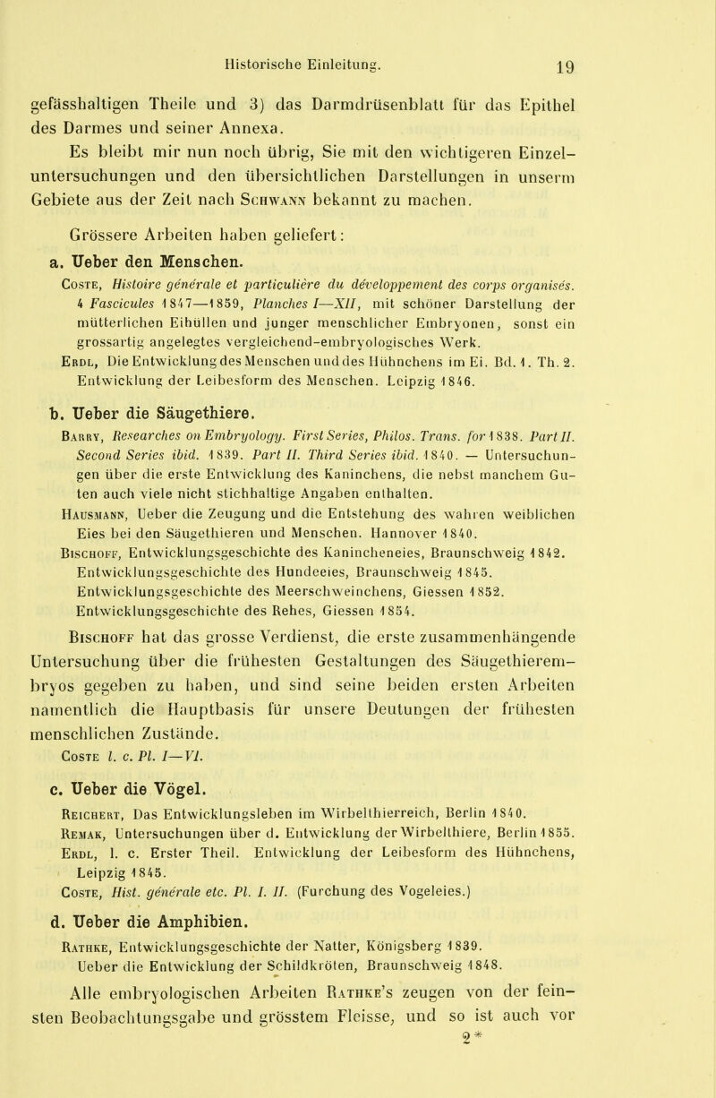 gefässhalligen Theile und 3) das Darmdrüsenblatt für das Epithel des Darmes und seiner Annexa. Es bleibt mir nun noch übrig, Sie mit den wichtigeren Einzel- untersuchungen und den übersichtlichen Darstellungen in unserm Gebiete aus der Zeit nach Schwann bekannt zu machen. Grössere Arbeiten haben geliefert: a. lieber den Mensehen. CosTE, Histoire generale et particuliere du developpement des corps organises. U Fascicules 1 847—1859, Planches I—XII, mit schöner Darstellung der mütterlichen Eihüllen und junger menschlicher Embryonen, sonst ein grossartig angelegtes vergleichend-embryologisches Werk. Erdl, Die Entwicklung des Menschen und des Hühnchens im Ei. Bd. i. Th.2. Entwicklung der Leibesform des Menschen. Leipzig 1846. b. lieber die Säugethiere. Barry, Researches on Embryology. First Series, Philos. Trans, /br 1 838. Part II. Second Series ibid. 1839. Part II. Third Series ibid. 1 840. — Untersuchun- gen über die erste Entwicklung des Kaninchens, die nebst manchem Gu- ten auch viele nicht stichhaltige Angaben enthalten. Hausmann, Ueber die Zeugung und die Entstehung des wahren weiblichen Eies bei den Säugethieren und Menschen. Hannover 1 840. Bischoff, Entwicklungsgeschichte des Kanincheneies, Braunschweig 1 842. Entwicklungsgeschichte des Hundeeies, Braunschweig 1 845. Entwicklungsgeschichte des Meerschweinchens, Giessen 1852. Entwicklungsgeschichte des Rehes, Giessen 1 854. Bischoff hat das grosse Verdienst^ die erste zusammenhängende Untersuchung über die frühesten Gestaltungen des Säugethierem- bryos gegeben zu haben, und sind seine beiden ersten Arbeiten namentlich die Hauptbasis für unsere Deutungen der frühesten menschlichen Zustände. CoSTE 1. c. PL I—VI. c. Ueber die Vögel. Reichert, Das Entwicklungsleben im Wirbellhierreich, Berlin 1 84 0. Remak, Untersuchungen über d. Entwicklung der Wirbellhiere, Berlin 1855. Erdl, 1. c. Erster Theil. Entwicklung der Leibesform des Hühnchens, Leipzig 1845. CosTE, Hist. generale etc. PI. I. II. (Furchung des Vogeleies.) d. lieber die Amphibien. Rathke, Entwicklungsgeschichte der Natter, Königsberg 1839. Ueber die Entwicklung der Schildkröten, ßraunschweig 1848. Alle embryologischen Arbeiten Rathke's zeugen von der fein- sten Beobachtungsgabe und grösstem Fleisse^ und so ist auch vor 2*