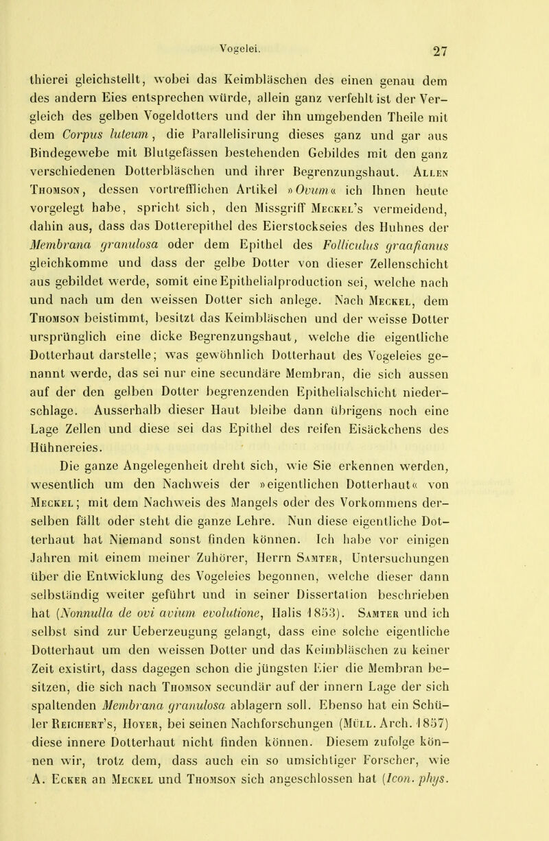 thierei gleichstellt, wobei das Keimbläschen des einen genau dem des andern Eies entsprechen würde, allein ganz verfehlt ist der Ver- gleich des gelben Vogeldotters und der ihn umgebenden Theile mit dem Corpus luteum, die Parallelisirung dieses ganz und gar aus Bindegewebe mit Blutgefässen bestehenden Gebildes mit den ganz verschiedenen Dotterbläschen und ihrer Begrenzungshaut. Allen Thomson, dessen vortrefflichen Artikel dOvumn ich Ihnen heute vorgelegt habe, spricht sich, den Missgriff Meckel's vermeidend, dahin aus, dass das Dotterepithel des Eierstockseies des Huhnes der Membrana granulosa oder dem Epithel des FoUiculus graafianus gleichkomme und dass der gelbe Dotter von dieser Zellenschicht aus gebildet werde, somit eineEpithelialproduction sei, welche nach und nach um den weissen Dotter sich anlege. Nach Meckel, dem Thomson beistimmt, besitzt das Keimbläschen und der weisse Dotter ursprünglich eine dicke Begrenzungshaut, welche die eigentliche Dotterhaut darstelle; was gewöhnlich Dotterhaut des Vogeleies ge- nannt werde, das sei nur eine secundäre Membran, die sich aussen auf der den gelben Dotter begrenzenden Epithelialschicht nieder- schlage. Ausserhalb dieser Haut bleibe dann übrigens noch eine Lage Zellen und diese sei das Epithel des reifen Eisäckchens des Hühnereies. Die ganze Angelegenheit dreht sich, wie Sie erkennen werden, wesentlich um den Nachweis der »eigentlichen Dotterhaut« von Meckel; mit dem Nachweis des Mangels oder des Vorkommens der- selben fällt oder steht die ganze Lehre. Nun diese eigentliche Dot- terhaut hat Niemand sonst finden können. Ich habe vor einigen Jahren mit einem meiner Zuhörer, Herrn Samter, Untersuchungen über die Entwicklung des Vogeleies begonnen, welche dieser dann selbständig weiter geführt und in seiner Dissertation beschrieben hat [Nonnulla de ovi avium evolutione, Halis 1853). Samter und ich selbst sind zur Ueberzeugung gelangt, dass eine solche eigentliche Dotterhaut um den weissen Dotter und das Keimbläschen zu keiner Zeit existirt, dass dagegen schon die jüngsten Eier die Membran be- sitzen, die sich nach Thomson secundär auf der Innern Lage der sich spaltenden Membrana granulosa ablagern soll. Ebenso hat ein Schü- ler Reichert's, HoYER, bei seinen Nachforschungen (Müll. Arch. 1857) diese innere Dotterhatit nicht finden können. Diesem zufolge kön- nen wir, trotz dem, dass auch ein so umsichtiger Forscher, wie A. Ecker an Meckel und Thomson sich angeschlossen hat [Icon. phys.