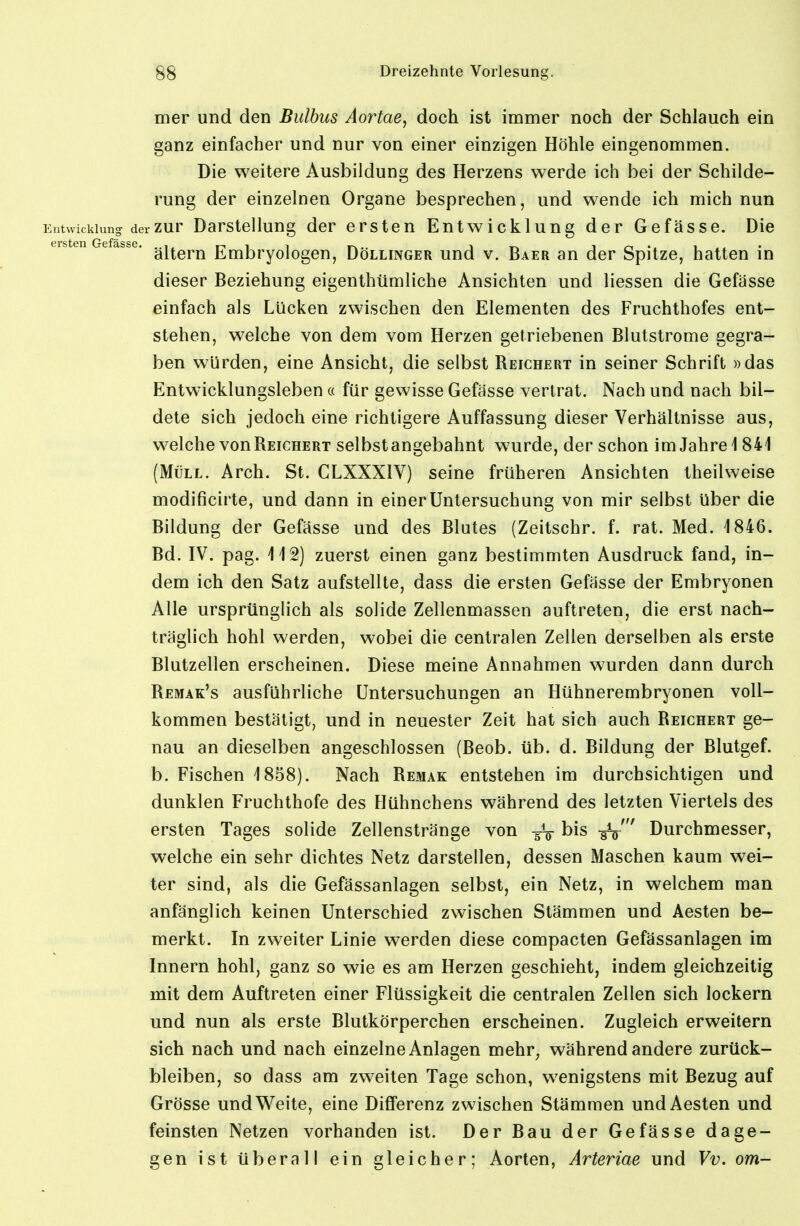 mer und den Bulbus Aortae, doch ist immer noch der Schlauch ein ganz einfacher und nur von einer einzigen Höhle eingenommen. Die weitere Ausbildung des Herzens werde ich bei der Schilde- rung der einzelnen Organe besprechen, und wende ich mich nun Entwicklung der zur DarstcUung der ersten Entwicklung der Gefässe. Die ersten Gefasse. Embryologcn, DöLLiNGER uud V. Baer an der Spitze, hatten in dieser Beziehung eigenthümliche Ansichten und Hessen die Gefässe einfach als Lücken zwischen den Elementen des Fruchthofes ent- stehen, welche von dem vom Herzen getriebenen Blutstrome gegra- ben würden, eine Ansicht, die selbst Reichert in seiner Schrift »das Entw'icklungsleben « für gewisse Gefässe verlrat. Nach und nach bil- dete sich jedoch eine richtigere Auffassung dieser Verhältnisse aus, welche von Reichert selbst angebahnt wurde, der schon im Jahre 1841 (Müll. Arch. St. CLXXXIV) seine früheren Ansichten theilweise modificirte, und dann in einer Untersuchung von mir selbst über die Bildung der Gefässe und des Blutes (Zeitschr. f. rat. Med. 1846. Bd. IV. pag. 112) zuerst einen ganz bestimmten Ausdruck fand, in- dem ich den Satz aufstellte, dass die ersten Gefässe der Embryonen Alle ursprünglich als solide Zellenmassen auftreten, die erst nach- träglich hohl werden, wobei die centralen Zellen derselben als erste Blutzellen erscheinen. Diese meine Annahmen wurden dann durch Remak's ausführliche Untersuchungen an Hühnerembryonen voll- kommen bestätigt, und in neuester Zeit hat sich auch Reichert ge- nau an dieselben angeschlossen (Beob. üb. d. Büdung der Blutgef. b. Fischen 1858). Nach Remak entstehen im durchsichtigen und dunklen Fruchthofe des Hühnchens während des letzten Viertels des ersten Tages solide Zellenstränge von bis -gV' Durchmesser, welche ein sehr dichtes Netz darstellen, dessen Maschen kaum wei- ter sind, als die Gefässanlagen selbst, ein Netz, in welchem man anfänglich keinen Unterschied zwischen Stämmen und Aesten be- merkt. In zweiter Linie werden diese compacten Gefässanlagen im Innern hohl, ganz so wie es am Herzen geschieht, indem gleichzeitig mit dem Auftreten einer Flüssigkeit die centralen Zellen sich lockern und nun als erste Blutkörperchen erscheinen. Zugleich erweitern sich nach und nach einzelne Anlagen mehr, während andere zurück- bleiben, so dass am zweiten Tage schon, wenigstens mit Bezug auf Grösse und Weite, eine Differenz zwischen Stämmen und Aesten und feinsten Netzen vorhanden ist. Der Bau der Gefässe dage- gen ist überall ein gleicher; Aorten, Arteriae und Vv. om-