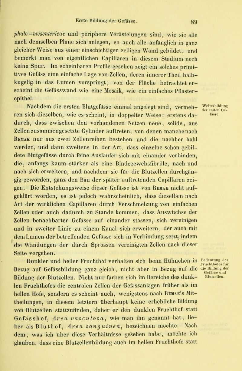 phalo-mesentericae und periphere Verästelungen sind, wie sie alle nach demselben Plane sich anlegen, so auch alle anfänglich in ganz gleicher Weise aus einer einschichtigen zelligen Wand gebildet, und bemerkt man von eigentlichen Capillaren in diesem Stadium noch keine Spur. Im scheinbaren Profile gesehen zeigt ein solches primi- tives Gefäss eine einfache Lage von Zellen, deren innerer Theil halb- kugelig in das Lumen vorspringt; von der Fläche betrachtet er- scheint die Gefässwand wie eine Mosaik, wie ein einfaches Pflaster- epithel. Nachdem die ersten Blutgefässe einmal aneelest sind, vermeh- Weiterbildung O O J der ersten Ge- ren sich dieselben, wie es scheint, in doppelter Weise: erstens da- durch, dass zwischen den vorhandenen Netzen neue, solide, aus Zellen zusammengesetzte Gylinder auftreten, von denen manche nach Remak nur aus zwei Zellenreihen bestehen und die nachher hohl werden, und dann zweitens in der Art, dass einzelne schon gebil- dete Blutgefässe durch feine Ausläufer sich mit einander verbinden, die, anfangs kaum stärker als eine Bindegewebsfibrille, nach und nach sich erweitern, und nachdem sie für die Blutzellen durchgän- gig geworden, ganz den Bau der später auftretenden Capillaren zei- gen. Die Entstehungsweise dieser Gefässe ist von Remak nicht auf- geklärt worden, es ist jedoch wahrscheinlich, dass dieselben nach Art der wirklichen Capillaren durch Verschmelzung von einfachen Zellen oder auch dadurch zu Stande kommen, dass Auswüchse der Zellen benachbarter Gefässe auf einander Stessen, sich vereinigen und in zweiter Linie zu einem Kanal sich erweitern, der auch mit dem Lumen der betreffenden Gefässe sich in Verbindung setzt, indem die Wandungen der durch Sprossen vereinigten Zellen nach dieser Seite vergehen. Dunkler und heller Fruchthof verhalten sich beim Hühnchen in ^^^Z^^J Fruchthofes für Bezue auf Gefässbildune: eanz deich, nicht aber in Bezug auf die die Bildung der ^ OOS' ö Gefässe und Bildung der Blutzellen. Nicht nur färben sich im Bereiche des dunk- Biutzeiien. len Fruchthofes die centralen Zellen der Gefässanlagen früher als im hellen Hofe, sondern es scheint auch, wenigstens nach Remak's Mit- theilungen, in diesem letztern überhaupt keine erhebliche Bildung von Blutzellen stattzufinden, daher er den dunklen Fruchthof statt Gefässhof, Area vasculosa, wie man ihn genannt hat, lie- ber als Bluthof, Area sanguinea^ bezeichnen möchte. Nach dem, was ich über diese Verhältnisse gesehen habe, möchte ich glauben, dass eine Blutzellenbildung auch im hellen Fruchthofe statt