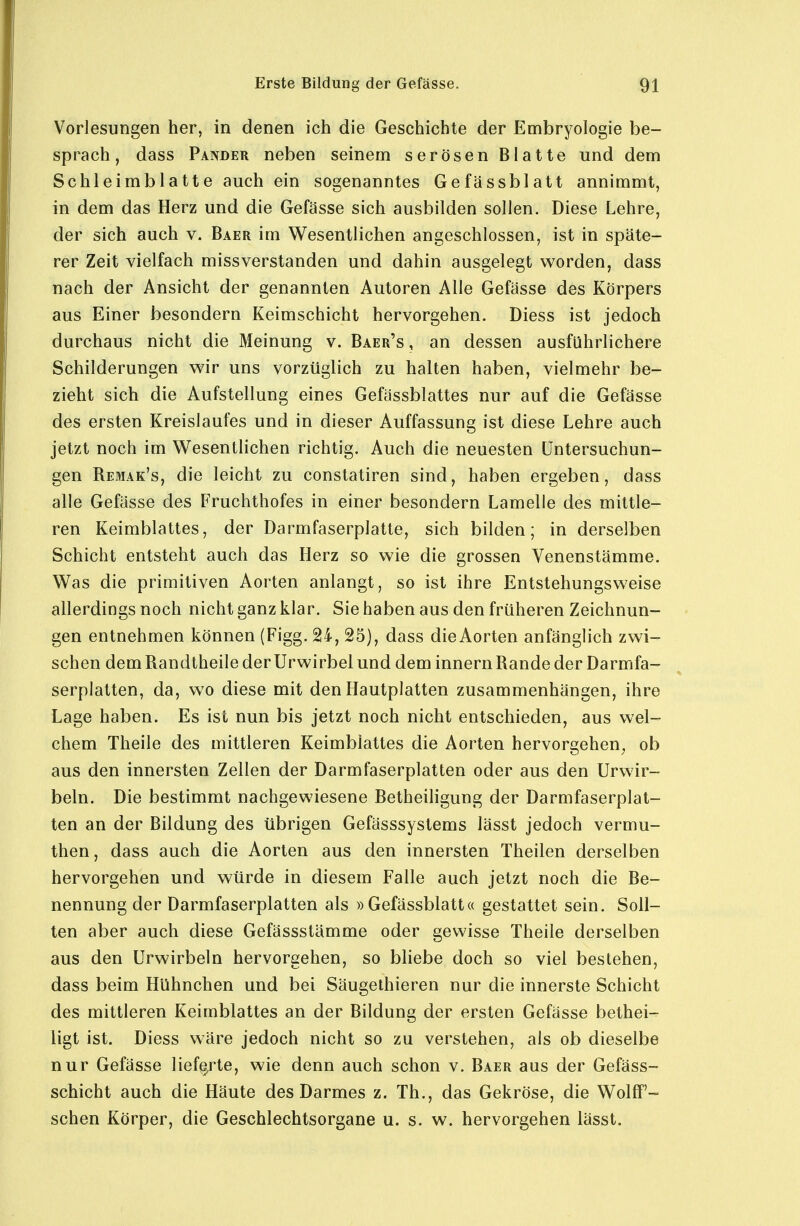 Vorlesungen her, in denen ich die Geschichte der Embryologie be- sprach, dass Pander neben seinem serösen Blatte und dem Schleimblatte auch ein sogenanntes Gefässblatt annimmt, in dem das Herz und die Gefässe sich ausbilden sollen. Diese Lehre, der sich auch v. Baer im Wesentlichen angeschlossen, ist in späte- rer Zeit vielfach missverstanden und dahin ausgelegt worden, dass nach der Ansicht der genannten Autoren Alle Gefässe des Körpers aus Einer besondern Keimschicht hervorgehen. Diess ist jedoch durchaus nicht die Meinung v. Baer's , an dessen ausführlichere Schilderungen wir uns vorzüglich zu halten haben, vielmehr be- zieht sich die Aufstellung eines Gefässblattes nur auf die Gefässe des ersten Kreislaufes und in dieser Auffassung ist diese Lehre auch jetzt noch im Wesentlichen richtig. Auch die neuesten Untersuchun- gen Remak's, die leicht zu conslatiren sind, haben ergeben, dass alle Gefässe des Fruchthofes in einer besondern Lamelle des mittle- ren Keimblattes, der Darmfaserplatte, sich bilden; in derselben Schicht entsteht auch das Herz so wie die grossen Venenstämme. Was die primitiven Aorten anlangt, so ist ihre Entstehungsweise allerdings noch nicht ganz klar. Sie haben aus den früheren Zeichnun- gen entnehmen können (Figg. 24, 25), dass dieAorten anfänglich zwi- schen dem Randtheile der Urwirbel und dem Innern Rande der Darmfa- serplatten, da, wo diese mit den Hautplatten zusammenhängen, ihre Lage haben. Es ist nun bis jetzt noch nicht entschieden, aus wel- chem Theile des mittleren Keimblattes die Aorten hervorgehen^ ob aus den innersten Zellen der Darmfaserplatten oder aus den Urwir- beln. Die bestimmt nachgewiesene Betheiligung der Darmfaserplat- ten an der Bildung des übrigen Gefässsystems lässt jedoch vermu- then, dass auch die Aorten aus den innersten Theilen derselben hervorgehen und würde in diesem Falle auch jetzt noch die Be- nennung der Darmfaserplatten als »Gefässblatt« gestattet sein. Soll- ten aber auch diese Gefässstämme oder gewisse Theile derselben aus den Urwirbeln hervorgehen, so bliebe doch so viel bestehen, dass beim Hühnchen und bei Säugethieren nur die innerste Schicht des mittleren Keimblattes an der Bildung der ersten Gefässe bethei- ligt ist. Diess wäre jedoch nicht so zu verstehen, als ob dieselbe nur Gefässe lieferte, wie denn auch schon v. Baer aus der Gefäss- schicht auch die Häute des Darmes z. Th., das Gekröse, die Wolff'- sehen Körper, die Geschlechtsorgane u. s. w. hervorgehen lässt.