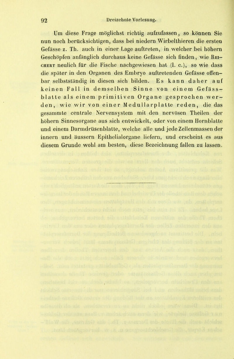 Um diese Frage möglichst richtig aufzufassen, so können Sie nun noch berücksichtigen, dass bei niedern Wirbelthieren die ersten Gefässe z. Th. auch in einer Lage auftreten, in welcher bei höhern Geschöpfen anfänglich durchaus keine Gefässe sich finden, wie Rei- chert neulich für die Fische nachgewiesen hat (1. c), so wie dass die später in den Organen des Embryo auftretenden Gefässe offen- bar selbstständig in diesen sich bilden. Es kann daher auf keinen Fall in demselben Sinne von einem Gefäss- blatte als einem primitiven Organe gesprochen wer- den, wie wir von einer Medullär platte reden, die das gesammte centrale Nervensystem mit den nervösen Theilen der höhern Sinnesorgane aus sich entwickelt, oder von einem Horn blatte und einem Darmdrüsenblatte, welche alle und jede Zellenmassen der innern und äussern Epithelialorgane liefern, und erscheint es aus diesem Grunde wohl am besten, diese Bezeichnung fallen zu lassen.