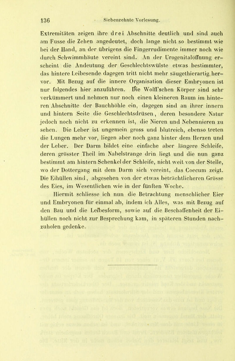 Extremitäten zeigen ihre drei Abschnitte deutlich und sind auch am Fusse die Zehen angedeutet, doch lange nicht so bestimmt wie bei der Hand, an der übrigens die Fingerrudimente immer noch wie durch Schwimmhäute vereint sind. An der Urogenitalöffnung er- scheint die Andeutung der Geschlechtswülste etwas bestimmter, das hintere Leibesende dagegen tritt nicht mehr säugethierarlig her- vor. Mit Bezug auf die innere Organisation dieser Embryonen ist nur folgendes hier anzuführen. Üie Wolff'schen Körper sind sehr verkümmert und nehmen nur noch einen kleineren Raum im hinte- ren Abschnitte der Bauchhöhle ein, dagegen sind an ihrer Innern und hintern Seite die Geschlechtsdrüsen , deren besondere Natur jedoch noch nicht zu erkennen ist, die Nieren und Nebennieren zu sehen. Die Leber ist ungemein gross und blutreich, ebenso treten die Lungen mehr vor, liegen aber noch ganz hinter dem Herzen und der Leber. Der Darm bildet eine einfache aber längere Schleife, deren grösster Theil im Nabelstrange drin liegt und die nun ganz bestimmt am hintern Schenkel der Schleife, nicht weit von der Stelle, wo der Dottergang mit dem Darm sich vereint, das Coecum zeigt. Die Eihüllen sind, abgesehen von der etwas beträchtlicheren Grösse des Eies, im Wesentlichen wie in der fünften Woche. Hiermit schliesse ich nun die Betrachtung menschlicher Eier und Embryonen für einmal ab, indem ich Alles, was mit Bezug auf den Bau und die Leibesform, sowie auf die Beschaffenheit der Ei- hüllen noch nicht zur Besprechung kam, in späteren Stunden nach- zuholen gedenke.