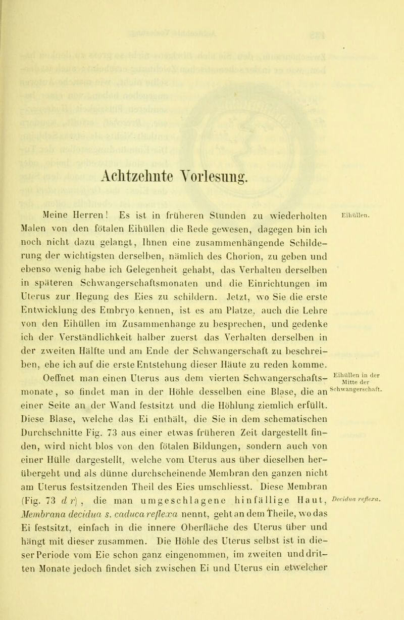 I Aclitzelmte Vorlesung. Meine Herren ! Es ist in früheren SUinden zu wiederholten EihüUen. Malen von den fötalen Eihüllen die Rede uewesen, dasje^en bin ich noch nicht dazu gelangt, Ihnen eine zusammenhängende Schilde- rung der wichtigsten derselben, nämlich des Chorion, zu geben und ebenso wenig habe ich Gelegenheit gehabt, das Verhalten derselben in späteren Schwangerschaftsmonaten und die Einrichtungen im Uterus zur Hegung des Eies zu schildern. Jetzt, wo Sie die erste Entwicklung des Embryo kennen, ist es am Platze, auch die Lehre von den Eihüllen im Zusammenhange zu besprechen, und gedenke ich der Verständlichkeit halber zuerst das Verhalten derselben in der zweiten Hälfte und am Ende der Schwangerschaft zu beschrei- ben, ehe ich auf die erste Entstehung dieser Häute zu reden komme. Oeffnet man einen Uterus aus dem vierten Schwangerschafts- ^''M^tTder'^ '^ monate , so findet man in der Höhle desselben eine Blase, die an ^'■^''='''''^'^^- einer Seite an der Wand festsitzt und die Höhlung ziemlich erfüllt. Diese Blase, welche das Ei enthält, die Sie in dem schematischen Durchschnitte Fig. 73 aus einer etwas früheren Zeit dargestellt fin- den, wird nicht blos von den fötalen Bildungen, sondern auch von einer Hülle dargestellt, welche vom Uterus aus über dieselben her- übergeht und als dünne durchscheinende Membran den ganzen nicht am Uterus festsitzenden Theil des Eies umschliesst. Diese Membran (Fig. 73 d r] , die man umgeschlagene hinfällige Haut, ncddua reflera. Membrana decidua s. caduca reflexa nennt, geht an dem theile, wo das Ei festsitzt, einfach in die innere Oberfläche des Uterus über und hängt mit dieser zusammen. Die Höhle des Uterus selbst ist in die- ser Periode vom Eie schon ganz eingenommen, im zweiten und drit- ten Monate jedoch findet sich zwischen Ei und Uterus ein etwelcher