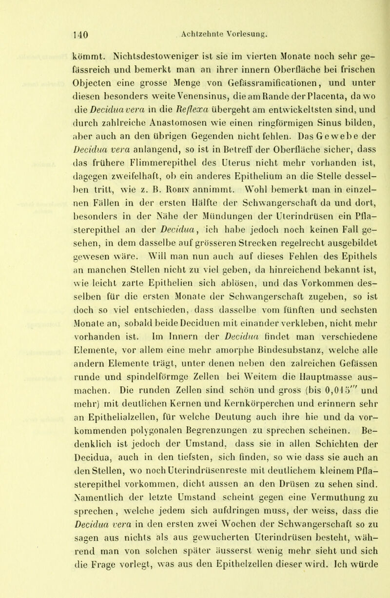 kömmt. Nichtsdestoweniger ist sie im vierten Monate noch sehr ge- fassreich und bemerkt man an ihrer innern Oberfläche bei frischen Objecten eine grosse Menge von Gefässramificationen, und unter diesen besonders weite Venensinus, die am Rande der Placenta, da wo d\e Decidua Vera in die Reflexa übergeht am entwickeltsten sind, und durch zahlreiche Anastomosen wie einen ringförmigen Sinus bilden, aber auch an den übrigen Gegenden nicht fehlen. Das Gewebe der Decidua vera anlangend, so ist in Betreff der Oberfläche sicher, dass das frühere Flimmerepithel des Uterus nicht mehr vorhanden ist, dagegen zweifelhaft, ob ein anderes Epithelium an die Stelle dessel- ben tritt, wie z. B. Robix annimmt. Wohl bemerkt man in einzel- nen Fällen in der ersten Hälfte der Schwangerschaft da und dort, besonders in der Nähe der Mündungen der üterindrüsen ein Pfla- sterepithel an der Decidua, ich habe jedoch noch keinen Fall ge- sehen, in dem dasselbe auf grösseren Strecken regelrecht ausgebildet gewesen wäre. Will man nun auch auf dieses Fehlen des Epithels an manchen Stellen nicht zu viel geben, da hinreichend bekannt ist, wie leicht zarte Epithelien sich ablösen, und das Vorkommen des- selben für die ersten Monate der Schwangerschaft zugeben, so ist doch so viel entschieden, dass dasselbe vom fünften und sechsten Monate an, sobald beide Deciduen mit einander verkleben, nicht mehr vorhanden ist. Im Innern der Decidua findet man verschiedene Elemente, vor allem eine mehr amoi'phe Bindesubstanz, welche alle andern Elemente trägt, unter denen neben den zaireichen Gefässen runde und spindelförmge Zellen bei Weitem die Hauptmasse aus- machen. Die runden Zellen sind schön und gross (bis 0,015' und mehr) mit deutlichen Kernen und Kernkörperchen und erinnern sehr an Epithelialzellen, für welche Deutung auch ihre hie und da vor- kommenden polygonalen Begrenzungen zu sprechen scheinen. Be- denklich ist jedoch der Umstand, dass sie in allen Schichten der Decidua, auch in den tiefsten, sich finden, so wie dass sie auch an den Stellen, wo noch Uterindrüsenreste mit deutlichem kleinem Pfla- sterepithel vorkommen, dicht aussen an den Drüsen zu sehen sind. Namentlich der letzte Umstand scheint gegen eine Vermuthung zu sprechen, welche jedem sich aufdringen muss, der weiss, dass die Decidua vera in den ersten zwei Wochen der Schwangerschaft so zu sagen aus nichts als aus gewucherten Uterindrüsen besteht, wäh- rend man von solchen später äusserst wenig mehr sieht und sich die Frage vorlegt, was aus den Epithelzellen dieser wird. Ich würde