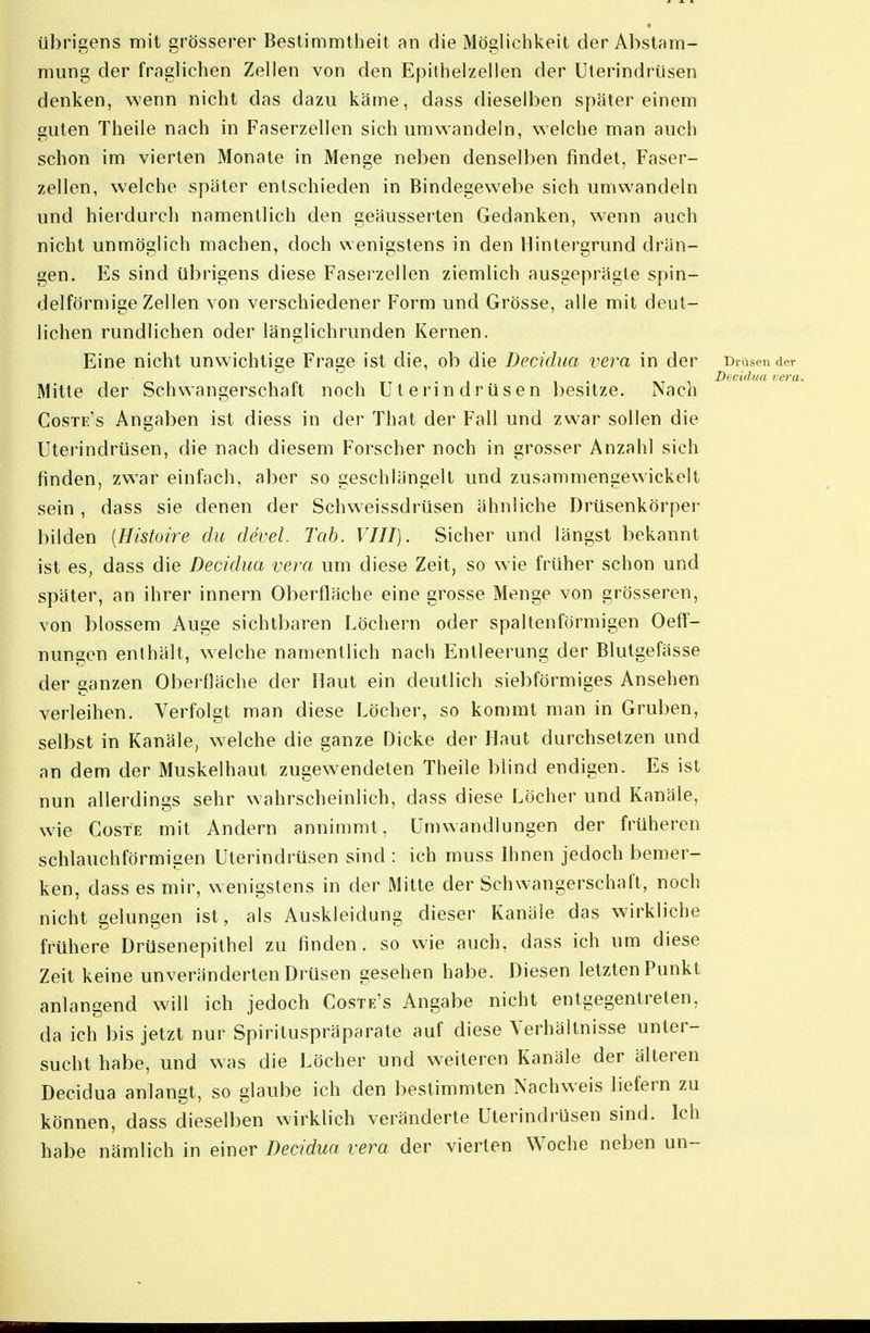 übrigens mit grösserer Bestimmtheit an die Möglichkeit der Abstam- mung der fraglichen Zellen von den Epithelzellen der üterindriisen denken, wenn nicht das dazu käme, dass dieselben später einem guten Theile nach in Faserzellen sich umwandein, welche man auch schon im vierten Monate in Menge neben denselben findet, Faser- zellen, welche später entschieden in Bindegewebe sich umwandeln und hierdurch namentlich den geäusserten Gedanken, wenn auch nicht unmöglich machen, doch wenigstens in den Hintergrund drän- gen. Es sind übrigens diese Fasei zellen ziemlich ausgeprägte spin- delförmige Zellen von verschiedener Form und Grösse, alle mit deut- lichen rundlichen oder länglichrunden Kernen. Eine nicht unwichtige Frage ist die, ob die Decidua vera in der Drüsen der . IV -i Decidua vera Mitte der Schwangerschaft noch Uterin drüsen besitze. Nach Coste's Angaben ist diess in der That der Fall und zw'ar sollen die Uterindrüsen, die nach diesem Forscher noch in grosser Anzahl sich finden, zw^ar einfach, aber so geschlängelt und zusammengewickelt sein, dass sie denen der Schweissdrüsen ähnliche Drüsenkörper bilden [Histoire du devel. Tab. VIII). Sicher und längst bekannt ist es, dass die Decidua vera um diese Zeit, so wie früher schon und später, an ihrer Innern Oberfläche eine grosse Menge von grösseren, von blossem Auge sichtbaren Löchern oder spaltenförmigen Oeff- nungen enthält, welche namentlich nach Entleerung der Blutgefässe der ganzen Oberfläche der Haut ein deutlich siebförmiges Ansehen verleihen. Verfolgt man diese Löcher, so kommt man in Gruben, selbst in Kanäle, welche die ganze Dicke der Haut durchsetzen und an dem der Muskelhaut zugewendeten Theile blind endigen. Es ist nun allerdings sehr wahrscheinlich, dass diese Löcher und Kanäle, wie CosTE mit Andern annimmt, Umwandlungen der früheren schlauchförmigen Uterindrüsen sind : ich muss Ihnen jedoch bemer- ken, dass es mir, wenigstens in der Mitte der Schwangerschaft, noch nicht gelungen ist, als Auskleidung dieser Kanäle das wirkliche frühere Drüsenepithel zu finden, so wie auch, dass ich um diese Zeit keine unveränderten Drüsen gesehen habe. Diesen letzten Punkt anlangend will ich jedoch Coste's Angabe nicht entgegentreten, da ich bis jetzt nur Spirituspräparate auf diese Verhältnisse unter- sucht habe, und was die Löcher und weiteren Kanäle der älteren Decidua anlangt, so glaube ich den bestimmten Nachweis liefern zu können, dass dieselben wirklich veränderte Uterindrüsen sind. Ich habe nämlich in einer Decidua vera der vierten Woche neben un-