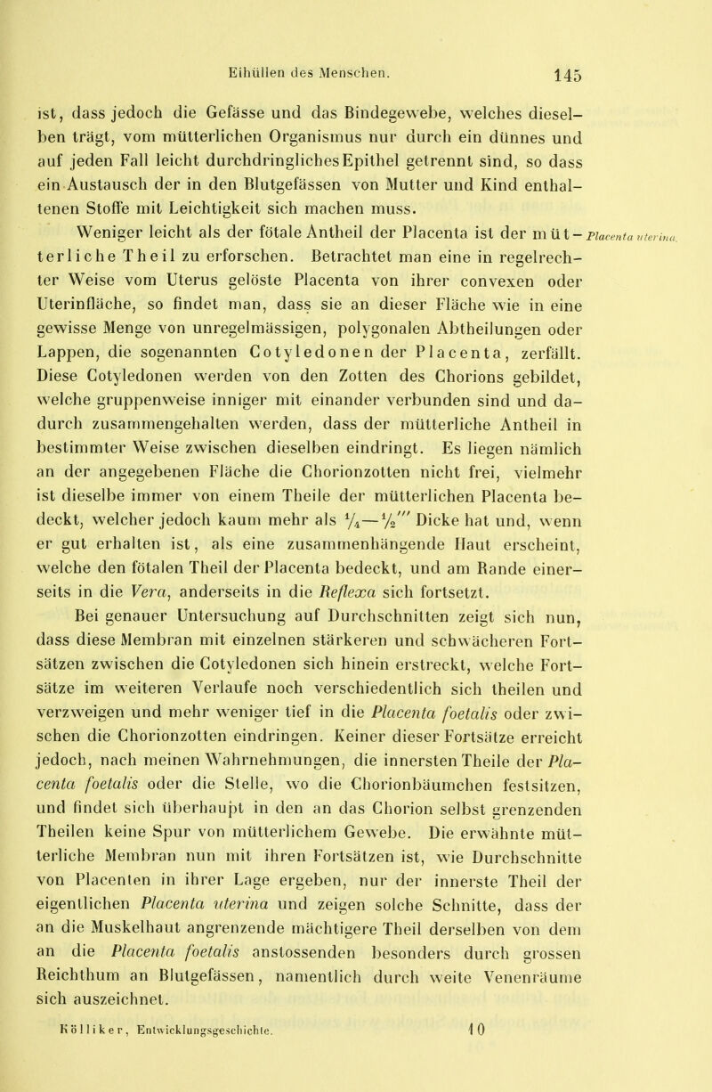 ist, dass jedoch die Gefässe und das Bindegewebe, welches diesel- ben trägt, vom mütterlichen Organismus nur durch ein dünnes und auf jeden Fall leicht durchdringliches Epithel getrennt sind, so dass ein Austausch der in den Blutgefässen von Mutter und Kind enthal- tenen Stoffe mit Leichtigkeit sich machen muss. Weniger leicht als der fötale Antheil der Placenta ist der milt- piacentauten terliche Theil zu erforschen. Betrachtet man eine in regelrech- ter Weise vom Uterus gelöste Placenta von ihrer convexen oder Uterinfläche, so findet man, dass sie an dieser Fläche wie in eine gewisse Menge von unregelmässigen, polygonalen Abtheilungen oder Lappen, die sogenannten Cotyledonen der Placenta, zerfällt. Diese Cotyledonen werden von den Zotten des Chorions gebildet, welche gruppenweise inniger mit einander verbunden sind und da- durch zusammengehalten werden, dass der mütterliche Antheil in bestimmter Weise zwischen dieselben eindringt. Es liegen nämlich an der angegebenen Fläche die Chorionzotten nicht frei, vielmehr ist dieselbe immer von einem Theile der mütterlichen Placenta be- deckt, welcher jedoch kaum mehr als %—Dicke hat und, wenn er gut erhalten ist, als eine zusammenhängende Haut erscheint, welche den fötalen Theil der Placenta bedeckt, und am Rande einer- seits in die Vera, anderseits in die Reflexa sich fortsetzt. Bei genauer Untersuchung auf Durchschnitten zeigt sich nun, dass diese Membran mit einzelnen stärkeren und schwächeren Fort- sätzen zwischen die Cotyledonen sich hinein erstreckt, welche Fort- sätze im weiteren Verlaufe noch verschiedentlich sich theilen und verzweigen und mehr weniger tief in die Placenta foetalis oder zwi- schen die Chorionzotten eindringen. Keiner dieser Fortsätze erreicht jedoch, nach meinen Wahrnehmungen, die innersten Theile der Pla- centa foetalis oder die Stelle, wo die Chorionbäumchen festsitzen, und findet sich überhaupt in den an das Chorion selbst grenzenden Theilen keine Spur von mütterlichem Gewebe. Die erwähnte müt- terliche Membran nun mit ihren Fortsätzen ist, wie Durchschnitte von Placenten in ihrer Lage ergeben, nur der innerste Theil der eigentlichen Placenta uterina und zeigen solche Schnitte, dass der an die Muskelhaut angrenzende mächtigere Theil derselben von dem an die Placetita foetalis anstossenden besonders durch grossen Reichthum an Blutgefässen, namentlich durch weite Venenräume sich auszeichnet. K ö 11 i k e r , Entwicklungsgescliichle. 10
