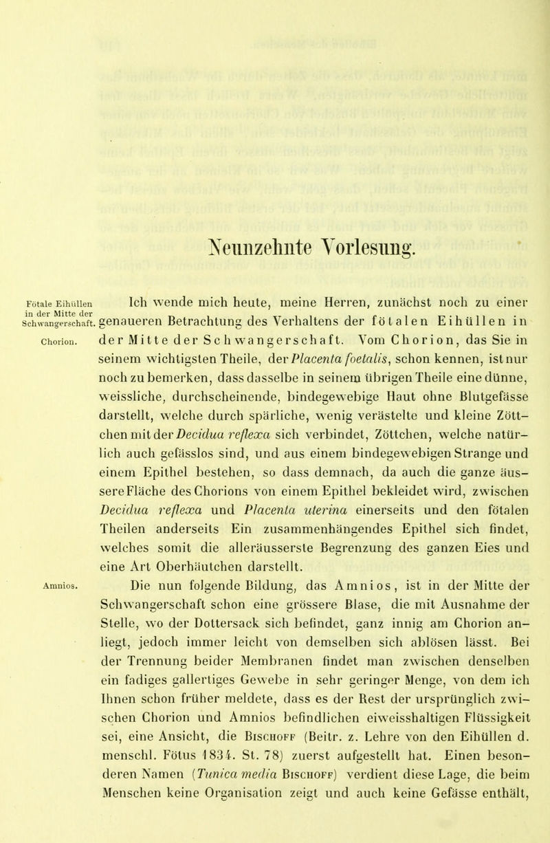 Neunzehnte Voiiesnng. Fötale EihüUen Icli Wende mich heute, meine Herren, zunächst noch zu einer Schwangerschaft.genaueren Betrachtung des Verhaltens der fötalen EihüUen in choriou. der Mitte der Schwangerschaft. Vom Chorion, das Sie in seinem wichtigsten Theile, der Placenta foetalis, schon kennen, ist nur noch zu bemerken, dass dasselbe in seinem übrigen Theile eine dünne, weissliche, durchscheinende, bindegewebige Haut ohne Blutgefässe darstellt, welche durch spärliche, wenig verästelte und kleine Zött- chen mit der Decidua 7^eßexa sich verbindet, Zöttchen, welche natür- lich auch gefässlos sind, und aus einem bindegewebigen Strange und einem Epithel bestehen, so dass demnach, da auch die ganze äus- sere Fläche des Chorions von einem Epithel bekleidet wird, zwischen Decidua reflexa und Placenta uterina einerseits und den fötalen Theilen anderseits Ein zusammenhängendes Epithel sich findet, welches somit die alleräussersle Begrenzung des ganzen Eies und eine Art Oberhäutchen darstellt. Amnios. Die nun folgende Bildung, das Amnios, ist in der Mitte der Schwangerschaft schon eine grössere Blase, die mit Ausnahme der Stelle, wo der Dottersack sich befindet, ganz innig am Chorion an- liegt, jedoch immer leicht von demselben sich ablösen lässt. Bei der Trennung beider Membranen findet man zwischen denselben ein fadiges gallertiges Gewebe in sehr geringer Menge, von dem ich Ihnen schon früher meldete, dass es der Rest der ursprünglich zwi- schen Chorion und Amnios befindlichen eiweisshaltigen Flüssigkeit sei, eine Ansicht, die Bischoff (Beitr. z. Lehre von den EihüUen d. menschl, Fötus 1834. St. 78) zuerst aufgestellt hat. Einen beson- deren Namen [Tunica media Bischoff) verdient diese Lage, die beim Menschen keine Organisation zeigt und auch keine Gefässe enthält.