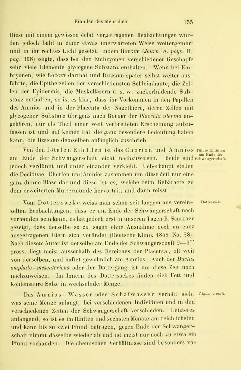 Diese mit einem gewissen eclat vorgetragenen Beobachtungen wur- den jedoch bald in einer etwas unerwarteten Weise weitergeführt und in ihr rechtes Licht gesetzt, indem Rouget [Journ. d. phys. II, pag. 308) zeigte, dass bei den Embryonen verschiedener Geschöpfe sehr viele Elemente glycogene Substanz enthalten. Wenn bei Em- bryonen, wie Rouget darthat und Bernard später selbst weiter aus- führte, die Epithelzellen der verschiedensten Schleimhäute, die Zel- len der Epidermis, die Muskelfasern u. s. w. zuckerbildende Sub- stanz enthalten, so ist es klar, dass ihr Vorkommen in den Papillen des Amnios und in der Placenta der Nagethiere, deren Zellen mit glycogener Substanz übrigens nach Rouget der Placenta uterina an- gehören, nur als Theil einer weit verbreiteten Erscheinung aufzu- fassen ist und auf keinen Fall die ganz besondere Bedeutung haben kann, die Bernard demselben anfänglich zuschrieb. Von den fötalen Eihüllen ist das Ghorion und Amnios Fötale EihüUen • -i-i Ende der am Ende der Schwangerschalt leicht nachzuweisen. Beide sind Schwangerschaft, jedoch verdünnt und unter einander verklebt. Ueberhaupt stellen die Deciduae, Chorion und Amnios zusammen um diese Zeit nur eine ganz dünne Blase dar und diese ist es, welche beim Gebäracte zu dem erweiterten Muttermunde hervortritt und dann reisst. Vom Dotter sacke weiss man schon seit langem aus verein- Dottersack, zelten Beobachtungen, dass er am Ende der Schwangerschaft noch vorhanden sein kann, es hat jedoch erst in unseren Tagen B. Schultze gezeigt, dass derselbe so zu sagen ohne Ausnahme noch an ganz ausgetragenen Eiern sich vorfindet (Deutsche Klinik 1858 No. 28). Nach diesem Autor ist derselbe am Ende der Schwangerschaft 2—3' gross, liegt meist ausserhalb des Bereiches der Placenta , oft weit von derselben, und haftet gewöhnlich am Amnios. Auch der Ductus omphalo-mesentericus oder der Dottergang ist um diese Zeit noch nachzuweisen. Im Innern des Dottersackes finden sich Fett und kohlensaure Salze in wechselnder Menge. Das Amnios -Wasser oder S c h a f w a s s e r verhält sich, Liquor Amnu. was seine Menge anlangt, bei verschiedenen Individuen und in den verschiedenen Zeiten der Schwangerschaft verschieden. Letzteres anlangend, so ist es im fünften und sechsten Monate am reichlichsten und kann bis zu zwei Pfund betragen, gegen Ende der Schwanger- schaft nimmt dasselbe wieder ab und ist meist nur noch zu etw a ein Pfund vorhanden. Die chemischen Verhältnisse sind besonders von