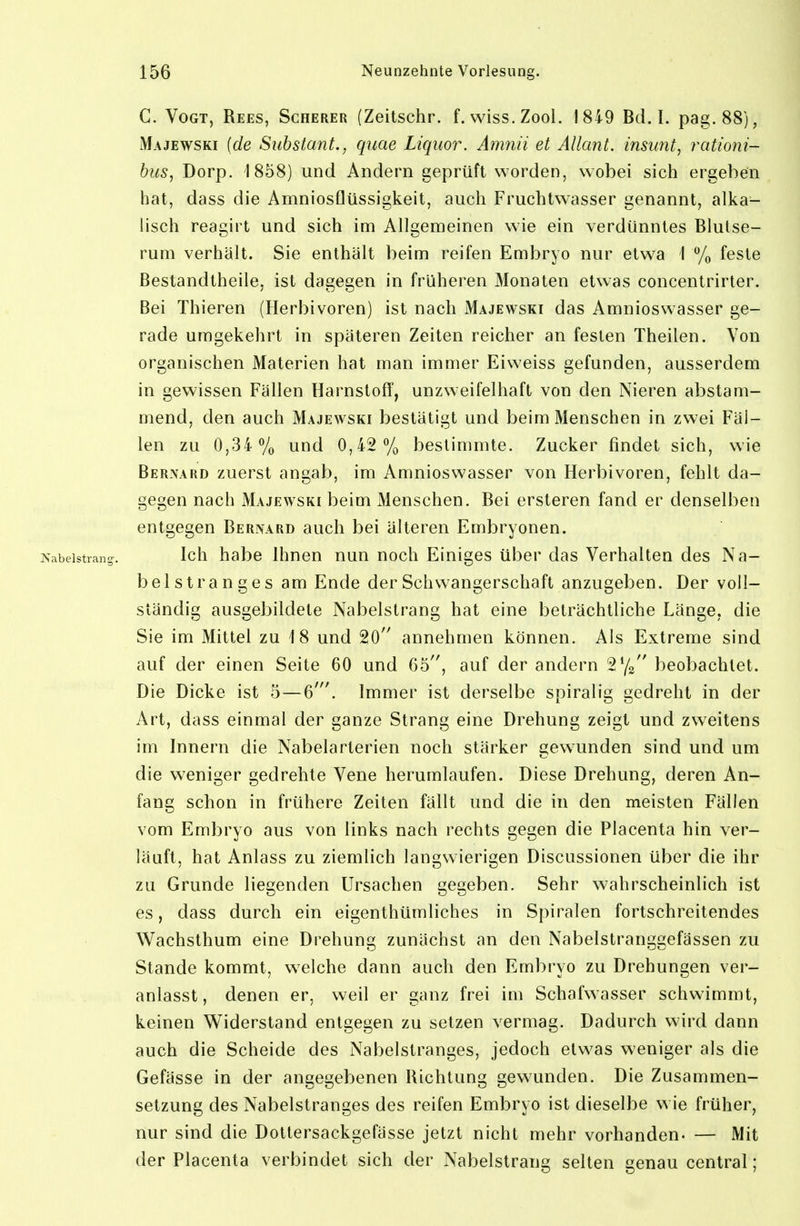 C. Vogt, Rees, Scherer (Zeitschr. f. wiss.Zool. 1849 Bd. I. pag.88), Majewski {de Suhstant., quae Liquor. Amnii et Allcmt. insimt, rationi- bus, Dorp. 1858) und Andern geprüft worden, wobei sich ergeben hat, dass die AmniosQüssigkeit, auch Fruchtwasser genannt, alka- lisch reagirt und sich im Allgemeinen wie ein verdünntes Blutse- rum verhält. Sie enthält beim reifen Embryo nur etwa 1 % feste Bestandtheile, ist dagegen in früheren Monaten etwas concentrirter. Bei Thieren (Herbivoren) ist nach Majewski das Amnioswasser ge- rade umgekehrt in späteren Zeiten reicher an festen Theilen. Von organischen Materien hat man immer Eiweiss gefunden, ausserdem in gewissen Fällen Harnstoff, unzweifelhaft von den Nieren abstam- mend, den auch Majewski bestätigt und beim Menschen in zwei Fäl- len zu 0,34% und 0,42% bestimmte. Zucker findet sich, wie Bernard zuerst angab, im Amnioswasser von Herbivoren, fehlt da- gegen nach Majewski beim Menschen. Bei ersteren fand er denselben entgegen Berivard auch bei älteren Embryonen. JS'abelstrancr. Ich habe Ihnen nun noch Einiges über das Verhalten des Na- belstranges am Ende der Schwangerschaft anzugeben. Der voll- ständig ausgebildete Nabelstrang hat eine beträchtliche Länge, die Sie im Mittel zu 18 und 20 annehmen können. Als Extreme sind auf der einen Seite 60 und 65'', auf der andern 2Y2 beobachtet. Die Dicke ist 5 — 6'. Immer ist derselbe spiralig gedreht in der Art, dass einmal der ganze Strang eine Drehung zeigt und zweitens im Innern die Nabelarterien noch stärker gewunden sind und um die weniger gedrehte Vene herumlaufen. Diese Drehung, deren An- fang schon in frühere Zeiten fällt und die in den meisten Fällen vom Embryo aus von links nach rechts gegen die Placenta hin ver- läuft, hat Anlass zu ziemlich langwierigen Discussionen über die ihr zu Grunde liegenden Ursachen gegeben. Sehr wahrscheinlich ist es, dass durch ein eigenthümliches in Spiralen fortschreitendes Wachsthum eine Drehung zunächst an den Nabelstranggefässen zu Stande kommt, welche dann auch den Embryo zu Drehungen ver- anlasst, denen er, weil er ganz frei im Schafwasser schwimmt, keinen Widerstand entgegen zu setzen vermag. Dadurch wird dann auch die Scheide des Nabelstranges, jedoch etwas weniger als die Gefässe in der angegebenen Richtung gewunden. Die Zusammen- setzung des Nabelstranges des reifen Embryo ist dieselbe wie früher, nur sind die Dottersackgefässe jetzt nicht mehr vorhanden- — Mit der Placenta verbindet sich der Nabelstrang selten genau central;