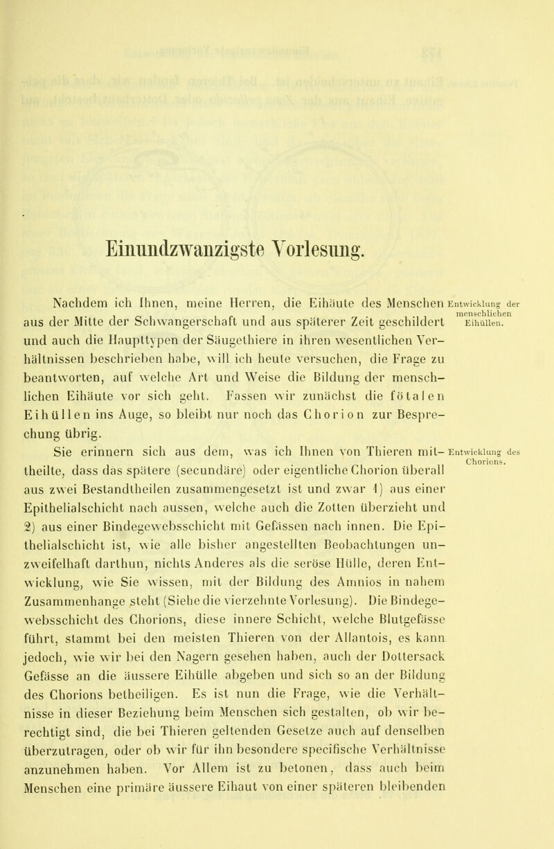 Einmidzwanzigste Vorlesung. Nachdem ich Ihnen, meine Herren, die Eihäute des Menschen Entwicklung der ir^i ip 1 rr- 1.11 menschlichen aus der Mitte der bchwangerschait und aus späterer Zeit geschildert Eihüiien. und auch die Haupttypen der Säugethiere in ihren wesentüchen Ver- hältnissen beschrieben habe, will ich heute versuchen, die Frage zu beantworten, auf welche Art und Weise die Bildung der mensch- lichen Eihäute vor sich geht. Fassen wir zunächst die fötalen Eihüiien ins Auge, so bleibt nur noch das Chorion zur Bespre- chung übrig. Sie erinnern sich aus dem, was ich Ihnen von Thieren mit-Entwicklung des Chorions. theilte, dass das spätere (secundäre) oder eigentliche Chorion überall aus zwei Bestandlheilen zusammengesetzt ist und zw^ar 1) aus einer Epithelialschicht nach aussen, welche auch die Zotten überzieht und ^) aus einer Bindegewebsschicht mit Gefässen nach innen. Die Epi- thelialschicht ist, wie alle bisher angestellten Beobachtungen un- zweifelhaft darthun, nichts Anderes als die seröse Hülle, deren Ent- wicklung, wie Sie wissen, mit der Bildung des Amnios in nahem Zusammenhange steht (Siehe die vierzehnte Vorlesung). Die Bindege- websschicht des Chorions, diese innere Schicht, welche Blutgefässe führt, stammt bei den meisten Thieren von der Aliantois, es kann jedoch, wie wir bei den Nagern gesehen haben, auch der Dottersack Gefässe an die äussere Eihülle abgeben und sich so an der Bildung des Ghorions betheiligen. Es ist nun die Frage, wie die Verhält- nisse in dieser Beziehung beim Menschen sich gestalten, ob wir be- rechtigt sind, die bei Thieren geltenden Gesetze auch auf denselben überzutragen, oder ob wir für ihn besondere specifische Verhältnisse anzunehmen haben. Vor Allem ist zu betonen, dass auch beim Menschen eine primäre äussere Eihaut von einer späteren bleibenden