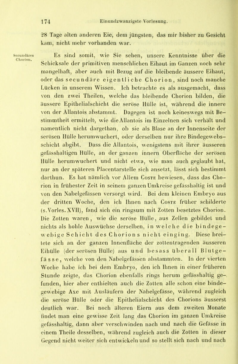 28 Tage alten anderen Eie, dem jüngsten, das mir bisher zu Gesicht kam, nicht mehr vorhanden war. secundäres Es sind somit, wie Sie sehen, unsere Kenntnisse über die Chorion. Schicksale der primitiven menschlichen Eihaut im Ganzen noch sehr mangelhaft, aber auch mit Bezug auf die bleibende äussere Eihaut, oder das secundare eigentliche Ghorion,sind noch manche Lücken in unserem Wissen. Ich betrachte es als ausgemacht, dass von den zwei Theilen, welche das bleibende Chorion bilden, die äussere Epithelialschicht die seröse Hülle ist, während die innere von der Allantois abstammt. Dagegen ist noch keineswegs mit Be- stimmtheit ermittelt-, wie dieAllantois im Einzelnen sich verhält und namentlich nicht dargethan, ob sie als Blase an der Innenseite der serösen Hülle herumwuchert, oder derselben nur ihre Bindegewebs- schicht abgibt. Dass die Allantois, wenigstens mit ihrer äusseren gefässhaltigen Hülle, an der ganzen innern Oberfläche der serösen Hülle herumwuchert und nicht etwa, wie man auch geglaubt hat, nur an der späteren Placentarstelle sich ansetzt, lässt sich bestimmt darthun. Es hat nämlich vor Allem Coste bewiesen, dass das Cho- rion in frühester Zeit in seinem ganzen Umkreise gefässhaltig ist und von den Nabelgefässen versorgt wird. Bei dem kleinen Embryo aus der dritten Woche, den ich Ihnen nach Coste früher schilderte (s.Vöries.XVII), fand sich ein ringsum mit Zotten besetztes Chorion. Die Zotten waren, wie die seröse Hülle, aus Zellen gebildet und nichts als hohle Auswüchse derselben, in welche die bindege- webige Schicht des Chorions nicht einging. Diese brei- tete sich an der ganzen Innenfläche der zottentragenden äusseren Eihülle (der serösen Hülle) aus und besass uberall Blutge- fässe, welche von den Nabelgefässen abstammten. In der vierten Woche habe ich bei dem Embryo, den ich Ihnen in einer früheren Stunde zeigte, das Chorion ebenfalls rings herum gefässhaltig ge-. funden, hier aber enthielten auch die Zotten alle schon eine binde- gewebige Axe mit Ausläufern der Nabelgefässe, während zugleich die seröse Hülle oder die Epithelialschicht des Chorions äusserst deutlich war. Bei noch älteren Eiern aus dem zweiten Monate findet man eine gewisse Zeit lang das Chorion im ganzen Umkreise gefässhaltig, dann aber verschwinden nach und nach die Gefässe in einem Theile desselben, während zugleich auch die Zotten in dieser Gegend nicht weiter sich entwickeln und so stellt sich nach und nach