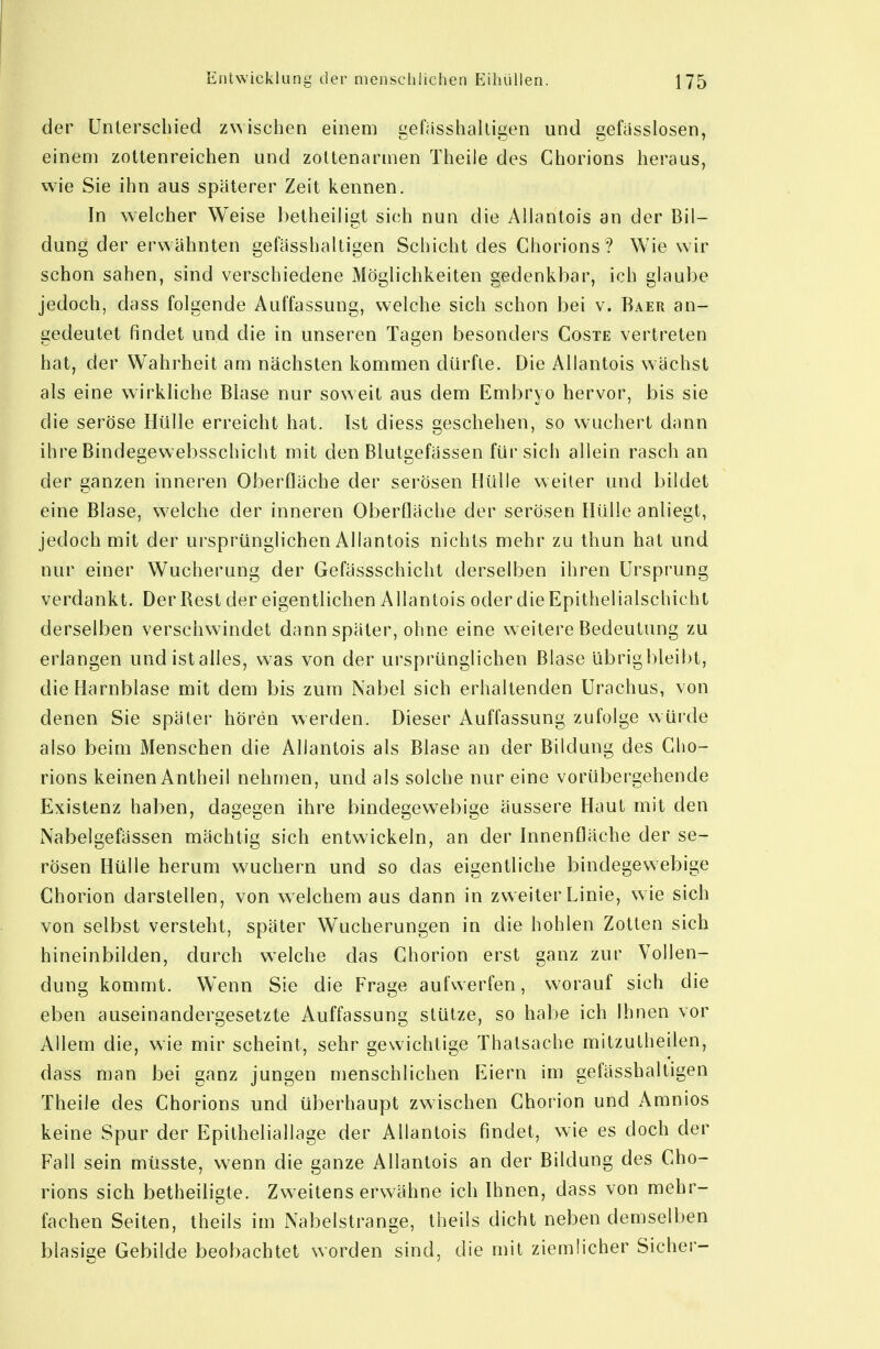 der Unterschied zwischen einem gefasshalligen und gefiisslosen, einem zotlenreichen und zoltenarmen Theile des Chorions heraus, wie Sie ihn aus späterer Zeit kennen. In welcher Weise betheiligt sich nun die Allantois an der Bil- dung der erwähnten gefässhaltigen Schicht des Chorions ? Wie wir schon sahen, sind verschiedene Möglichkeiten gedenkbar, ich glaube jedoch, dass folgende Auffassung, welche sich schon bei v. Baer an- gedeutet findet und die in unseren Tagen besonders Coste vertreten hat, der Wahrheit am nächsten kommen dürfte. Die Allantois wächst als eine wirkliche Blase nur soweit aus dem Embryo hervor, bis sie die seröse Hülle erreicht hat. Ist diess geschehen, so wuchert dann ihre Bindegewebsschiclit mit den Blutgefässen für sich allein rasch an der ganzen inneren Oberfläche der serösen Hülle weiter und bildet eine Blase, w^elche der inneren Oberfläche der serösen Hülle anliegt, jedoch mit der ursprünglichen Allantois nichts mehr zu thun hat und nur einer Wucherung der Gefässschicht derselben ihren Ursprung verdankt. Der Rest der eigentlichen Allantois oder die Epithelialschicht derselben verschwindet dann später, ohne eine weitere Bedeutung zu erlangen und ist alles, was von der ursprünglichen Blase übrigbleibt, die Harnblase mit dem bis zum Nabel sich erhallenden Urachus, von denen Sie später hören werden. Dieser Auffassung zufolge würde also beim Menschen die Allantois als Blase an der Bildung des Gho- rions keinen Antheil nehmen, und als solche nur eine vorübergehende Existenz haben, dagegen ihre bindegewebige äussere Haut mit den Nabelgefässen mächtig sich entwickeln, an der Innenfläche der se- rösen Hülle herum wuchern und so das eigentliche bindegewebige Chorion darstellen, von welchem aus dann in zweiter Linie, wie sich von selbst versteht, später Wucherungen in die hohlen Zotten sich hineinbilden, durch welche das Chorion erst ganz zur Vollen- dung kommt. Wenn Sie die Frage aufwerfen, worauf sich die eben auseinandergesetzte Auffassung stütze, so habe ich ihnen vor Allem die, wie mir scheint, sehr gewichtige Thatsache mitzutheilen, dass man bei ganz jungen menschlichen Eiern im gefässhaltigen Theile des Chorions und überhaupt zwischen Chorion und Amnios keine Spur der Epitheliallage der Allantois findet, wie es doch der Fall sein müsste, wenn die ganze Allantois an der Bildung des Cho- rions sich betheiligte. Zweitens erwähne ich Ihnen, dass von mehr- fachen Seiten, theils im Nabelstrange, theils dicht neben demselben blasige Gebilde beobachtet worden sind, die mit ziemlicher Sicher-