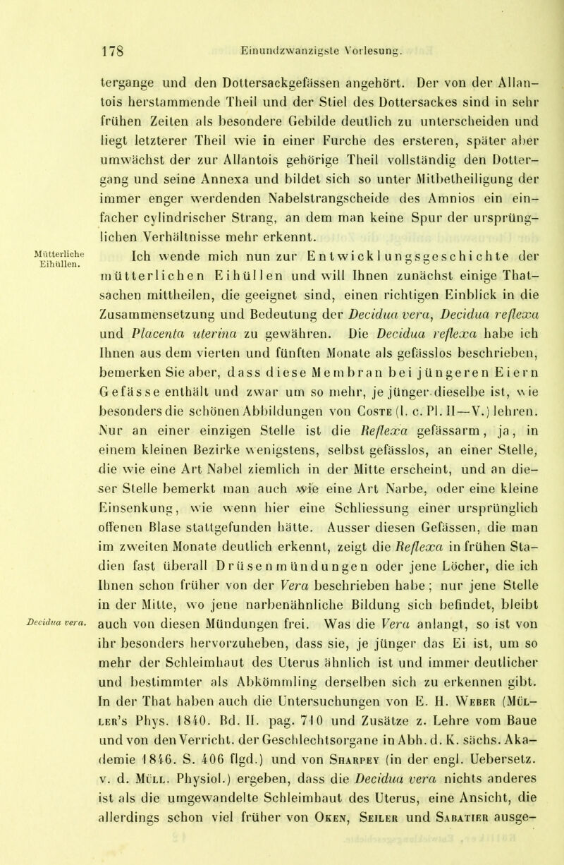 tergange und den Dottersackgefässen angehört. Der von der Allan- tois herstammende Theil und der Stiel des Dottersackes sind in sehr frühen Zeilen als besondere Gebilde deutlich zu unterscheiden und liegt letzterer Theil wie in einer Furche des ersteren, später aber umwächst der zur Allantois gehörige Theil vollständig den Dotter- gang und seine Annexa und bildet sich so unter Mitbetheiligung der immer enger werdenden Nabelstrangscheide des Amnios ein ein- facher cylindrischer Strang, an dem man keine Spur der ursprüng- lichen Verhältnisse mehr erkennt. Mütterliche j^h weudc mich nun zur Entwicklungsgeschichte der EihüUen. ^ mütterlichen Eihüllen und will Ihnen zunächst einige That- sachen mittheilen, die geeignet sind, einen richtigen Einblick in die Zusammensetzung und Bedeutung der Decidua vem, Decidua reflexa und Placenta uterina zu gewähren. Die Decidua reflexa habe ich Ihnen aus dem vierten und fünften Monate als gefässlos beschrieben, bemerken Sie aber, dass diese Membran bei jüngeren Eiern Gefässe enthält und zwar um so mehr, je jünger.dieselbe ist, v, ie besonders die schönen Abbildungen von Goste (1. c. PI. II—V.) lehren. Nur an einer einzigen Stelle ist die Reflexa gefässarm, ja, in einem kleinen Bezirke wenigstens, selbst gefässlos, an einer Stelle, die wie eine Art Nal)el ziemlich in der Mitte erscheint, und an die- ser Stelle bemerkt man auch wie eine Art Narbe, oder eine kleine Einsenkung, wie v^enn hier eine Schliessung einer ursprünglich offenen Blase stattgefunden hätte. Ausser diesen Gefässen, die man im zweiten Monate deutlich erkennt, zeigt die Reflexa in frühen Sta- dien fast überall Drüsenmündungen oder jene Löcher, die ich Ihnen schon früher von der Vera beschrieben hal)e; nur jene Stelle in der Mitte, wo jene narbenähnliche Bildung sich befindet, bleibt Decidua Vera, auch vou dicscn Müudungeu frei. Was die Vera anlangt, so ist von ihr besonders hervorzuheben, dass sie, je jünger das Ei ist, um so mehr der Schleimhaut des Uterus ähnlich ist und immer deutlicher und bestimmter als Abkömmling derselben sich zu erkennen gibt. In der That haben auch die Untersuchungen von E.H. Weber (Mül- ler's Phys. 1840. Bd. II. pag. 710 und Zusätze z. Lehre vom Baue und von denVerricht. der Geschlechtsorgane in Abh.d. K. sächs. Aka- demie 1846. S. 406 flgd.) und von Sharpey (in der engl. Uebersetz. v. d. Müll. Physiol.) ergeben, dass die Decidua vera nichts anderes ist als die umgewandelte Schleimhaut des Uterus, eine Ansicht, die allerdings schon viel früher von Oken, Seiler und Sabatier ausge-