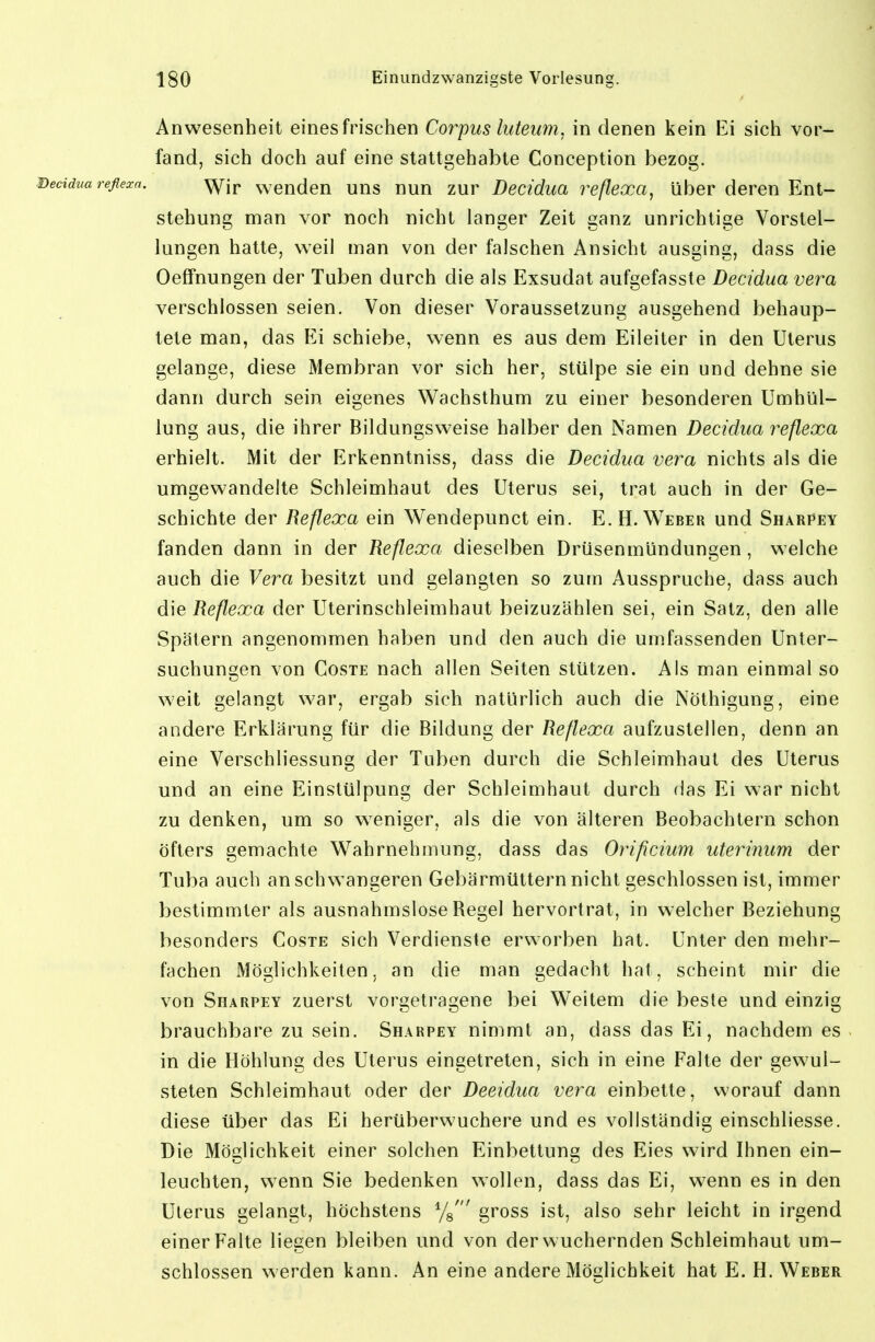 Anwesenheit eines frischen Corpus luteum, in denen kein Ei sich vor- fand, sich doch auf eine stattgehabte Conception bezog. reflezn. '^jj. wenden uns nun zur Decidua reßexa, über deren Ent- stehung man vor noch nicht langer Zeit ganz unrichtige Vorstel- lungen hatte, weil man von der falschen Ansicht ausging, dass die Oeffnungen der Tuben durch die als Exsudat aufgefasste Decidua vera verschlossen seien. Von dieser Voraussetzung ausgehend behaup- tete man, das FA schiebe, wenn es aus dem Eileiter in den Uterus gelange, diese Membran vor sich her, stülpe sie ein und dehne sie dann durch sein eigenes Wachsthum zu einer besonderen Umhül- lung aus, die ihrer Bildungsweise halber den Namen Decidua reflexa erhielt. Mit der Erkenntniss, dass die Decidua vera nichts als die umgewandelte Schleimhaut des Uterus sei, trat auch in der Ge- schichte der Reflexa ein Wendepunct ein. E. H.Weber und Sharpey fanden dann in der Reflexa dieselben Drüsenmündungen, welche auch die Vera besitzt und gelangten so zum Ausspruche, dass auch die Reflexa der Uterinschleimhaut beizuzählen sei, ein Satz, den alle Spätem angenommen haben und den auch die umfassenden Unter- suchungen von Coste nach allen Seiten stützen. Als man einmal so weit gelangt war, ergab sich natürlich auch die Nöthigung, eine andere Erklärung für die Bildung der Reflexa aufzustellen, denn an eine Verschliessung der Tuben durch die Schleimhaut des Uterus und an eine Einstülpung der Schleimhaut durch das Ei war nicht zu denken, um so weniger, als die von älteren Beobachtern schon öfters gemachte Wahrnehmung, dass das Orificium uterinum der Tuba auch an schwangeren Gebärmüttern nicht geschlossen ist, immer bestimmter als ausnahmslose Regel hervortrat, in welcher Beziehung besonders Coste sich Verdienste erworben hat. Unter den mehr- fachen Möglichkeiten, an die man gedacht hat, scheint mir die von Sharpey zuerst vorgetragene bei Weitem die beste und einzig brauchbare zu sein. Sharpey nimmt an, dass das Ei, nachdem es in die Höhlung des Uterus eingetreten, sich in eine Falte der gewul- steten Schleimhaut oder der Deeidua vera einbette, worauf dann diese über das Ei herüberwuchere und es vollständig einschliesse. Die Möglichkeit einer solchen Einbettung des Eies wird Ihnen ein- leuchten, wenn Sie bedenken wollen, dass das Ei, wenn es in den Uterus gelangt, höchstens Ys' gross ist, also sehr leicht in irgend einer Falte liegen bleiben und von der wuchernden Schleimhaut um- schlossen werden kann. An eine andere Möglichkeit hat E. H. Weber