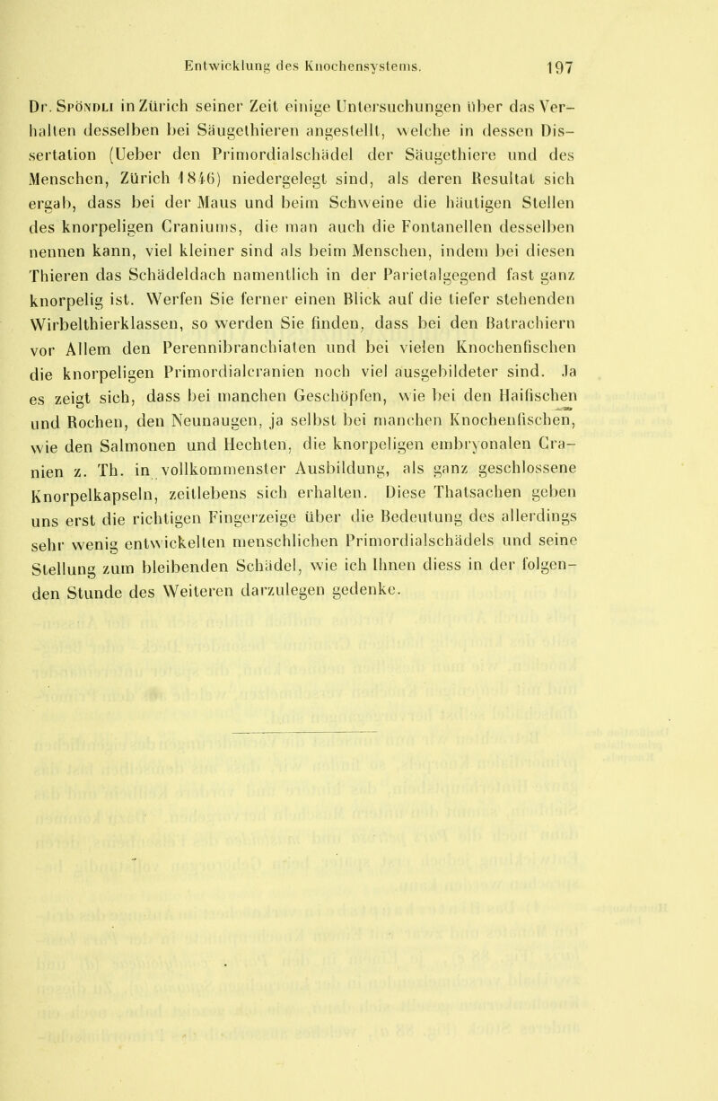 Dr. Spöndli in Zürich seiner Zeit einige Untersuchungen über das Ver- halten desselben bei Saugelhieren angestellt, welche in dessen Dis- sertation (lieber den Primordialschädel der Säugethiere und des Menschen, Zürich 1846) niedergelegt sind, als deren Resultat sich ergab, dass bei der Maus und beim Schweine die häutigen Stellen des knorpeligen Craniums, die man auch die Fontanellen desselben nennen kann, viel kleiner sind als beim Menschen, indem bei diesen Thieren das Schädeldach namentlich in der Parietalgegend fast ganz knorpelig ist. Werfen Sie ferner einen Blick auf die tiefer stehenden Wirbelthierklassen, so werden Sie finden, dass bei den Batrachiern vor Allem den Perennibranchiaten und bei vielen Knochenfischen die knorpeligen Primordialcranien noch viel ausgebildeter sind, .la es zeigt sich, dass bei manchen Geschöpfen, wie bei den Haifischen und Rochen, den Neunaugen, ja selbst bei njanchen Knochenfischen, wie den Salmonen und Hechten, die knorpeligen embryonalen Cra- nien z. Tb. in vollkommenster Ausbildung, als ganz geschlossene Knorpelkapseln, zeitlebens sich erhalten. Diese Thatsachen geben uns erst die richtigen Fingerzeige über die Bedeiüung des allerdings sehr wenig entwickelten menschlichen Primordialschädels und seine Stellung zum bleibenden Schädel, wie ich Ihnen diess in der folgen- den Stunde des Weiteren darzulegen gedenke.