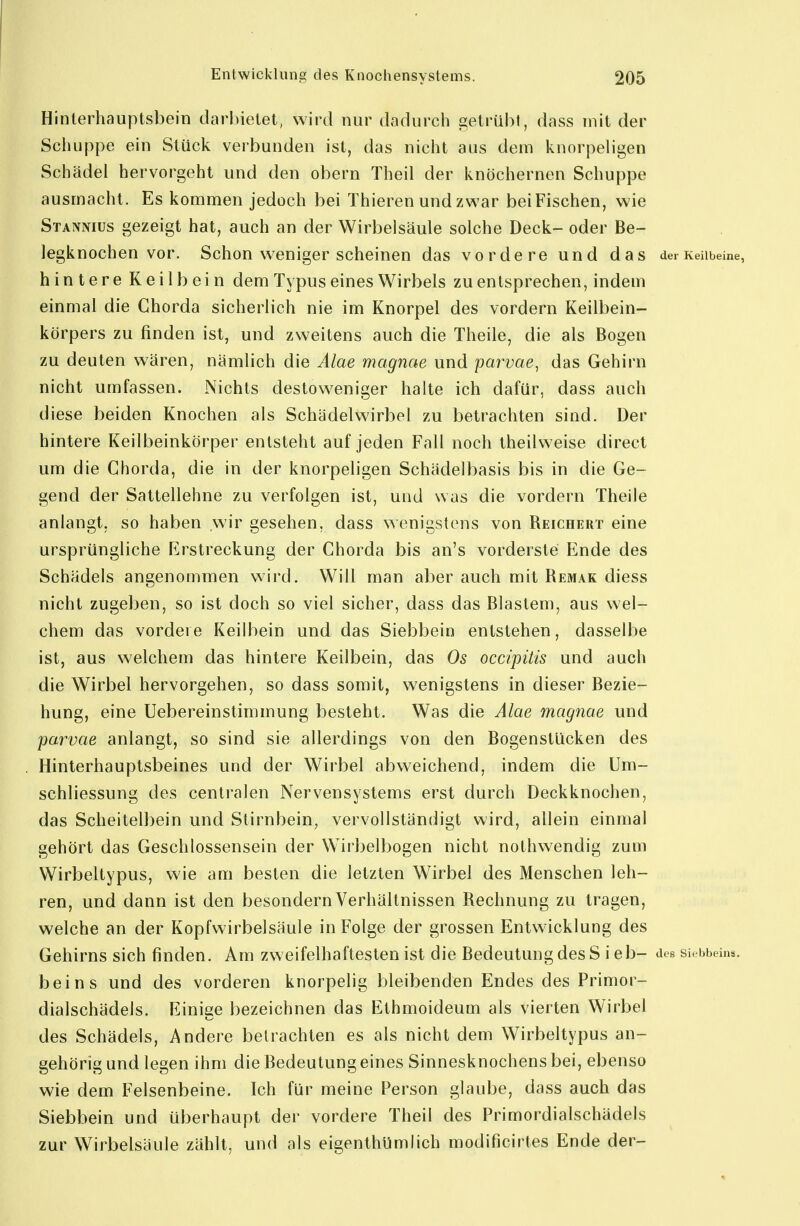 Hinterhauptsbein darbietet, wird nur dadurch 2;etrübl, dass mit der Schuppe ein Stück verbunden ist, das nicht aus dem knorpeligen Schädel hervorgeht und den obern Theil der knöchernen Schuppe ausmacht. Es kommen jedoch bei Thieren undzv^^ar beiFischen, wie Stannius gezeigt hat, auch an der Wirbelsäule solche Deck- oder Be- legknochen vor. Schon weniger scheinen das vordere und das der Keilbeine, hintere Keilbein dem Typus eines Wirbels zu entsprechen, indem einmal die Chorda sicherlich nie im Knorpel des vordem Keilbein- körpers zu finden ist, und zweitens auch die Theile, die als Bogen zu deuten wären, nämlich die Alae magnae und parvae, das Gehirn nicht umfassen. Nichts destoweniger halte ich dafür, dass auch diese beiden Knochen als Schädelwirbel zu betrachten sind. Der hintere Keilbeinkörper entsteht auf jeden Fall noch theilweise direct um die Chorda, die in der knorpeligen Schädelbasis bis in die Ge- gend der Sattellehne zu verfolgen ist, und was die vordem Theile anlangt, so haben wir gesehen, dass wenigstens von Reichert eine ursprüngliche Erstreckung der Chorda bis an's vorderste Ende des Schädels angenommen wird. Will man aber auch mit Remak diess nicht zugeben, so ist doch so viel sicher, dass das Blastem, aus wel- chem das vordere Keilbein und das Siebbein entstehen, dasselbe ist, aus welchem das hintere Keilbein, das Os occipüis und auch die Wirbel hervorgehen, so dass somit, wenigstens in dieser Bezie- hung, eine Uebereinstimmung besteht. Was die Alae magnae und parvae anlangt, so sind sie allerdings von den Bogenstücken des Hinterhauptsbeines und der Wirbel abweichend, indem die Um- schliessung des centralen Nervensystems erst durch Deckknochen, das Scheitelbein und Stirnbein, vervollständigt wird, allein einmal gehört das Geschlossensein der W^irbelbogen nicht nothwendig zum Wirbeltypus, wie am besten die letzten Wirbel des Menschen leh- ren, und dann ist den besondern Verhältnissen Rechnung zu tragen, welche an der Kopfwirbelsäule in Folge der grossen Entwicklung des Gehirns sich finden. Am zweifelhaftesten ist die Bedeutung des Sieb- des siebbeins. beins und des vorderen knorpelig bleibenden Endes des Primor- dialschädels. Einige bezeichnen das Ethmoideum als vierten Wirbel des Schädels, Andere betrachten es als nicht dem Wirbeltypus an- gehörig und legen ihm die Bedeutungeines Sinnesknochens bei, ebenso wie dem Felsenbeine. Ich für meine Person glaube, dass auch das Siebbein und überhaupt der vordere Theil des Primordialschädels zur Wirbelsäule zählt, und als eigenthümlich modificirtes Ende der-