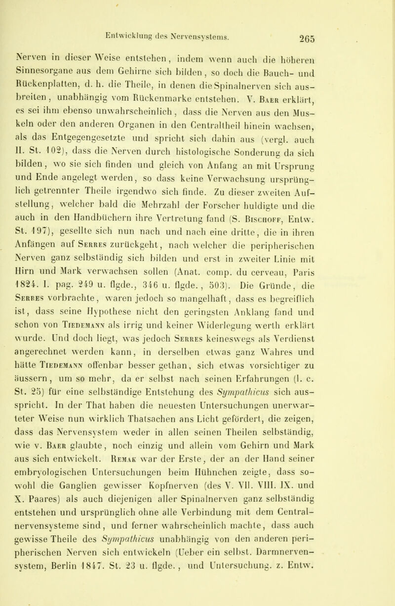 Nerven in dieser Weise entstehen, indem wenn auch die höheren Sinnesorgane aus dem Gehirne sich bilden , so doch die Bauch- und Rückenplatten, d. h. die Theile, in denen die Spinalnerven sich aus- breiten , unabhängig vom Rückenmarke entstehen. V. Baer erklart, es sei ihm ebenso unwahrscheinlich, dass die Nerven aus den Mus- keln oder den anderen Organen in den Centraltheil hinein wachsen, als das Entgegengesetzte und spricht sich dahin aus (vergl. auch IL St. 102), dass die Nerven durch histologische Sonderung da sich bilden, wo sie sich finden und gleich von Anfang an mit Ursprung und Ende angelegt werden, so dass keine Verwachsung ursprüng- lich getrennter Theile irgendwo sich finde. Zu dieser zweiten Auf- stellung, welcher bald die Mehrzahl der Forscher huldigte und die auch in den Handbüchern ihre Vertretung fand (S. Bischoff, Entw. St. 197), gesellte sich nun nach und nach eine dritte, die in ihren Anfängen auf Serres zurückgeht, nach welcher die peripherischen Nerven ganz selbständig sich bilden und erst in zweiter Linie mit Hirn und Mark verwachsen sollen (Anat. comp, du cerveau, Paris 1824. L pag. 249 u. flgde., 346 u. flgde. , 503). Die Gründe, die Serres vorbrachte, waren jedoch so mangelhaft, dass es begreiflich ist, dass seine Hypothese nicht den geringsten Anklang fand und schon von Tiedemaxx als irria^ und keiner Widerlesuns; werth erklärt wurde. Und doch liegt, was jedoch Serres keineswegs als Verdienst angerechnet werden kann, in derselben etwas ganz Wahres und hätte Tiedemann ofi'enbar besser sethan, sich etwas vorsichtiger zu äussern, um so mehr, da er selbst nach seinen Erfahrungen (1. c. St. 25) für eine selbständige Entstehung des Sympathicus sich aus- spricht. In der That haben die neuesten Untersuchungen unerwar- teter Weise nun wirklich Thatsachen ans Licht gefördert, die zeigen, dass das Nervensystem weder in allen seinen Theilen selbständig, wie V. Baer glaubte, noch einzig und allein vom Gehirn und Mark aus sich entwickelt. Re3iak war der Erste, der an der Hand seiner embryologischen Untersuchungen beim Hühnchen zeigte, dass so- wohl die Ganglien gewisser Kopfnerven (des V. VII. VIII. IX. und X. Paares) als auch diejenigen aller Spinalnerven ganz selbständig entstehen und ursprünglich ohne alle Verbindung mit dem Centrai- nervensysteme sind, und ferner wahrscheinlich machte, dass auch gewisse Theile des Sympathicus unabhängig von den anderen peri- pherischen Nerven sich entwickeln (Ueber ein selbst. Darmnerven- system, Berlin 1847. St. 23 u. flgde. , und Untersuchung, z. Entw.