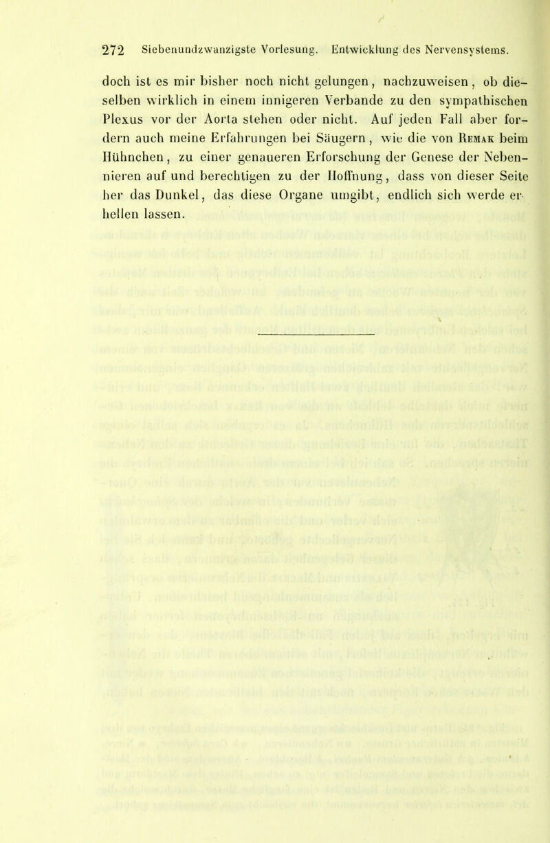 doch ist es mir bisher noch nicht gelungen, nachzuweisen, ob die- selben wirklich in einem innigeren Verbände zu den sympathischen Plexus vor der Aorta stehen oder nicht. Auf jeden Fall aber for- dern auch meine Erfahrungen bei Säugern, wie die von Remak beim Hühnchen, zu einer genaueren Erforschung der Genese der Neben- nieren auf und berechtigen zu der Hoffnung, dass von dieser Seite her das Dunkel, das diese Organe umgibt, endlich sich werde er- hellen lassen.