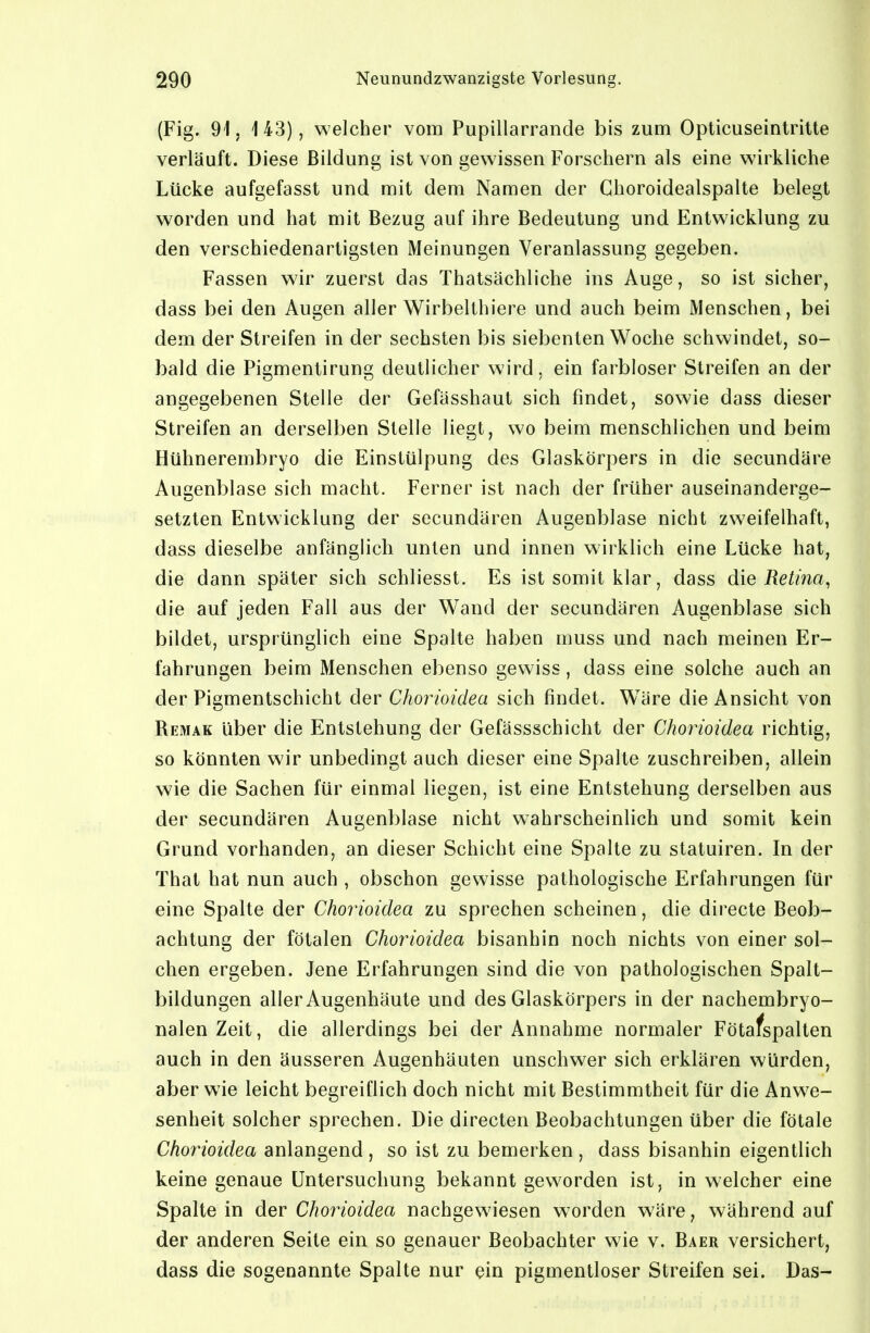 {Fig. 91, 143), welcher vom Pupillarrande bis zum Opticuseintrilte verläuft. Diese Bildung ist von gewissen Forschern als eine wirkliche Lücke aufgefasst und mit dem Namen der Ghoroidealspalte belegt worden und hat mit Bezug auf ihre Bedeutung und Entwicklung zu den verschiedenartigsten Meinungen Veranlassung gegeben. Fassen wir zuerst das Thatsächliche ins Auge, so ist sicher, dass bei den Augen aller Wirbelthiere und auch beim Menschen, bei dem der Streifen in der sechsten bis siebenten Woche schwindet, so- bald die Pigmentirung deutlicher wird, ein farbloser Streifen an der angegebenen Stelle der Gefässhaut sich findet, sowie dass dieser Streifen an derselben Stelle liegt, wo beim menschlichen und beim Hühnerembryo die Einstülpung des Glaskörpers in die secundäre Augenblase sich macht. Ferner ist nach der früher auseinanderge- setzten Entwicklung der secundären Augenblase nicht zweifelhaft, dass dieselbe anfänglich unten und innen wirklich eine Lücke hat, die dann später sich schliesst. Es ist somit klar, dass die Retina, die auf jeden Fall aus der Wand der secundären Augenblase sich büdet, ursprünglich eine Spalte haben muss und nach meinen Er- fahrungen beim Menschen ebenso gewiss, dass eine solche auch an der Pigmentschicht der Chorioidea sich findet. Wäre die Ansicht von Remak über die Entstehung der Gefässschicht der Chorioidea richtig, so könnten wir unbedingt auch dieser eine Spalte zuschreiben, allein wie die Sachen für einmal liegen, ist eine Entstehung derselben aus der secundären Augenblase nicht wahrscheinlich und somit kein Grund vorhanden, an dieser Schicht eine Spalte zu statuiren. In der That hat nun auch , obschon gewisse pathologische Erfahrungen für eine Spalte der Chorioidea zu sprechen scheinen, die directe Beob- achtung der fötalen Chorioidea bisanhin noch nichts von einer sol- chen ergeben. Jene Erfahrungen sind die von pathologischen Spalt- bildungen aller Augenhäute und des Glaskörpers in der nachembryo- nalen Zeit, die allerdings bei der Annahme normaler Fötafspalten auch in den äusseren Augenhäuten unschwer sich erklären würden, aber wie leicht begreiflich doch nicht mit Bestimmtheit für die Anwe- senheit solcher sprechen. Die directen Beobachtungen über die fötale Chorioidea anlangend , so ist zu bemerken , dass bisanhin eigentlich keine genaue Untersuchung bekannt geworden ist, in welcher eine Spalte in der Chorioidea nachgewiesen worden wäre, während auf der anderen Seite ein so genauer Beobachter wie v. Baer versichert, dass die sogenannte Spalte nur ^in pigmentloser Streifen sei. Das-