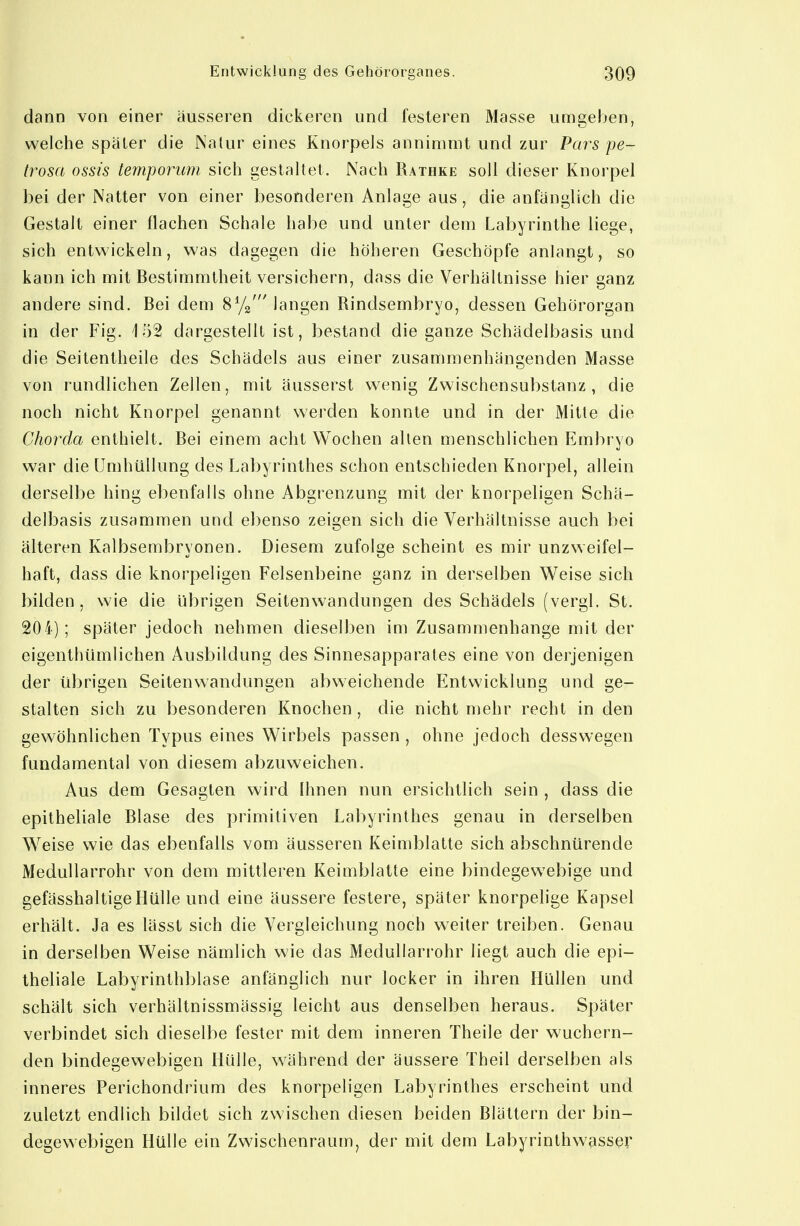 dann von einer äusseren dickeren und fesleren Masse umgeben, welche später die Natur eines Knorpels annimmt und zur Pars pe- trosa ossis temporum sich gestaltet. Nach Rathke soll dieser Knorpel bei der Natter von einer besonderen Anlage aus, die anfänglich die Gestalt einer flachen Schale habe und unter dem Labyrinthe liege, sich entwickeln, was dagegen die höheren Geschöpfe anlangt, so kann ich mit Bestimmtheit versichern, dass die Verhältnisse hier ganz andere sind. Bei dem Sy^' langen Rindsembryo, dessen Gehörorgan in der Fig. 152 dargestellt ist, bestand die ganze Schädelbasis und die Seitentheile des Schädels aus einer zusammenhängenden Masse von rundlichen Zellen, mit äusserst wenig Zwischensubslanz , die noch nicht Knorpel genannt werden konnte und in der Mitte die Chorda enthielt. Bei einem acht Wochen allen menschlichen Embryo war die Umhüllung des Labyrinthes schon entschieden Knorpel, allein derselbe hing ebenfalls ohne Abgrenzung mit der knorpeligen Schä- delbasis zusammen und ebenso zeigen sich die Verhältnisse auch bei älteren Kalbsembryonen. Diesem zufolge scheint es mir unzweifel- haft, dass die knorpeligen Felsenbeine ganz in derselben Weise sich bilden, wie die übrigen Seitenwandungen des Schädels (vergl. St. 204); später jedoch nehmen dieselben im Zusammenhange mit der eigenthümlichen Ausbildung des Sinnesapparales eine von derjenigen der übrigen Seitenwandungen abweichende Entwicklung und ge- stalten sich zu besonderen Knochen , die nicht mehr recht in den gewöhnlichen Typus eines Wirbels passen , ohne jedoch desswegen fundamental von diesem abzuweichen. Aus dem Gesagten wird Ihnen nun ersichtlich sein , dass die epitheliale Blase des primitiven Labyrinthes genau in derselben Weise wie das ebenfalls vom äusseren Keimblatte sich abschnürende Medullarrohr von dem mittleren Keimblatte eine bindegew^ebige und gefässhaltige Hülle und eine äussere festere, später knorpelige Kapsel erhält. Ja es lässt sich die Vergleichung noch weiter treiben. Genau in derselben Weise nämlich wie das Medullarrohr liegt auch die epi- theliale Labyrinthblase anfänglich nur locker in ihren Hüllen und schält sich verhältnissmässig leicht aus denselben heraus. Später verbindet sich dieselbe fester mit dem inneren Theile der wuchern- den bindegewebigen Hülle, während der äussere Theil derselben als inneres Perichondrium des knorpeligen Labyrinthes erscheint und zuletzt endlich bildet sich zwischen diesen beiden Blättern der bin- degewebigen Hülle ein Zwischenraum, der mit dem Labyrinthwasser