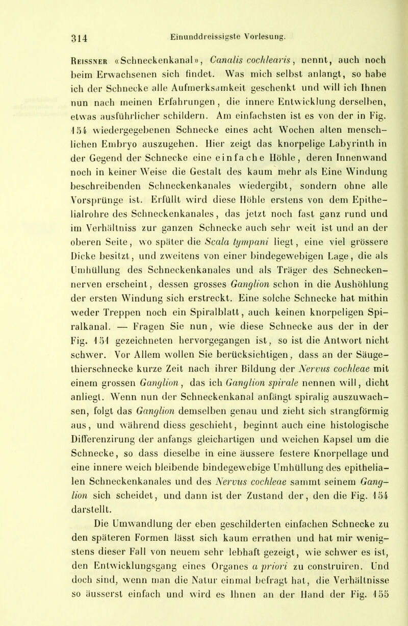 Reissner «Schneckenkanal)), Cancdis cochlearis, nennt, auch noch beim Erwachsenen sich findet. Was mich selbst anlangt, so habe ich der Schnecke alle Aufmerksamkeit geschenkt und will ich Ihnen nun nach meinen Erfahrungen , die innere Entwicklung derselben, etwas ausführlicher schildern. Am einfachsten ist es von der in Fig. 154 wiedergegebenen Schnecke eines acht Wochen alten mensch- lichen Embi yo auszugehen. Hier zeigt das knorpelige Labyrinth in der Gegend der Schnecke eine einfache Höhle, deren Innenwand noch in keiner Weise die Gestalt des kaum mehr als Eine Windung beschreibenden Schneckenkanales wiedergibt, sondern ohne alle Vorsprünge ist. Erfüllt wird diese Höhle erstens von dem Epithe- lialrohre des Schneckenkanales, das jetzt noch fast ganz rund und im Verhältniss zur ganzen Schnecke auch sehr weit ist und an der oberen Seite, wo später die Scala tympani liegt, eine viel grössere Dicke besitzt, und zweitens von einer bindegewebigen Lage, die als ün)hüllung des Schneckenkanales und als Träger des Schnecken- nerven erscheint, dessen grosses Ganglion schon in die Aushöhlung der ersten Windung sich erstreckt. Eine solche Schnecke hat mithin weder Treppen noch ein Spiralblatt, auch keinen knorpeligen Spi- ralkanal. — Fragen Sie nun, wie diese Schnecke aus der in der Fig. 151 gezeichneten hervorgegangen ist, so ist die Antwort nicht schwer. Vor Allem wollen Sie berücksichtigen, dass an der Säuge- thierschnecke kurze Zeit nach ihrer Bildung der Nervus Cochleae mit einem grossen Ganglion^ das ich Ganglion Spirale nennen will, dicht anliegt. Wenn nun der Schneckenkanal anfängt spiralig auszuwach- sen, folgt das Ganglion demselben genau und zieht sich strangförmig aus, und während diess geschieht, beginnt auch eine histologische Differenzirung der anfangs gleichartigen und weichen Kapsel um die Schnecke, so dass dieselbe in eine äussere feslere Knorpellage und eine innere weich bleibende bindegewebige Umhüllung des epithelia- len Schneckenkanales und des Nervus Cochleae sammt seinem Gang- lion sich scheidet, und dann ist der Zustand der, den die Fig. i 54 darstellt. Die Umwandlung der eben geschilderten einfachen Schnecke zu den späteren Formen lässt sich kaum errathen und hat mir wenig- stens dieser Fall von neuem sehr lebhaft gezeigt, wie schwer es ist, den Entwicklungsgang eines 0rganes a pr/on zu construiren. Und doch sind, wenn man die Natur einmal befragt hat, die Verhältnisse so äusserst einfach und wird es Ihnen an der Hand der Fig. '155