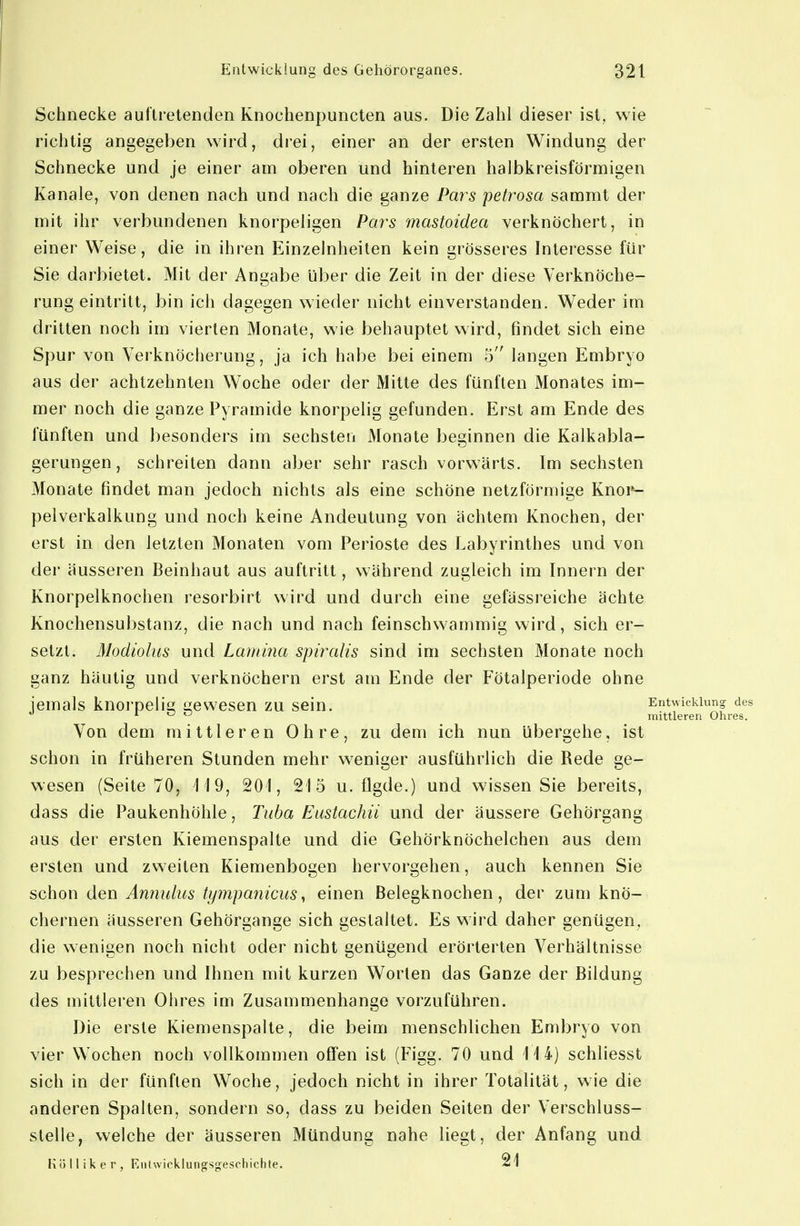 Schnecke auftretenden Knochenpuncten aus. Die Zahl dieser ist, wie richtig angegeben wird, drei, einer an der ersten Windung der Schnecke und je einer am oberen und hinteren halbkreisförmigen Kanäle, von denen nach und nach die ganze Par^s petrosa sammt der mit ihr verbundenen knorpeligen Pars 'mastoidea verknöchert, in einer Weise, die in ihren Einzelnheiten kein grösseres Interesse für Sie darbietet. Mit der Angabe über die Zeit in der diese Verknöche- rung eintritt, bin ich dagegen wieder nicht einverstanden. Weder im dritten noch im vierten Monate, wie behauptet wird, findet sich eine Spur von Verknöcherung, ja ich habe bei einem 5 langen Embryo aus der achtzehnten Woche oder der Mitte des fünften Monates im- mer noch die ganze Pyramide knorpelig gefunden. Erst am Ende des fünften und besonders im sechsten Monate beginnen die Kalkabla- gerungen, schreiten dann aber sehr rasch vorwärts. Im sechsten Monate findet man jedoch nichts als eine schöne netzförmige Knop- pelverkalkung und noch keine Andeutung von achtem Knochen, der erst in den letzten Monaten vom Perioste des Labyrinthes und von der äusseren Beinhaut aus auftritt, während zugleich im Innern der Knorpelknochen resorbirt wird und durch eine gefässreiche ächte Knochensubstanz, die nach und nach feinschwammig wird, sich er- setzt. Modiolus und Lamina spirahs sind im sechsten Monate noch ganz häutig und verknöchern erst am Ende der Fötalperiode ohne jemals knorpelis; gewesen zu sein. Entwicklung des I o o mittleren Ohres. Von dem mittleren Ohre, zu dem ich nun Ubergehe, ist schon in früheren Stunden mehr weniger ausführlich die Rede ge- wesen (Seite 70, 'M9, 201, 215 u. flgde.) und wissen Sie bereits, dass die Paukenhöhle, Tuba Eustachii und der äussere Gehörgang aus der ersten Kiemenspalte und die Gehörknöchelchen aus dem ersten und zweiten Kiemenbogen hervorgehen, auch kennen Sie schon den Anmdus tympanicus^ einen Belegknochen, der zum knö- chernen äusseren Gehörgange sich gestaltet. Es wird daher genügen, die wenigen noch nicht oder nicht genügend erörterten Verhältnisse zu besprechen und Ihnen mit kurzen Worten das Ganze der Bildung des mittleren Ohres im Zusammenhange vorzuführen. Die erste Kiemenspalte, die beim menschlichen Embryo von vier Wochen noch vollkommen offen ist (Figg. 70 und 114) schliesst sich in der fünften Woche, jedoch nicht in ihrer Totalität, wie die anderen Spalten, sondern so, dass zu beiden Seiten der Verschluss- stelle, welche der äusseren Mündung nahe liegt, der Anfang und Kölliker, Kiitwicklungsgeschichte. 21