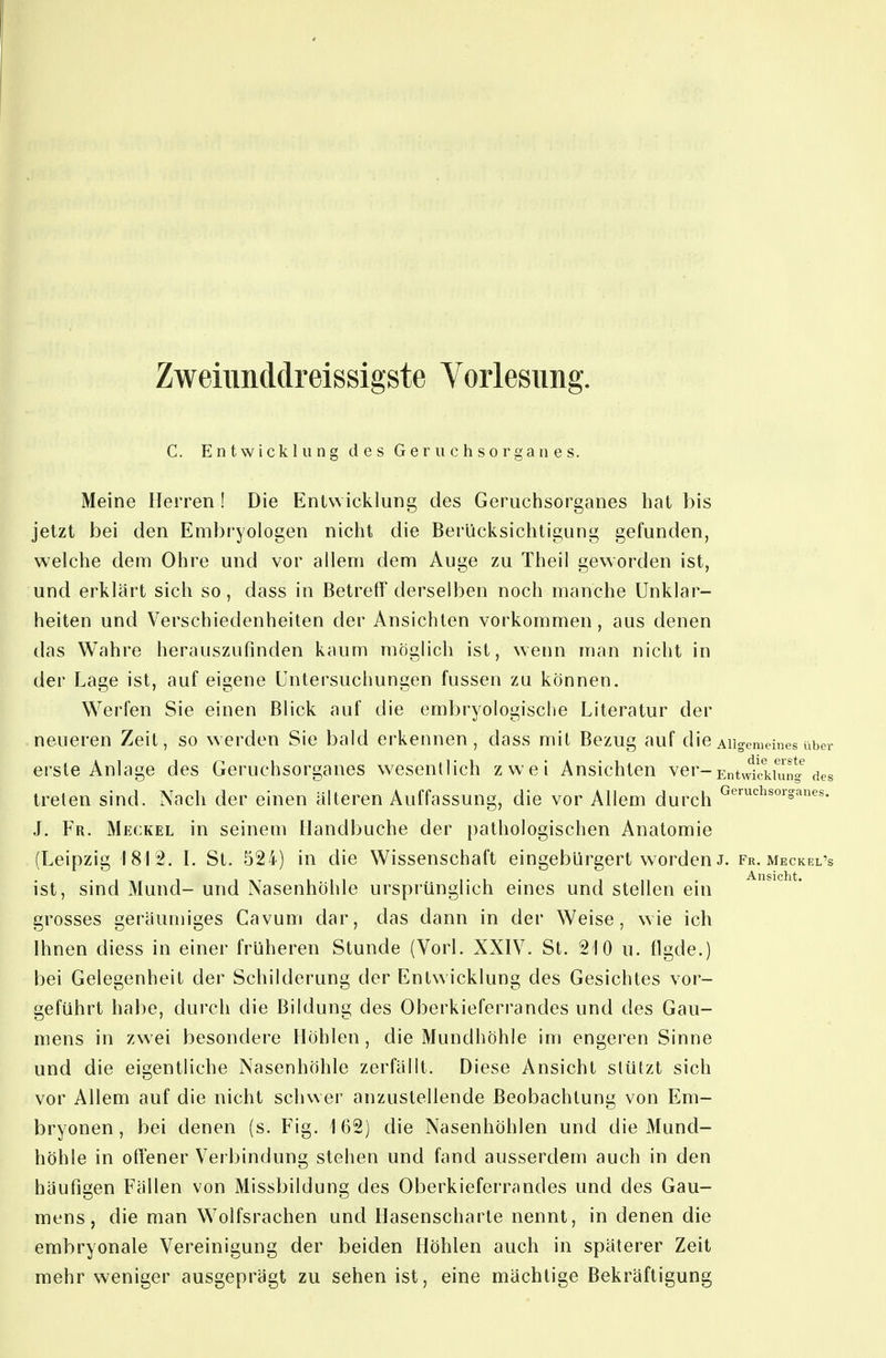 Zweiimddreissigste Vorlesimg. C. Entwicklung des Geriichsorganes. Meine Herren ! Die Entwicklung des Geruclisorganes hat bis jetzt bei den Embryologen nicht die Berücksichtigung gefunden, welche dem Ohre und vor allem dem Auge zu Theil geworden ist, und erklärt sich so, dass in Betreff derselben noch manche Unklar- heiten und Verschiedenheiten der Ansichten vorkommen, aus denen das Wahre herauszufinden kaum möglich ist, wenn man nicht in der Lage ist, auf eigene Untersuchungen fussen zu können. Werfen Sie einen Blick auf die embryologische Literatur der neueren Zeit, so werden Sie bald erkennen, dass mit Bezug auf die Allgemeines über erste Anlage des Geruchsorganes wesentlich zwei Ansichten ver-EntvvIlTkUuig des treten sind. Nach der einen älteren Auffassung, die vor Allem durch ^^'■'=i^s°^'^anes. J. Fr. Meckel in seinem Ilandbuche der })athologischen Anatomie (Leipzig 1812. l. St. 524) in die Wissenschaft eingebürgert worden J. fr. meckel's ist, sind Mund- und Nasenhöhle ursprünglich eines und stellen ein grosses geräumiges Cavum dar, das dann in der Weise, wie ich Ihnen diess in einer früheren Stunde (Vorl. XXIV. St. 210 u. flgde.) bei Gelegenheit der Schilderung der Entwicklung des Gesichtes vor- geführt hal)e, durch die Bildung des Oberkieferrandes und des Gau- mens in zwei besondere Höhlen, die Mundhöhle im engeren Sinne und die eigentliche Nasenhöhle zerfällt. Diese Ansicht stützt sich vor Allem auf die nicht schwer anzustellende Beobachtung von Em- bryonen, bei denen (s. Fig. 162) die Nasenhöhlen und die Mund- höhle in offener Verbindung stehen und fand ausserdem auch in den häufigen Fällen von Missbildung des Oberkieferrandes und des Gau- mens, die man Wolfsrachen und Hasenscharle nennt, in denen die embryonale Vereinigung der beiden Höhlen auch in späterer Zeit mehr weniger ausgeprägt zu sehen ist, eine mächtige Bekräftigung