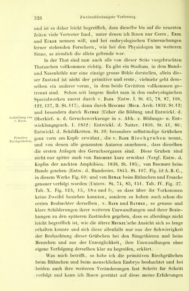 und ist es daher leicht begreiflich, dass dieselbe l)is auf die neuesten Zeiten viele Vertreter fand, unter denen ich Ihnen nur Coste , Erdl und Ecker nennen will, und bei embryologischen Untersuchungen ferner stehenden Forschern, wie bei den Physiologen im weiteren Sinne, so ziemlich die allein geltende war. In der That sind nun auch alle von dieser Seite vorgebrachten Thatsachen vollkommen richtig. Es gibt ein Stadium, in dem Mund- und Nasenhöhle nur eine einzige grosse Höhle darstellen, allein die- ser Zustand ist nicht der primitive und erste, vielmehr geht dem- selben ein anderer voran, in dem beide Cavitäten vollkommen ge- trennt sind. Schon seit langem findet man in den embryologischen Specialwerken zuerst durch v. Baer (Entw. I. St. 65, 78, 87, 106, 122, 137, II. St. 117), dann durch Huschke (Meck. Arch. 1832. St. 12) und besonders durch Bathke (Ueber die Bildung und Entwickl. d. ^^^13.^''' Oberkief. u. d. Geruchswerkzeuge in s. Abh. z. Bildungs-u. Ent- wicklungsgesch. I. 1 832; Entwickl. d. Natter. 1839. St. 41, 86; Entwickl. d. Schildkröten. St. 39) ])esondere selbständige Grübchen Primitive „^uz vom am Kopfc crwähut, die v. Baer Biechgruben nennt, Hiechgrübchen. o ^ ^ ^ und von denen alle genannten Autoren annehmen, dass dieselben die ersten Anlagen des Geruchsorganes sind. Diese Gruben sind nicht nur später auch von Beighert kurz erwähnt (Vergl. Entw. d. Kopfes der nackten Amphibien. 1838. St. 185), von Bischoff beim Hunde gesehen (Entw. d. Hundeeies. 1845. St. 107. Fig. 42 A. B. C, in diesem Werke Fig. 60) und von Bemak beim Hühnchen und Frosche genauer verfolgt worden (Unters. St. 74, 85, 151. Tab. IV. Fig. 37. Tab. X. Fig. 12ö, 15, 18a und b), so dass über ihr Vorkommen keine Zweifel bestehen konnten, sondern es haben auch schon die ersten Beobachter derselben, v. Baer und Bathke , so genaue und klare Schilderungen ihrer weiteren Umwandlungen und ihrer Bezie- hungen zu den späteren Zuständen gegeben, dass es allerdings nicht leicht begreiflich ist, wie die ältere MECKEL'sche Ansicht sich so lange erhalten konnte und sich diess allenfalls nur aus der Schwierigkeit der Beobachtung dieser Grübchen bei den Säugethieren und beim Menschen und aus der Unmöglichkeit, ihre Umwandlungen ohne eigene Verfolgung derselben klar zu begreifen, erklärt. Was mich betrifft, so habe ich die primitiven Biechgrübchen beim Hühnchen und beim menschlichen Embryo beobachtet und bei beiden auch ihre weiteren Veränderungen fast Schritt für Schritt verfolgt und kann ich Ihnen gestützt auf diese meine Erfahrungen